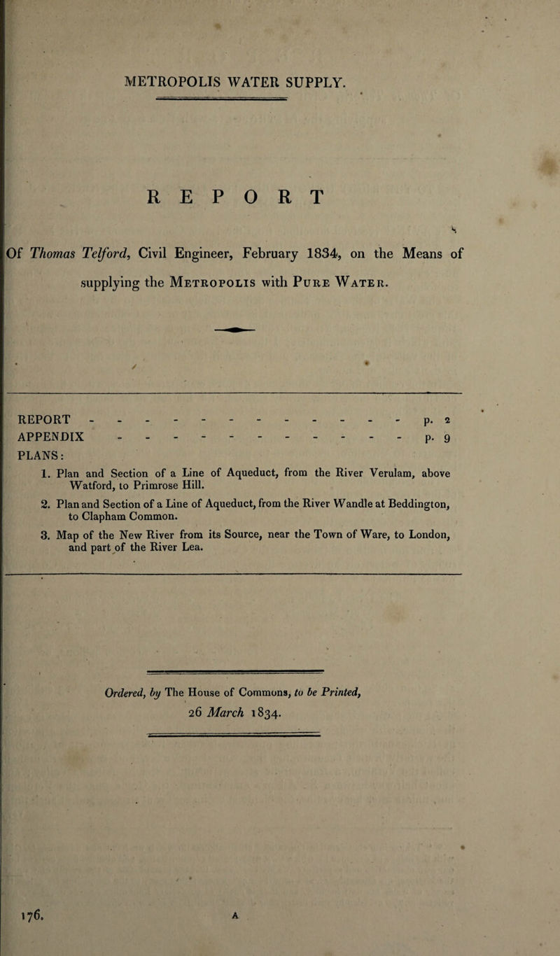 REPORT H Of Thomas Telford, Civil Engineer, February 1834, on the Means of supplying the Metropolis with Pure Water. • ✓ • REPORT - APPENDIX PLANS: 1. Plan and Section of a Line of Aqueduct, from the River Verulam, above Watford, to Primrose Hill. 2. Plan and Section of a Line of Aqueduct, from the River Wandle at Beddington, to Clapham Common. 3. Map of the New River from its Source, near the Town of Ware, to London, and part of the River Lea. Ordered, by The House of Commons, to be Printed, » 26 March 1834.