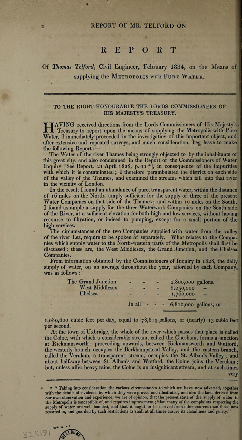 REPORT Of Thomas Telford, Civil Engineer, February 1834, on the Means of supplying the Metropolis with Pure Water. TO THE RIGHT HONOURABLE THE LORDS COMMISSIONERS OF HIS MAJESTY’S TREASURY. HAVING received directions from the Lords Commissioners of His Majesty’s. Treasury to report upon the means of supplying the Metropolis with Pure Water, I immediately proceeded in the investigation of this important object, and after extensive and repeated surveys, and much consideration, beg leave to make the following Report:— The Water of the river Thames being strongly objected to by the inhabitants of this great city, and also condemned in the Report of the Commissioners of Water Inquiry [See Report, 21 April 1828, p. 11 *], in consequence of the impurities with which it is contaminated ; I therefore perambulated the district on each side of the valley of the Thames, and examined the streams which fall into that river in the vicinitv of London. In' the result I found an abundance of pure, transparent water, within the distance of 16 miles on the North, amply sufficient for the supply of three of the present Water Companies on that side of the Thames; and within io miles on the South, I found as ample a supply for the three Waterwork Companies on the South side, of the River, at a sufficient elevation for both high and low services, without having recourse to filtration, or indeed to pumping, except for a small portion of the high services. The circumstances of the two Companies supplied with water from the valley of the river Lea, require to be spoken of separately. What relates to the Compa¬ nies which supply water to the North-western parts of the Metropolis shall first be discussed : these are, the West Middlesex, the Grand Junction, and the Chelsea Companies. From information obtained by the Commissioners of Inquiry in 1828, the daily supply of water, on an average throughout the year, afforded by each Company, was as follows: The Grand Junction West Middlesex Chelsea 2,800,000 gallons. 2,250,000 - 1,760,000 - In all - - - 6,810,000 gallons, or 1,089,600 cubic feet per day, equal to 78,819 gallons, or (nearly) 13 cubic feet per second. At the town of Uxbridge, the whole of the river which passes that place is called the Colne, with which a considerable stream, called the Chesham, forms a junction at Rickmansworth : proceeding upwards, between Rickmansworth and Watford, the westerly branch occupies the Berkhampstead Valley, and the eastern branch, called the Verulam, a transparent stream, occupies the St. Alban’s Valley; and about half-way between St. Alban’s and Watford, the Colne joins the Verulam; but, unless after heavy rains, the Colne is an insignificant stream, and at such times very • * “ Taking into consideration the various circumstances to which we have now adverted, together •with the details of evidence by which they were proved and illustrated, and also the facts derived from our own observation and experience, we are of opinion, that the present state of the supply of water to the Metropolis is susceptible of, and requires improvement ;*that many of the complaints respecting the supply of water are well founded, and that it ought to be derived from other sources than those now resorted to, and guarded by such restrictions as shall at all times ensure its cleanliness and pui ity.”