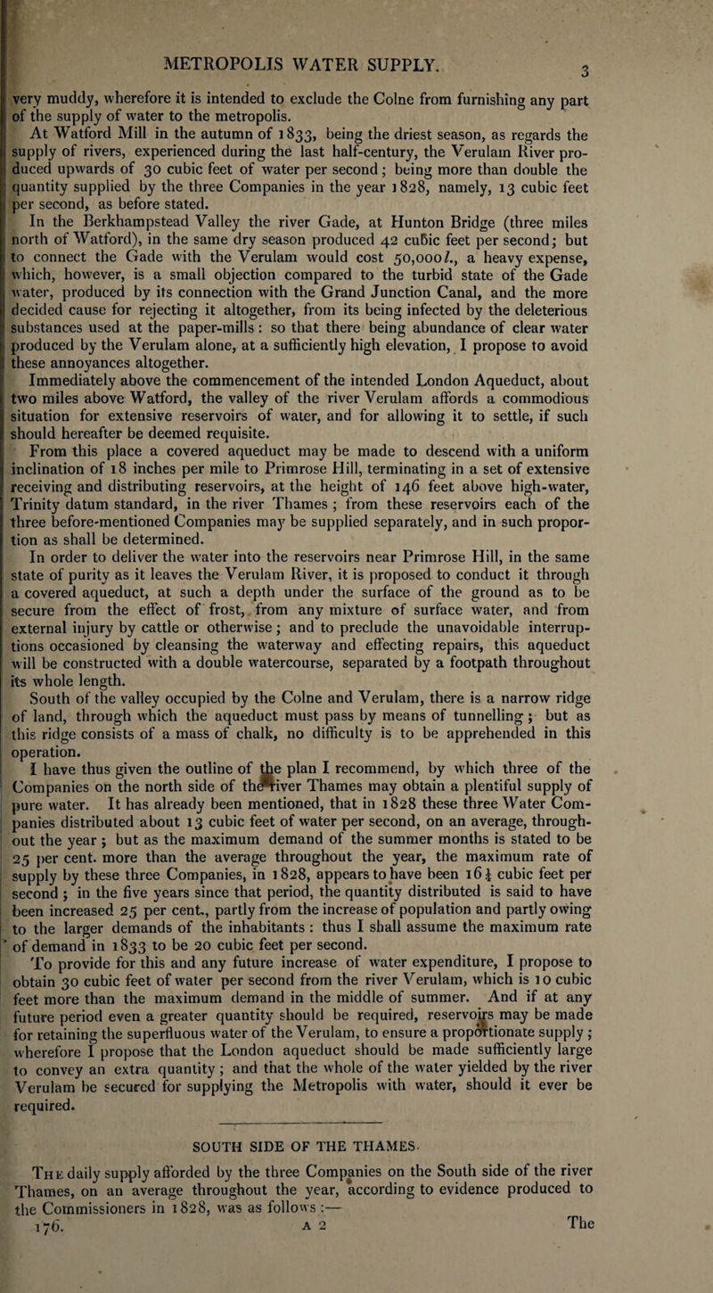 3 very muddy, wherefore it is intended to exclude the Colne from furnishing any part of the supply of water to the metropolis. At Watford Mill in the autumn of 1833, being the driest season, as regards the supply of rivers, experienced during the last half-century, the Verulam River pro¬ duced upwards of 30 cubic feet of water per second; being more than double the quantity supplied by the three Companies in the year 1828, namely, 13 cubic feet per second, as before stated. In the Berkhampstead Valley the river Gade, at Hunton Bridge (three miles north of Watford), in the same dry season produced 42 cubic feet per second; but to connect the Gade with the Verulam would cost 50,000/., a heavy expense, which, however, is a small objection compared to the turbid state of the Gade water, produced by its connection with the Grand Junction Canal, and the more decided cause for rejecting it altogether, from its being infected by the deleterious substances used at the paper-mills : so that there being abundance of clear water produced by the Verulam alone, at a sufficiently high elevation, I propose to avoid these annoyances altogether. Immediately above the commencement of the intended London Aqueduct, about two miles above Watford, the valley of the river Verulam affords a commodious situation for extensive reservoirs of water, and for allowing it to settle, if such should hereafter be deemed requisite. From this place a covered aqueduct may be made to descend with a uniform inclination of 18 inches per mile to Primrose Hill, terminating in a set of extensive receiving and distributing reservoirs, at the height of 146 feet above high-water, Trinity datum standard, in the river Thames ; from these reservoirs each of the three before-mentioned Companies may be supplied separately, and in such propor¬ tion as shall be determined. In order to deliver the w^ater into the reservoirs near Primrose Hill, in the same state of purity as it leaves the Verulam River, it is proposed to conduct it through a covered aqueduct, at such a depth under the surface of the ground as to be secure from the effect of frost, from any mixture of surface water, and from external injury by cattle or otherwise; and to preclude the unavoidable interrup¬ tions occasioned by cleansing the waterway and effecting repairs, this aqueduct will be constructed with a double watercourse, separated by a footpath throughout its whole length. South of the valley occupied by the Colne and Verulam, there is a narrow ridge of land, through which the aqueduct must pass by means of tunnelling ; but as this ridge consists of a mass of chalk, no difficulty is to be apprehended in this operation. I have thus given the outline of ffie plan I recommend, by which three of the Companies on the north side of thtfriver Thames may obtain a plentiful supply of pure water. It has already been mentioned, that in 1828 these three Water Com¬ panies distributed about 13 cubic feet of water per second, on an average, through¬ out the year ; but as the maximum demand of the summer months is stated to be 25 per cent, more than the average throughout the year, the maximum rate of supply by these three Companies, in 1828, appears to have been 16 \ cubic feet per second ; in the five years since that period, the quantity distributed is said to have been increased 25 per cent, partly from the increase of population and partly owing to the larger demands of the inhabitants : thus I shall assume the maximum rate > of demand in 1833 to be 20 cubic feet per second. To provide for this and any future increase of water expenditure, I propose to obtain 30 cubic feet of water per second from the river Verulam, which is 10 cubic feet more than the maximum demand in the middle of summer. And if at any future period even a greater quantity should be required, reservoirs may be made for retaining the superfluous water of the Verulam, to ensure a proportionate supply ; wherefore I propose that the London aqueduct should be made sufficiently large to convey an extra quantity ; and that the whole of the water yielded by the river Verulam be secured for supplying the Metropolis with water, should it ever be required. SOUTH SIDE OF THE THAMES. The daily supply afforded by the three Companies on the South side of the river Thames, on an average throughout the year, according to evidence produced to the Commissioners in 1828, was as follows :— 176. a 2 The