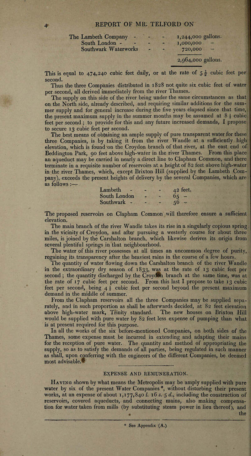 4* The Lambeth Company - - 1,244,000 gallons. South London - 1,000,000 - Southwark Waterworks - - 720,000 — 2,964,000 gallons. This is equal to 474,240 cubic feet daily, or at the rate of 5 J cubic feet per second. Thus the three Companies distributed in 1828 not quite six cubic feet of water per second, all derived immediately from the river Thames. The supply on this side of the river being under the same circumstances as that on the North side, already described, and requiring similar additions for the sum¬ mer supply and for general increase during the five years elapsed since that time, the present maximum supply in the summer months may be assumed at 8 ! cubic feet per second ; to provide for this and any future increased demands, I propose to secure 13 cubic feet per second. The best means of obtaining an ample supply of pure transparent water for these three Companies, is by taking it from the river Wandle at a sufficiently high elevation, which is found on the Croydon branch of that river, at the east end of Beddington Park, 90 feet above high-water in the river Thames. From this place an aqueduct may be carried in nearly a direct line to Clapham Common, and there terminate in a requisite number of reservoirs at a height of 82 feet above high-water in the river Thames, which, except Brixton Hill (supplied by the Lambeth Com¬ pany), exceeds the present heights of delivery by the several Companies, which are as follows:— Lambeth 42 feet, South London - - 65 - Southwark - - - 56 - The proposed reservoirs on Clapham Common will therefore ensure a sufficient elevation. The main branch of the river Wandle takes its rise in a singularly copious spring in the vicinity of Croydon, and after pursuing a westerly course for about three miles, is joined by the Carshalton branch, which likewise derives its origin from several plentiful springs in that neighbourhood. The water of this river possesses at all times an uncommon degree of purity, regaining its transparency after the heaviest rains in the course of a few hours. The quantity of water flowing down the Carshalton branch of the river Wandle in the extraordinary dry season of 1833, was at the rate of 13 cubic feet per second ; the quantity discharged by the Croydfbn branch at the same time, was at the rate of 17 cubic feet per second. From this last I propose to take 13 cubic feet per second, being 4 \ cubic feet per second beyond the present maximum demand in the middle of summer. From the Clapham reservoirs all the three Companies may be supplied sepa¬ rately, and in such proportion as shall be afterwards decided, at 82 feet elevation above high-water mark, Trinity standard. The new houses on Brixton Hill would be supplied with pure water by 82 feet less expense of pumping than what is at present required for this purpose. In all the works of the six before-mentioned Companies, on both sides of the Thames, some expense must be incurred in extending and adapting their mains for the reception of pure water. The quantity and method of appropriating the supply, so as to satisfy the demands of all parties, being regulated in such manner as shall, upon conferring with the engineers of the different Companies, be deemed most advisable.^ EXPENSE AND REMUNERATION. Having shown by what means the Metropolis may be amply supplied with pure water by six of the present Water Companies *, without disturbing their present works, at an expense of about 1,177,840 l. 16 s. 5 d., including the construction of reservoirs, covered aqueducts, and connecting mains, also making compensa¬ tion for water taken from mills (by substituting steam power in lieu thereof), and • the * See Appendix (A.)