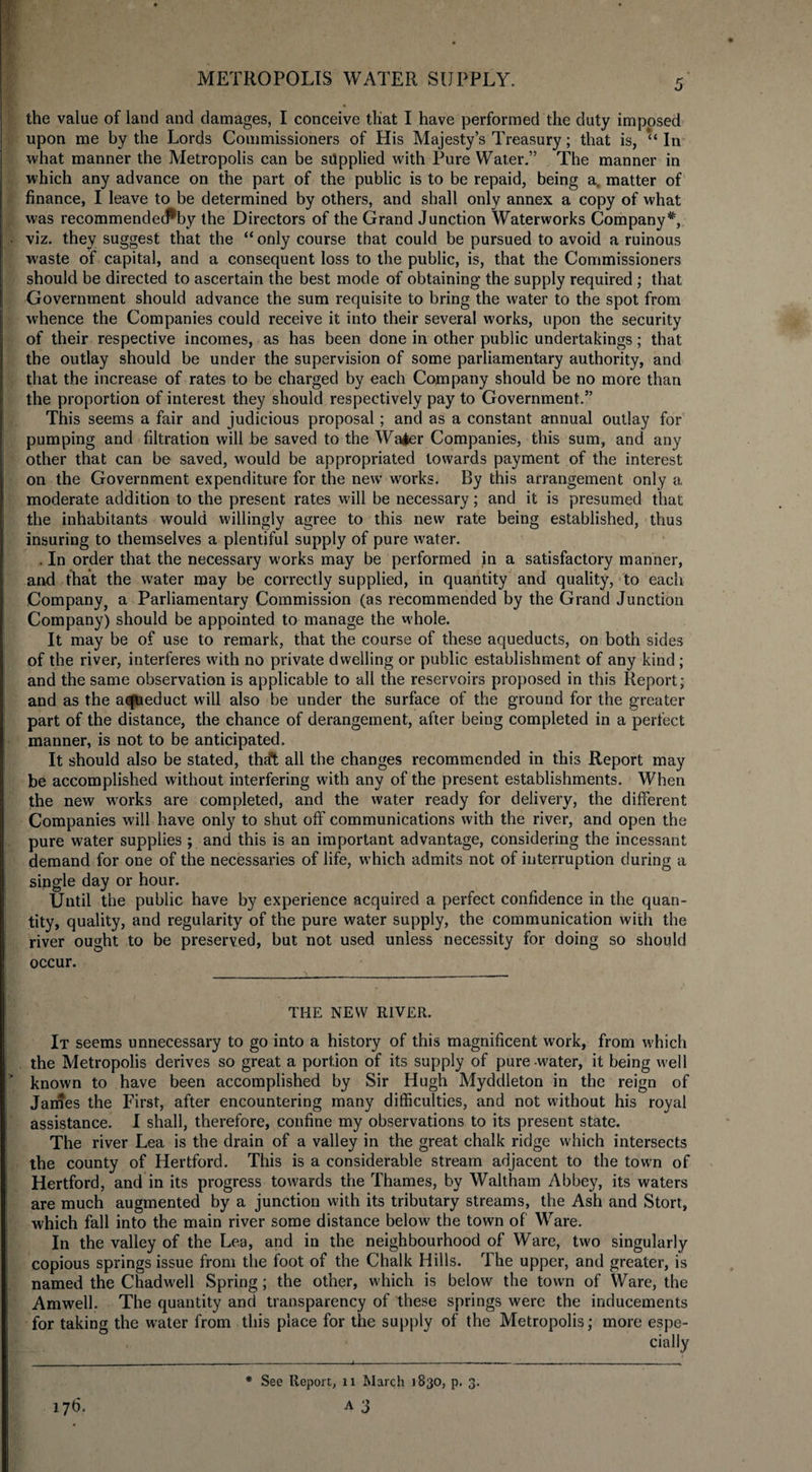 the value of laud and damages, I conceive that I have performed the duty imposed upon me by the Lords Commissioners of His Majesty’s Treasury; that is, ‘‘In what manner the Metropolis can be supplied with Pure Water.” The manner in which any advance on the part of the public is to be repaid, being a, matter of finance, I leave to be determined by others, and shall only annex a copy of what was recommendecP'by the Directors of the Grand Junction Waterworks Company*, viz. they suggest that the “ only course that could be pursued to avoid a ruinous waste of capital, and a consequent loss to the public, is, that the Commissioners should be directed to ascertain the best mode of obtaining the supply required ; that Government should advance the sum requisite to bring the water to the spot from whence the Companies could receive it into their several works, upon the security of their respective incomes, as has been done in other public undertakings; that the outlay should be under the supervision of some parliamentary authority, and that the increase of rates to be charged by each Company should be no more than the proportion of interest they should respectively pay to Government.” This seems a fair and judicious proposal; and as a constant annual outlay for pumping and filtration will be saved to the Wa*er Companies, this sum, and any other that can be saved, would be appropriated towards payment of the interest on the Government expenditure for the new works. By this arrangement only a moderate addition to the present rates will be necessary; and it is presumed that the inhabitants would willingly agree to this new rate being established, thus insuring to themselves a plentiful supply of pure water. . In order that the necessary works may be performed in a satisfactory manner, and that the water may be correctly supplied, in quantity and quality, to each Company, a Parliamentary Commission (as recommended by the Grand Junction Company) should be appointed to manage the whole. It may be of use to remark, that the course of these aqueducts, on both sides of the river, interferes with no private dwelling or public establishment of any kind ; and the same observation is applicable to all the reservoirs proposed in this Report; and as the aqueduct will also be under the surface of the ground for the greater part of the distance, the chance of derangement, after being completed in a perfect manner, is not to be anticipated. It should also be stated, tha*t all the changes recommended in this Report may be accomplished without interfering with any of the present establishments. When the new works are completed, and the water ready for delivery, the different Companies will have only to shut off communications with the river, and open the pure water supplies ; and this is an important advantage, considering the incessant demand for one of the necessaries of life, which admits not of interruption during a single day or hour. Until the public have by experience acquired a perfect confidence in the quan¬ tity, quality, and regularity of the pure water supply, the communication with the river ought to be preserved, but not used unless necessity for doing so should occur. THE NEW RIVER. It seems unnecessary to go into a history of this magnificent work, from which the Metropolis derives so great a portion of its supply of pure water, it being well ” known to have been accomplished by Sir Hugh Myddleton in the reign of James the First, after encountering many difficulties, and not without his royal assistance. I shall, therefore, confine my observations to its present state. The river Lea is the drain of a valley in the great chalk ridge which intersects the county of Hertford. This is a considerable stream adjacent to the town of Hertford, and in its progress towards the Thames, by Waltham Abbey, its waters are much augmented by a junction with its tributary streams, the Ash and Stort, which fall into the main river some distance below the town of Ware. In the valley of the Lea, and in the neighbourhood of Ware, two singularly copious springs issue from the foot of the Chalk Hills. The upper, and greater, is named the Chadwell Spring; the other, which is below the town of Ware, the Amwell. The quantity and transparency of these springs were the inducements for taking the water from this place for the supply of the Metropolis; more espe¬ cially . — -- —. -»----—— ■ -i ... - — - - - - ■ - 17b. * See Report, 11 March 1830, p. 3. A 3