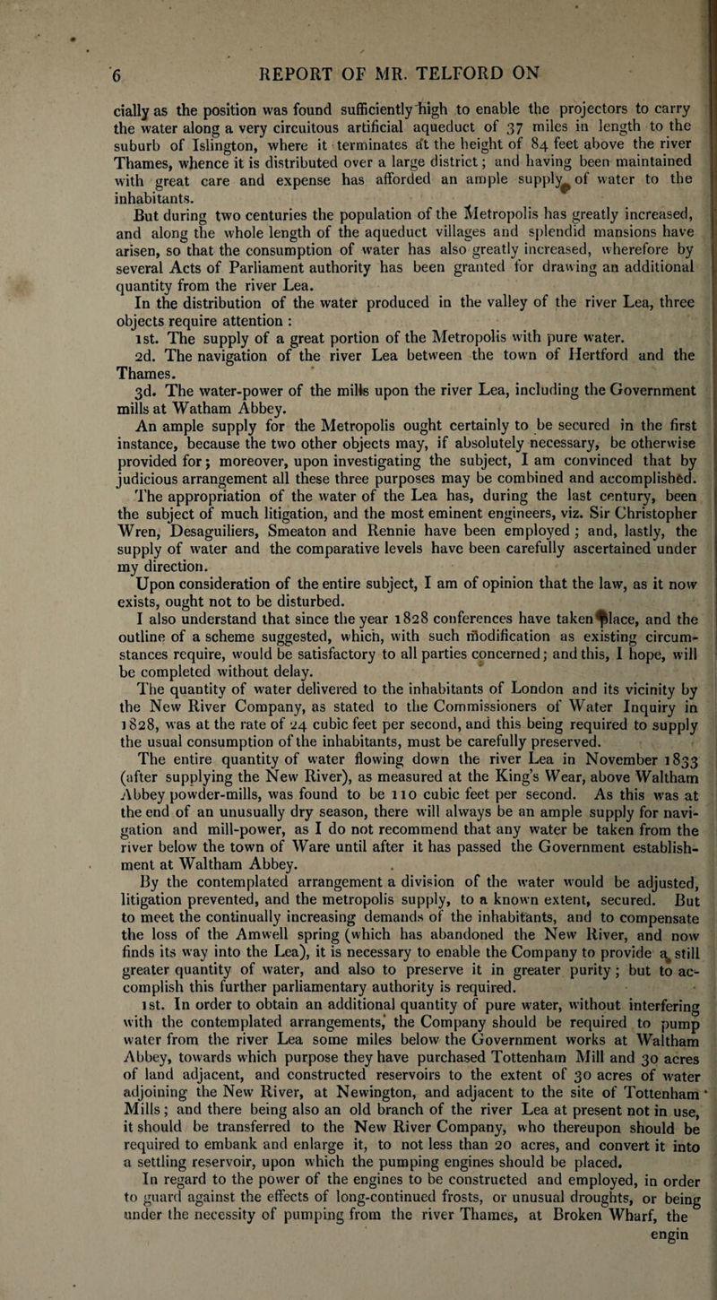 dally as the position was found sufficiently high to enable the projectors to carry the water along a very circuitous artificial aqueduct of 37 miles in length to the suburb of Islington, where it terminates a't the height of 84 feet above the river Thames, whence it is distributed over a large district; and having been maintained with great care and expense has afforded an ample supply^ of water to the inhabitants. But during two centuries the population of the Metropolis has greatly increased, and along the whole length of the aqueduct villages and splendid mansions have arisen, so that the consumption of water has also greatly increased, wherefore by several Acts of Parliament authority has been granted for drawing an additional quantity from the river Lea. In the distribution of the water produced in the valley of the river Lea, three objects require attention : 1st. The supply of a great portion of the Metropolis with pure water. 2d. The navigation of the river Lea between the town of Hertford and the Thames. 3d. The water-power of the mills upon the river Lea, including the Government mills at Watham Abbey. An ample supply for the Metropolis ought certainly to be secured in the first instance, because the two other objects may, if absolutely necessary, be otherwise provided for; moreover, upon investigating the subject, I am convinced that by judicious arrangement all these three purposes may be combined and accomplished. The appropriation of the water of the Lea has, during the last century, been the subject of much litigation, and the most eminent engineers, viz. Sir Christopher Wren, Desaguiliers, Smeaton and Rennie have been employed ; and, lastly, the supply of water and the comparative levels have been carefully ascertained under my direction. Upon consideration of the entire subject, I am of opinion that the law, as it now exists, ought not to be disturbed. I also understand that since the year 1828 conferences have taken^lace, and the outline of a scheme suggested, which, with such rfiodification as existing circum¬ stances require, would be satisfactory to all parties concerned; and this, I hope, will be completed without delay. The quantity of water delivered to the inhabitants of London and its vicinity by the New River Company, as stated to the Commissioners of Water Inquiry in 1828, was at the rate of 24 cubic feet per second, and this being required to supply the usual consumption of the inhabitants, must be carefully preserved. The entire quantity of water flowing down the river Lea in November 1833 (after supplying the New River), as measured at the King’s Wear, above Waltham Abbey powder-mills, was found to be 110 cubic feet per second. As this was at the end of an unusually dry season, there will always be an ample supply for navi¬ gation and mill-power, as I do not recommend that any water be taken from the river below the town of Ware until after it has passed the Government establish¬ ment at Waltham Abbey. By the contemplated arrangement a division of the water would be adjusted, litigation prevented, and the metropolis supply, to a known extent, secured. But to meet the continually increasing demands of the inhabitants, and to compensate the loss of the Am well spring (which has abandoned the New River, and now finds its way into the Lea), it is necessary to enable the Company to provide a# still greater quantity of water, and also to preserve it in greater purity; but to ac¬ complish this further parliamentary authority is required. ist. In order to obtain an additional quantity of pure water, without interfering with the contemplated arrangements,’ the Company should be required to pump water from the river Lea some miles below the Government works at Waltham Abbey, towards which purpose they have purchased Tottenham Mill and 30 acres of land adjacent, and constructed reservoirs to the extent of 30 acres of water adjoining the New River, at Newington, and adjacent to the site of Tottenham Mills; and there being also an old branch of the river Lea at present not in use, it should be transferred to the New River Company, who thereupon should be required to embank and enlarge it, to not less than 20 acres, and convert it into a settling reservoir, upon which the pumping engines should be placed. In regard to the power of the engines to be constructed and employed, in order to guard against the effects of long-continued frosts, or unusual droughts, or being under the necessity of pumping from the river Thames, at Broken Wharf, the engin