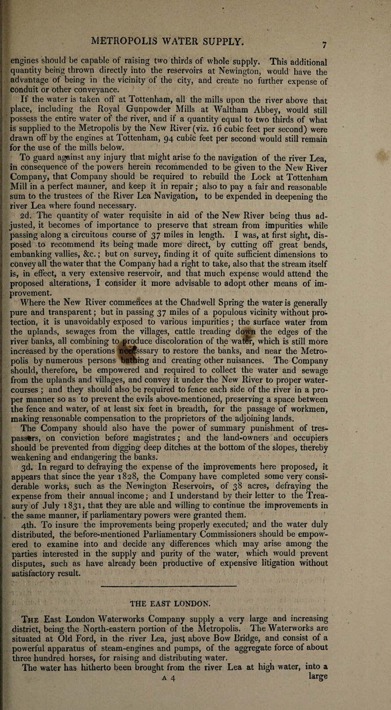 7 engines should be capable of raising two thirds of whole supply. This additional quantity being thrown directly into the reservoirs at Newington, would have the advantage of being in the vicinity of the city, and create no further expense of conduit or other conveyance. If the water is taken off at Tottenham, all the mills upon the river above that place, including the Royal Gunpowder Mills at Waltham Abbey, would still possess the entire water of the river, and if a quantity equal to two thirds of what is supplied to the Metropolis by the New River (viz. 16 cubic feet per second) were drawn off by the engines at Tottenham, 94 cubic feet per second would still remain for the use of the mills below. To guard against any injury that might arise to the navigation of the river Lea, in consequence of the powers herein recommended to be given to the New River Company, that Company should be required to rebuild the Lock at Tottenham Mill in a perfect manner, and keep it in repair; also to pay a fair and reasonable sum to the trustees of the River Lea Navigation, to be expended in deepening the river Lea where found necessary. 2d. The quantity of water requisite in aid of the New River being thus ad¬ justed, it becomes of importance to preserve that stream from impurities while passing along a circuitous course of 37 miles in length. I was, at first sight, dis¬ posed to recommend its being made more direct, by cutting off great bends, embanking vallies, &amp;c.; but on survey, finding it of quite sufficient dimensions to convey all the water that the Company had a right to take, also that the stream itself is, in effect, a very extensive reservoir, and that much expense would attend the proposed alterations, I consider it more advisable to adopt other means of im¬ provement. Where the New River commences at the Chadwell Spring the water is generally pure and transparent; but in passing 37 miles of a populous vicinity without pro¬ tection, it is unavoidably exposed to various impurities; the surface water from the uplands, sewages from the villages, cattle treading down the edges of the river banks, all combining to produce discoloration of the watlr, which is still more increased by the operations ne^jfsssary to restore the banks, and near the Metro¬ polis by numerous persons bathing and creating other nuisances. The Company should, therefore, be empowered and required to collect the water and sewage from the uplands and villages, and convey it under the New River to proper water¬ courses ; and they should also be required to fence each side of the river in a pro¬ per manner so as to prevent the evils above-mentioned, preserving a space between the fence and water, of at least six feet in breadth, for the passage of workmen, making reasonable compensation to the proprietors of the adjoining lands. The Company should also have the power of summary punishment of tres¬ passers, on conviction before magistrates; and the land-owners and occupiers should be prevented from digging deep ditches at the bottom of the slopes, thereby weakening and endangering the banks. 3d. In regard to defraying the expense of the improvements here proposed, it appears that since the year 1828, the Company have completed some very consi¬ derable works, such as the Newington Reservoirs, of 38 acres, defraying the expense from their annual income; and I understand by their letter to the Trea¬ sury of July 1831, that they are able and willing to continue the improvements in the same manner, if parliamentary powers were granted them. 4th. To insure the improvements being properly executed; and the water duly distributed, the before-mentioned Parliamentary Commissioners should be empow- ered to examine into and decide any differences which may arise among the parties interested in the supply and purity of the water, which would prevent disputes, such as have already been productive of expensive litigation without satisfactory result. THE EAST LONDON. The East London Waterworks Company supply a very large and increasing district, being the North-eastern portion of the Metropolis. The Waterworks are situated at Old Ford, in the river Lea, just above Bow Bridge, and consist of a powerful apparatus of steam-engines and pumps, of the aggregate force of about three hundred horses, for raising and distributing water. The water has hitherto been brought from the river Lea at high water, into a a 4 large