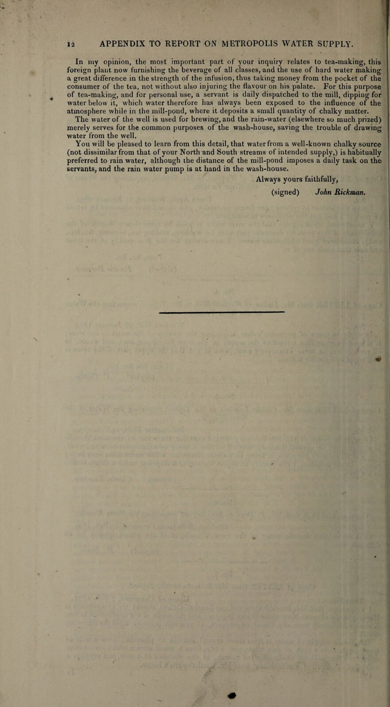 In my opinion, the most important part of your inquiry relates to tea-making, this foreign plant now furnishing the beverage of all classes, and the use of hard water making a great difference in the strength of the infusion, thus taking money from the pocket of the consumer of the tea, not without also injuring the flavour on his palate. For this purpose of tea-making, and for personal use, a servant is daily dispatched to the mill, dipping for water below it, which water therefore has always been exposed to the influence of the atmosphere while in the mill-pond, where it deposits a small quantity of chalky matter. The water of the well is used for brewing, and the rain-water (elsewhere so much prized) merely serves for the common purposes of the wash-house, saving the trouble of drawing water from the well. You will be pleased to learn from this detail, that water from a well-known chalky source (not dissimilar from that of your North and South streams of intended supply,) is habitually preferred to rain water, although the distance of the mill-pond imposes a daily task on the servants, and the rain water pump is at hand in the wash-house. Always yours faithfully,