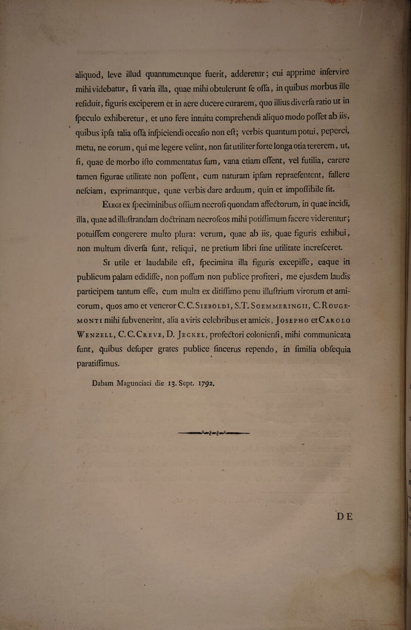 aliquod, leve illud quantumcunque fuerit, adderetur; cui apprime infervire mihi videbatur, fi varia illa, quae mihi obtulerunt fe olla, in quibus morbus ille refiduit, figuris exciperem et in aere ducere curarem, quo illius diverfa ratio ut in fpeculo exhiberetur, et uno fere intuitu comprehendi aliquo modo poffet ab iis, quibus ipfa talia offa infpiciendi occafio non eft; verbis quantum potui, peperci, metu, ne eorum, qui me legere velint, non fat utiliter forte longa otia tererem, ut, fi, quae de morbo ifio commentatus fum, vana etiam effent, vel futilia, carere tamen figurae utilitate non poffent, cum naturam ipfam repraefentent, fallere nefciam, exprimantque, quae verbis dare arduum, quin et impoffibile fit. Elegi ex fpeciminibus ofiium necrofi quondam affedtorum, in quae incidi, illa, quae ad illuftrandam dodfrinam necrofeos mihi potiflimum facere viderentur; potuiffem congerere multo plura: verum, quae ab iis, quae figuris exhibui, non multum diverfa funt, reliqui, ne pretium libri fine utilitate increfceret. Si utile et laudabile eft, fpecimina illa figuris excepiffe, eaque in publicum palam edidiffe, non poffum non publice profiteri, me ejusdem laudis participem tantum effe, cum multa ex ditiffimo penu illuftrium virorum et ami¬ corum, quos amo et veneror C.C.Sieboldi, S.T. Soemmeringii, C.Rouge- monti mihi fubvenerint, alia a viris celebribus et amicis, Josepho et Car olo Wenzell, C.C.Creve, D. Jeckel, profecftori colonienfi, mihi communicata funt, quibus defuper grates publice fincerus rependo, in fimilia obfequia * paratiffimus. Dabam Magunciaci die 13. Sept. 1792,