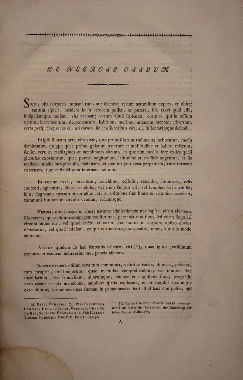 'H4H'»I f • —f * I* t •) t \ 2)8 sr 8 e 8i o # s c $ &lt;$ 3 v m; ^iquis offit corporis humani rudis aut fcientiae rerum naturalium expers, et obiter tantum afpicit, incidere is in errorem poffet , et putare, illa faxei quid effe, indigeftamque molem, vita vacuam; verum apud fapientes, eosque, qui in offium ortum, incrementum, decrementum, habitum, morbos, attentam mentem advertunt, certa perfpe&amp;aque res elt, uti carnes, fic et offa viribus vitaeali, fuftentari atque defendi. In ipfo illorum ortu vim vitae, quo prima illorum rudimenta inchoantur, modo demiramur, quippe quae primo gelatum tenerum et mollitudine et habitu referunt, fenfim vero in cartilagines et membranas abeunt, in quorum mediis fere exiles quali glebulae exoriuntur, quae porro longitudine, latitudine et craffitie augentur, et fic tandem? modo inexplicabili, definitam, et per tot jam aeva perpetuam, tum formam externam, tum et ftru&amp;uram internam induunt. In eorum cavis, interftitiis, canalibus , cellulis, reticulis, humores, valis contenti, agitantur, diverfae indolis; vel enim fanguis eft, vel lympha, vel medulla; hi ne ftagnando corruptionem alfumant, et a dotibus fuis bonis et requilitis recedant, communi humorum circulo veniunt, redeuntque. Verum, quod magis in almae naturae admirationem nos rapiat, etiam elementa illa terrea, quae offium compagem conftituunt, perennia non funt, fed etiam lingulari circulo mutantur, vel quod fri&amp;u et attritu per motus in corpore noffro obvios deterantur, vel quod indolem, ex qua eorum integritas pendet, mora, aut alio modo amittant. * / % Absunt quidem ab hac fententia celebres viri(a), quae igitur potiffimum rationes in eandem induxerint me, paucis afferam» In aetate tenera offium cava tum communia, veluti calvariae, thoracis, pclveos, tum propria, ut longorum, quae medullas comprehendunt, vel linuurn live maxillarium, live frontalium, aliorumque, minora et anguftiora funt; progreffii vero aetatis et ipfa increfcunt, ampliora fpatia explicant, et in angulos utcumque extenduntur, rotundiora quae fuerant in prima aetate: fieri illud fane non poffet, nili (a) Keil, Bohnius, Cl. Wintringham, Connor, Lister, 13iu mi, Verdier, Cheine, Le Roi, Soulier, Fracassinus. VideHALLER Elementa Phyfiologiae Tom, VIII, Part, II. pag. 50. J. C. Kemme in libro : Zweifel und Erinnerungen wider die Lehre der Aerzte von der Ernahrunjg der ferten Theile. Halle 1787. A