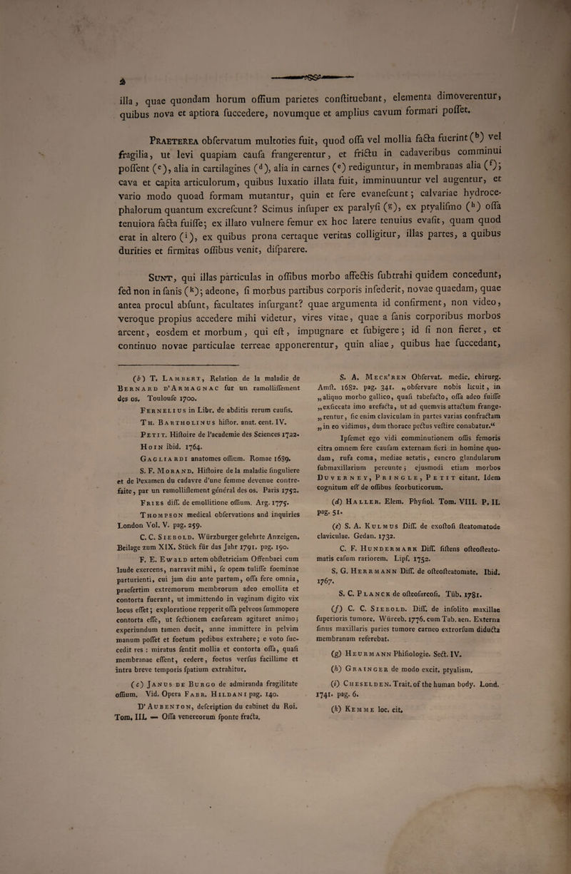 illa } quae quondam horum offium parietes conftituebant, elementa dimoverentur, quibus nova et aptiora fuccedere, novumque et amplius cavum formari pollet. Praeterea obfervatum multoties fuit, quod offa vel mollia fafta fuerint (b) vei fragilia, ut levi quapiam caufa frangerentur, et fri&amp;u in cadaveribus comminui poflent (c), alia in cartilagines (d), alia in carnes (e) rediguntur, in membranas alia (f)&gt; cava et capita articulorum, quibus luxatio illata fuit, imminuuntur vel augentur, et vario modo quoad formam mutantur, quin et fere evanefcunt; calvariae hydroce- phalorum quantum excrefcunt? Scimus infuper ex paralyfi (s), ex ptyalifmo (,1) offa tenuiora faflia fuiffe-, ex illato vulnere femur ex hoc latere tenuius evafit, quam quod erat in altero C1), ex quibus prona certaque veritas colligitur, illas partes, a quibus durities et firmitas ofiibus venit, difparere. Sunt, qui illas particulas in ofiibus morbo affeftis fubtrahi quidem concedunt, fednon in fanis (k); adeone, fi morbus partibus corporis infederit, novae quaedam, quae antea procul abfunt, facultates infurgant? quae argumenta id confirment, non video, veroque propius accedere mihi videtur, vires vitae, quae a fanis corporibus moibos arcent, eosdem et morbum, qui efi:, impugnare et fubigere •, id fi non fieret, et continuo novae particulae terreae apponerentur, quin aliae, quibus hae fuccedant, (*) T. L AMBERT, Relation de la maladie de Bernard d’Armagnac fur un ramolliffement dgs os. Touloufe 1700. Fernelius in Libr. de abditis rerum caufis. Th. Bartholinus hiflor. anat. cent. IV. Petit. Hiftoire de 1’academie des Sciences 1722. Hoin ibid. 1764. Gagliardi anatomes offium. Romae 1689. S. F. Morand, Hiftoire dela maladie finguliere et de 1’examen du cadavre d’une femine devenue contre- faite, par un ramolliflement ge'neral des os. Paris 1752. Fries dilT. de emollitione offium. Arg. 1775. Thompson medical obfervations and inquiries London Vol. V. pag. 259. C. C. Siebold. Wiirzburger gelehrte Anzeigen. Beilage zum XIX, Stiick fur das Jahr 1791. pag. 190. F. E. EwaiD artemobftetriciam Offenbaci cum laude exercens, narravit mihi, fe opem tulifle foeminae parturienti, cui jam diu ante partum, offa fere omnia, praefertim extremorum membrorum adeo emollita et contorta fuerant, ut immittendo in vaginam digito vix locus eflet; exploratione repperit ofla pelveos fummopere contorta efle, ut feftionem caefaream agitaret animo 3 experiundum tamen ducit, anne immittere in pelvim manum polfet et foetum pedibus extrahere; e voto fuc- cedit res : miratus fentit mollia et contorta ofla, quafi membranae eflent, cedere, foetus verfus facillime et intra breve temporis fpatium extrahitur. (c) Janus de Burgo de admiranda fragilitate offium. Vid. Opera Fabr. HiLDANipag. 140. D’ Aubenton, defcription du cabinet du Roi. Toni, III. Ofla Venereorum fponte frafta. S. A. Meck’ren Obfervat. medie, chirurg. Amft. 1682. pag. 341. ,,obfervare nobis licuit, in „ aliquo morbo gallico, quafi tabefafto, ofla adeo fuifle „exficcata imo arefafta, ut ad quemvis attadum frange- „ rentur, fic enim claviculam in partes varias confraftam „in eo vidimus, dum thorace peiftus veflire conabatur.4* Ipfemet ego vidi comminutionem offis femoris citra omnem fere caufam externam fieri in homine quo¬ dam, rufa coma, mediae aetatis, cancro glandularum fubmaxillarium pereunte 3 ejusmodi etiam morbos Duverney, Pringle, Petit citant. Idem cognitum eft' de offibus fcorbuticorum. (d) Haller. Elem. Phyfiol. Tom. VIII. P. II. pag. 51. (e) S. A. Kulmus DifiT. de exoftofi fteatomatode claviculae. Gedan. 1732. C. F. Hundermark Difl*. fiftens ofteofteato- matis cafum rariorem. Lipf, 1752. S. G. Herrmann Difl*. de ofleofleatomate. Ibid. 1767. S. C. P lanck de ofleofarcofi. Tub. I78r. (/) C. C. Siebold. Difl*. de infolito maxillae fuperioris tumore. Wiirceb. 1776. cum Tab. aen. Externa finus maxillaris paries tumore carneo extrorfum didufta membranam referebat. (g) Heurmann Phifiologie. Seft. IV. (Ji) Grainger de modo excit, ptyalism, (i) Cheselden.Trait.of the human body, Lond. 1741. pag. 6.