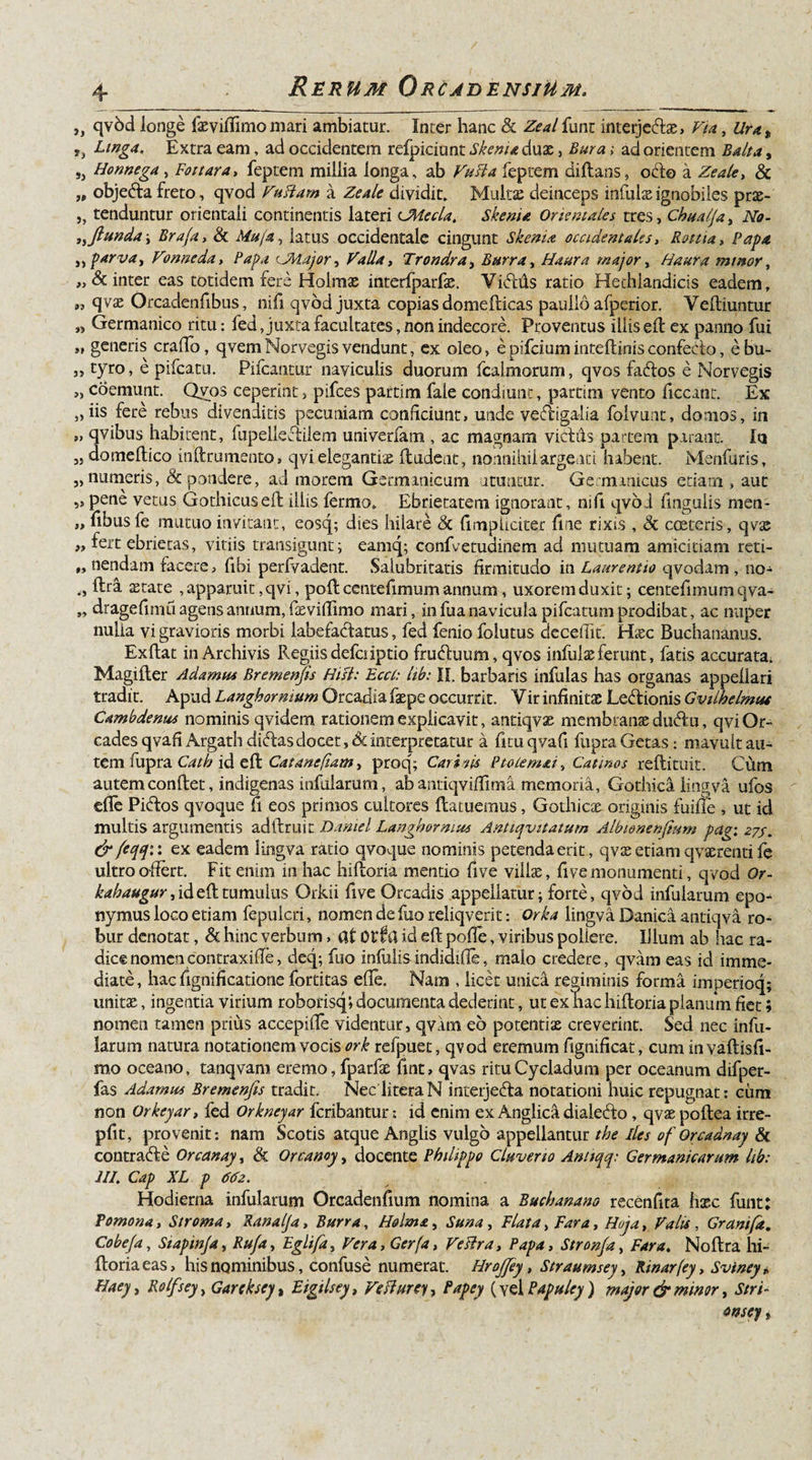 ,, qvbd longe fasviffimo mari ambiatur. Inter hanc &amp; Zeal funt interje&amp;as, Via, t », Linga. Extra eam, ad occidentem refpiciunt Skenu duae, Bura; ad orientem Balla, „ Honnega, Fottara, feptem millia longa, ab feptem diflans, octo a Zeale, &amp; „ obje&amp;a freto, qvod Vuttam a ZeAle dividit. Multae deinceps infulae ignobiles prae- j, tenduntur orientali continentis lateri UMecla. Skema Orientales tres, Chualja, No- }ifiunda i Brafa, &amp; latus occidentale cingunt Skenia occidentales, Rottia&gt; Papa ,, parva, Vonneda, Papa CMajor, Valla, Trondra, Burra, Haara major, Haura mutor, „&amp; inter eas totidem fere Holmas interfparfae. Yiftds ratio Hediiandicis eadem, „ qvas Orcadenfibus, nifi qvod juxta copias domefticas paullo afperior. Yefliuntur » Germanico ritu: fed Juxta facultates, non indecore. Proventus iliis eft ex panno fui »&gt; generis erado, qvemNorvegisvendunt, ex oleo, epifeium inteflinisconfecto, ebu- „ tyro, e pifcatti. Pileantur naviculis duorum fcalmorum, qvos faftos e Norvegis &gt;, coemunt. Qvos ceperint, pifces partim fale condiunt, partim vento ficcant. Ex 9&gt; iis fere rebus divenditis pecuniam conficiunt, unde ve&amp;igalia folvunt, domos, in » qvibus habitent, fupelleCtilem univerfam , ac magnam victiis partem parant. In ,j domellico inftrumento, qvi elegantiae findent, nonnihil argenti habent. Menfuris, „ numeris, &amp; pondere, ad morem Germanicum utuntur. Germanicus etiam , aut s» Pen^ vetus Gothicus eft iliis fermo. Ebrietatem ignorant, nifi qvod finguiis men- „ fibusfe mutuo invitant, eosq; dies hilare &lt;3c (impliciter fine rixis , &amp; costeris, qvas ,, fert ebrietas, vitiis transigunt; eamq; confvetudinem ad mutuam amicitiam reti- #» nendam facere, fibi perfvadent. Salubritatis firmitudo in Laurentio qvodam , no- ftra astat e , apparuit, qvi, poft ccntefimum annum, uxorem duxit; centefimumqva- „ dragefimu agens annum, fievifiimo mari, in fua navicula pifcatum prodibat, ac nuper nulla vi gravioris morbi labefactatus, fed fenio folutus decedit. Hssc Buchananus. Exflat in Archivis Regiis defciiptio fruCtuum, qvos infulas ferunt, fatis accurata. Magifler Adamus Bremenfis Hist: Ecct: hb: II. barbaris infulas has organas appellari tradit. Apud Langhormum Orcadia faspe occurrit. Yir infinitas LeCtionis Gviihelmut Cambdenus nominis qvidem rationem explicavit, antiqvas membranas du&amp;u, qvi Or¬ cades qvafi Argath didas docet, 6c interpretatur a fitu qvafi fupra Getas: mavult au¬ tem fupra Catb id eft Catane fiam, proq; Carinis Ptolemai, Catinos reflituit. Cum autem conflet, indigenas infularum, ab antiqvidima memoria, Gothica lingva ufos ede PiCtos qvoque fi eos primos cultores flatuemus, Gothicas originis fuifie , ut id multis argumentis adllruin Daniel Langhormu* Antiqvitatum Albionenfium pag; 27/. &amp; feqq:: ex eadem lingva ratio qvoque nominis petenda erit, qvas etiam qvaerenti fe ultro offert. Fit enim in hac hifloria mentio fi ve villas, fi ve monumenti, qvod Or- kabaugur, id efl tumulus Orkii five Oreadis appellatur; forte, qvod infularum epo- nymus loco etiam fepulcri, nomen de fuo reliqverit: Orka lingva Danica antiqva ro¬ bur denotat, &amp; hinc verbum &gt; at Otia id eft pode, viribus pollere. Illum ab hac ra¬ dice nomencontraxide, deq; fuo infulis indidiffe, malo credere, qvam eas id imme¬ diate, hac fignificatione fortitas ede. Nam , licet unica regiminis forma imperioq; unitas, ingentia virium roborisq; documenta dederint, ut ex hac hifloria planum fiet; nomen tamen prius accepiffe videntur, qvam eo potentiae creverint. Sed nec infu¬ larum natura notationem vocis ork refpuet, qvod eremum ftgnificat, cum in vaflisfi- mo oceano, tanqvam eremo, fparfas fint, qvas ritu Cycladum per oceanum difper- fas Adamas Bremenfis tradit. Nec literaN interjedta notationi huic repugnat: cum non Orkcyar, fed Orkneyar feribantur: id enim ex Anglica dialeCto, qvas poflea irre- pfit, provenit: nam Scotis atque Anglis vulgo appellantur tbe lies of Orcadnay &amp; contrarie Orcanay, &amp; Orcanoy, docente Philippo Clnve.no Antiqq: Germanicarum lib: III. Cap XL p 662. Hodierna infularum Orcadenfium nomina a Buchanano recenfita hxc funt: Pomona, Stroma, Kanalja, Burra, Holma, Suna, Flata, Far a, Hoja, Valis , Granifd. Cobefa, Siapmja, Rufa, Egiifa, Vera,Ger(a, Veslra, Papa, Stronfa, Far a. Noflra hi¬ floria eas, his nominibus, confuse numerat. Hrofiey, Straumsey, Rinarfey, Sviney „ Haeyt Rolfsey, Garckscy, Eigtlsey, VeHurey, Papey (yel Papuley) major &amp; minor, Stri- onsey,