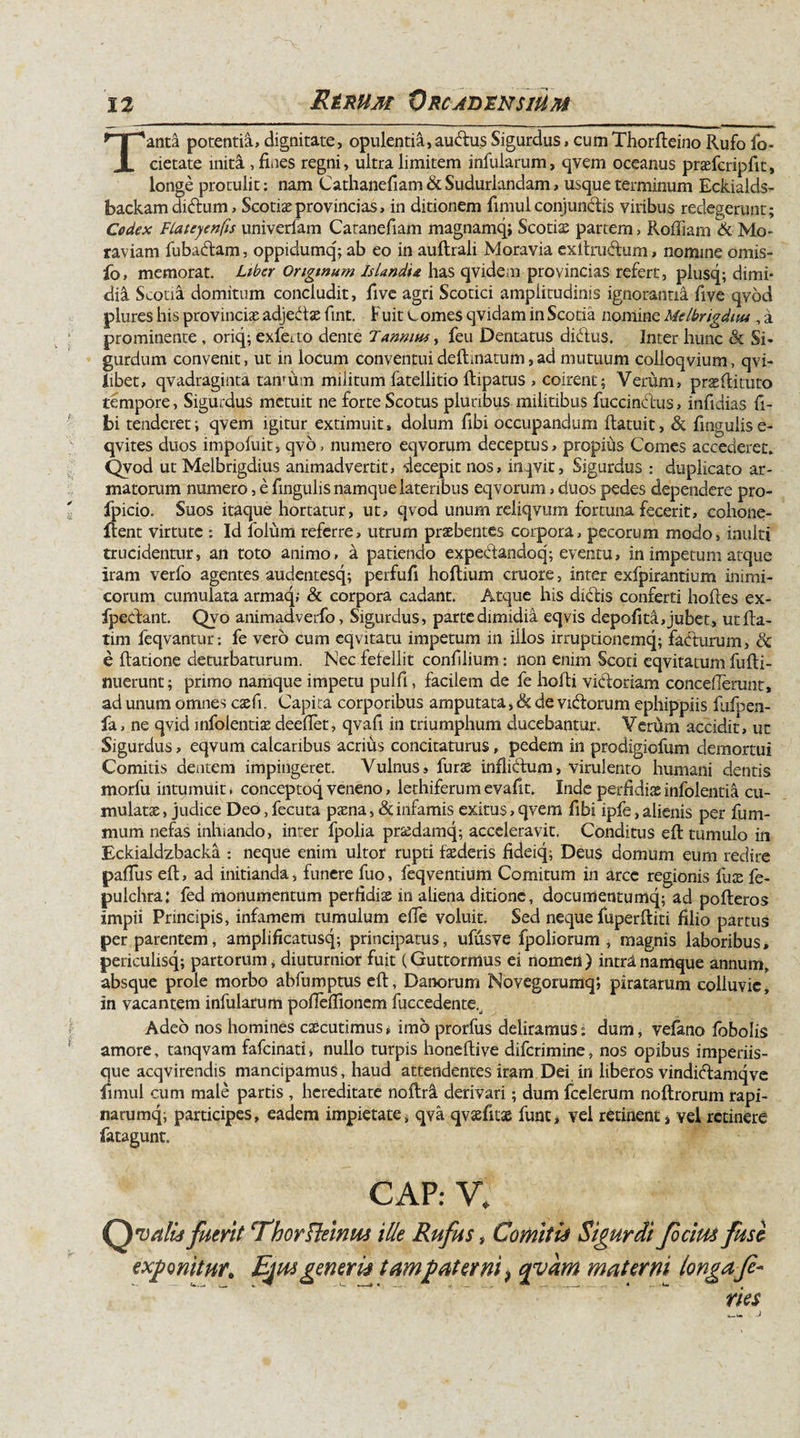 Tanta potentia, dignitate, opulentia,auftus Sigurdus, cumThorfleino Rufo fo- eietate inita , fines regni, ultra limitem infularum, qvem oceanus praefcripfit, longe protulit: nam Cathanefiam &amp; Sudurlandam, usque terminum Eckialds- backam didum, Scotiae provincias, in ditionem fimul conjunctis viribus redegerunt; Codex FLateyenfis univerfam Catanefiam magnamq; Scotia partem &gt; Roffiam &amp; Mo- raviam fubadtam, oppidumq; ab eo in auftrali Moravia cxftrubtum, nomine omis- fo, memorat. Liber Originum Islandu has qvidem provincias refert, plusq; dimi¬ dia Scotia domitum concludit, five agri Scotici amplitudinis ignorantia five qvod plures his provincias adjedx fint. Fuit G ornes qvidam in Scotia nomine Mdbrigduu , a prominente , oriq; exfeito dente Tanmuf, feu Dentatus didlus. Inter hunc &amp; Si* gurdum convenit, ut in locum conventui delimatum, ad mutuum colloqvium, qvi- Iibet, qvadraginta tanrum militum fatellitio ftipatus , coirent; Verum, prxRituto tempore, Sigurdus metuit ne forte Scotus pluribus militibus fuccindus, infidias fi¬ bi tenderet; qvem igitur extimuit, dolum fibi occupandum ftatuit, &amp; fmgulise- qvites duos impofuit, qvo, numero eqvorum deceptus, propius Comes accederet» Qvod ut Melbrigdius animadvertit, decepit nos, inqvit, Sigurdus : duplicato ar¬ matorum numero, e fingulis namque lateribus eqvorum, duos pedes dependere pro- fpicio. Suos itaque hortatur, ut, qvod unum reliqvum fortuna fecerit, cohone- flent virtute : Id folum referre, utrum praebentes corpora, pecorum modo, inulti trucidentur, an toto animo, a patiendo expedandoq; eventu, in impetum atque iram verfo agentes audentesq; perfufi hoftium cruore, inter exfpirantium inimi¬ corum cumulata armaq; &amp; corpora cadant. Atque his didis conferti hoftes ex- fpedant. Qvo animadverfo, Sigurdus, parte dimidia eqvis depolita, jubet, utfia- tim feqvantur: fe vero cum eqvitatu impetum in illos irruptionemq; fadurum, 8c e Ratione deturbaturum. Nec fefellit confilium: non enim Scoti eqvitatum fulti- mierunt; primo namque impetu pulfi, facilem de fe hofli vidoriam concefierunt, ad unum omnes csefi. Capita corporibus amputata, &amp; de vidorum ephippiis fufpen- fa, ne qvid infoientiae deefiet, qvafi in triumphum ducebantur. Verum accidit, ut Sigurdus, eqvum calcaribus acrius concitaturus, pedem in prodigiofum demortui Comitis dentem impingeret. Vulnus, furae inflidum, virulento humani dentis morfu intumuit, conceptoq veneno, lethiferumevafit. Inde perfidiaeinfolentia cu¬ mulatae , judice Deo, fecuta paena, &amp; infamis exitus, qvem fibi ipfe, alienis per fum- mum nefas inhiando, inter fpolia prxdamq; acceleravit. Conditus ell tumulo in Eckialdzbacka : neque enim ultor rupti faederis fideiq; Deus domum eum redire palTus efl, ad initianda, funere fuo, feqventium Comitum in arce regionis lux fe- pulchra: fed monumentum perfidiae in aliena ditione, documentumq; ad pofleros impii Principis, infamem tumulum efie voluit. Sed neque fuperfliti filio partus per parentem, amplificatusq; principatus, ufusve fpoliorum , magnis laboribus, periculisq; partorum, diuturnior fuit (Guttormus ei nomen) intrlnamque annum, absque prole morbo abfumptus efl, Danorum Novegorumqj piratarum colluvie, in vacantem infularum pofiefiionem fuccedente.^ Adeo nos homines caecutimus, imo prorfus deliramus: dum, vefano fobolis amore, tanqvam fafeinati, nullo turpis honeflive diferimine, nos opibus imperiis¬ que acqvirendis mancipamus, haud attendentes iram Dei in liberos vindidamqve fimul cum male partis , hereditate noltri derivari; dum fcelerum noftrorum rapi- narumq; participes, eadem impietate, qva qvxfnz fune, vel retinent, vel retinere fatagunt. GAP: V, Qv alis fuerit Ehorfteinus ille Rufus, Comitis Sigurdi ficim fuse exponitur. Ejus generis t amputer ni 9 qyam materni longafe¬ ries