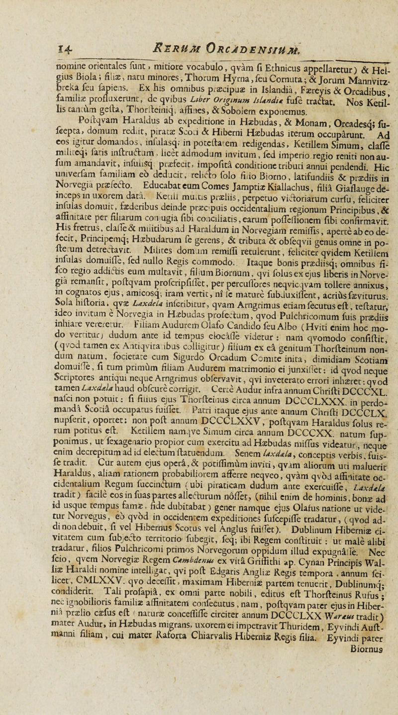 nomine orientales funt, mitiore vocabulo, qvam fi Ethnicus appellaretur) &amp; Hel- gius Biola; filix, natu minores, Thorum Hyrna, feu Cornuta; &amp; Jorum Mannvitz- breka feu fapiens. Ex his omnibus praecipuae in Islandia, Faereyis &amp; Orcadibus familix profluxerunt, de qvibus Liber Originum IsUndi* fufe tratoat. Nos Ketil- lis camum gefta, Thorileiniq, affines, dcSoboiem exponemus, Poftqvam Haraldus ab expeditione in Haebudas, &amp; Monam, Orcadesqi fu- feepta, domum rediit, piratae Scod &lt;5c Hiberni Haebudas iterum occuparunt. Ad eos igitur domandos, infalasq; in pote da’em redigendas, Ketillem Simum,' clafie mJiceqi la is inftru&lt;5tum &gt; iicec admodum invitum, fed imperio regio reniti nonau- fum amandavit, iniuiiSq pLxfecit, impofita conditione tributi annui pendendi Hic umverfam familiam eo deducit, relido folo fido Biorno, latifundiis &amp; praediis in Norvegia praefodio. Educabat eum Comes Jamptiae Kiallachus, filia Giaflauge de¬ inceps in uxorem data. Ketiii mmus praeliis, perpetuo victoriarum curfu, feliciter imulas domuit, faederibus deinde praecipuis occidentalium regionum Principibus &amp; affinitate per filiarum corrugia fibi conciliatis, earum pofTeffionem fibi confirmavit. His rretrus, clade &amp; militibus ad Haraidum in Norvegiam remiffis, aperte ab eo de¬ fecit, Principemq; Hxbudarum fe gerens, &amp; tributa &amp; obfeqvii genus omne in po- Iterum detrectavit. Milites domum remiffi retulerant, feliciter qvidem Ketiiiem infulas domuifle, fed nullo Regis commodo. Itaque bonis praediisq; omnibus fi- fco regio additos eum multavit, filium Biornum, qvi folusexejus liberis in Norve¬ gia remanfit, poflqvam profcripfifiet, per percufiores neqvicqvam tollere annixus, in cognatos ejus, amicosq; iram vertit, ni fc mature fubduxillent, acrius faeviturus. Sola hiftoria. qvae LaxdeLa inferibitur, qvam Arngrimus edamfecutuseft, reflatur, ideo invitum e Norvegia in Haebudas profectum, qvod Pulchricomum fuis praediis inhiare vereretur. Filiam Audurem Olafo Candido feu Albo (Hviti enim hoc mo¬ do vertitur j dudum ante id tempus eloeafie videtur j nam qvomodo confiflit (q/od tamen ex Aritiqvita ibus colligitur) filium ex ea genitumThorfteinum non¬ dum natum, focieta^e cum Sigurdo Orcadum Comite inita, dimidiam Scotiam domuifle, fi tum primum filiam Audurem matrimonio ei junxifiet: id qvod neque Scriptores antiqui neque Arngrimus obfervavit, qvi inveterato errori inhaeret: qv od tamen Laxdala haud obfcure corrigit. Certo Audur infra annum Chrifti DCCCXL. nalci non potuit: fi filius ejus Thorfleinus circa annum DCCCLXXX. in perdo¬ manda Scotia occupatus fuilTet. Patri itaque ejus ante annum Chrifti DCCCLX nupferit, oportet: non poft annum DCCCLXXV, poftqvarn Haraldus folus re¬ rum potitus efl. Ketiiiem namqve Simum circa annum DCCCXX. natum fup- ponimus, ut fexagenario propior cum exercitu ad Haebudas niiffus videatur , neque enim decrepitum ad id electum flatuendum. Senem Uxd&amp;La, conceptis verbis, fuis- fe tradit. Cur autem ejus opera,&amp; potiffimum inviti, qvam aliorum uti maluerit Haraldus, aliam rationem probabiliorem afferre neqveo, qvam qvod affinitate oc¬ cidentalium Regum fuccmtoim (ubi piraticam dudum ante exercuiffe, Laxd&amp;U tradit) tacile eos in fiias partes alietoirum nollet, (nihil enim de hominis, bonae ad id usque tempus famae. fide dubitabat) gener namque ejus Olafus natione ut vide¬ tur Norvegus, eo qvod in occidentem expeditiones fufcepiffe tradatur, (qvod ad¬ di non debuit, fi vel Hibernus Scotus vel Anglus fuilTet). Dublinum Hiberniae ci¬ vitatem cum fubjecTo territorio fubegit, feq; ibi Regem conftituit : ut male alibi tradatur, filios Pulchricomi primos Norvegorum oppidum illud expugn&amp;de. Nec fcio, qvem Norvegiae Regem Ctmbdenus ex vit&amp;Griffithi ap. Cynan Principis Wal- \ix Haraldi nomine inteiLgat, qvi poft Edgaris Angliae Regis tempora , annum fci- hcet, CMLXXV. qvo deceffit, maximam Hiberniae partem tenuerit, Dublinumq- condiderit. Tali profapia, ex omni parte nobili, editus eft Thorfleinus Rufus; ney ignobilioris familiae affinitatem confecutus, nam, poflqvam pater ejus in Hiber- nia praelio caefus eft &lt; naturae conceffifte circiter annum DCCCLXX W^rtus tradit) mater Audur, in Haebudas migrans, uxorem ei impetravit Thuridem, EyvindiAuft- manm filiam, cui mater Ratorta Chiarvalis Hiberniae Regis filia. Eyvindi pater Biornus