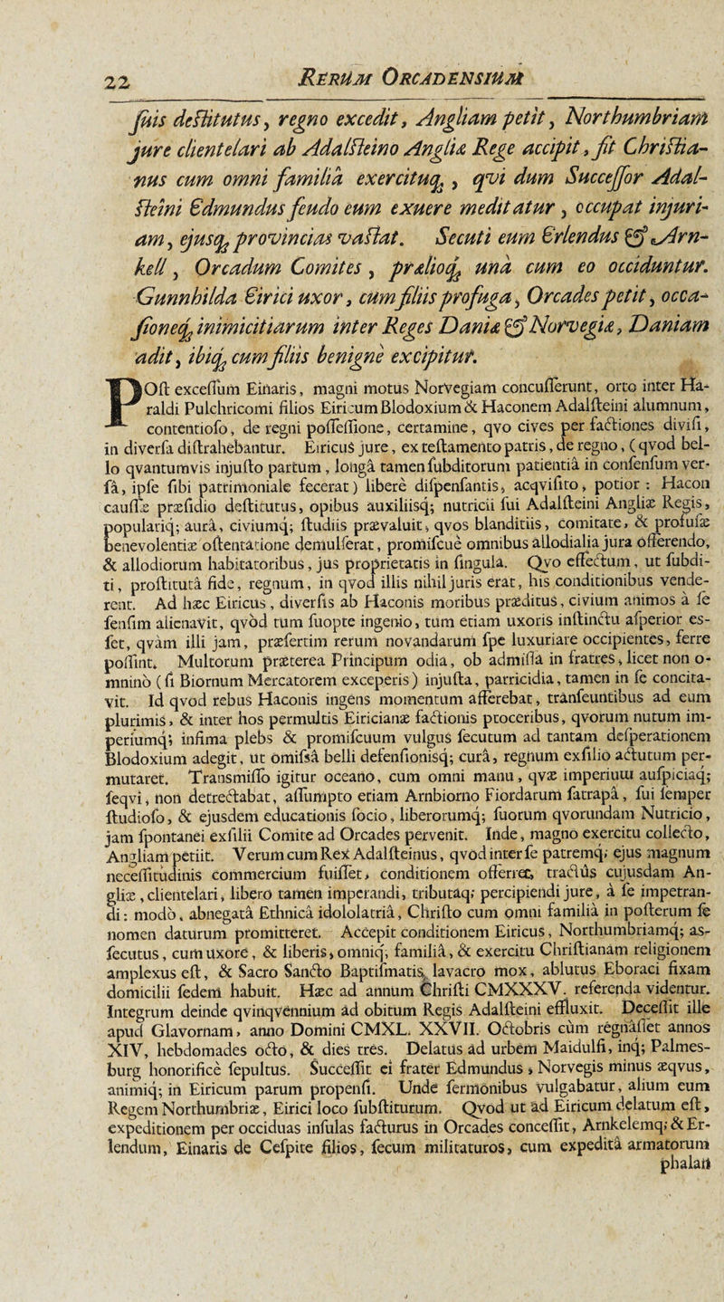 Juis defdtutus, regno excedit, Angliam petit, Northumbriam jure client e lar i ab Adalfteino Anglu Rege accipit, fit Chrifti a- nus cum omni familia exercituq, , qvi dum SucceJJor Adal- Sdmundusfeudo eum exuere meditatur, occupat injuri¬ am , provincias vaflat. Secuti eum Oriendus 0? ^Arn- kell, Orcadum Comites, pr&amp;liocfe una cum eo occiduntur. Gunnhilda Sirici uxor} cum filiis profuga, Orcades petit, ocgz- fionecg inimicitiarum inter Reges Darii.* NorvegU, Daniam adit, «w#filiis benigne excipitur. POft exceflum Einaris, magni motus NorVegiam concuflerunt, orto inter Ha- raldi Pulchricomi filios EiritumBlodoxium&amp;Haconem Adalfteini alumnum, contentiofo, de regni pofiefiione, certamine, qvo cives per fadiones divifi, in diverfa di (trahebantur. EiricuS jure, ex teflamento patris, de regno, ( qvod bel¬ lo qvanturavis injufto partum, longa tamen fubditorum patientia in Conienfum ver- fa, ipfe fibi patrimoniale fecerat) libere dilpenfantis &gt; acqvifito, potior : Hacon caufEe praefidio deflitutus, opibus auxiliisq; nutricii fui Adalfteini Angliae Regis, populariq; aura, civiumq; (ludiis praevaluit, qvos blanditiis, comitate, &amp; profufae benevolentiae oftentatione demulferat, promifcue omnibus allodialia jura ofterendo, &amp; allodiorum habitatoribus, jus proprietatis in fingula. Qvo effecdum, ut fubdi- ti, proflitura fide, regnum, in qvod illis nihil juris erat, his conditionibus vende¬ rent. Ad haec Eiricus , diverfis ab Haconis moribus praeditus, civium animos a (e fenfim alienavit, qvod tum fuopte ingenio, tum etiam uxoris inftindu afperior es- fet, qvam illi jam, praefertim rerum novandarum fpe luxuriare occipientes, ferre pofiint* Multorum praeterea Principum odia, ob admifia in fratres &gt; licet non o- mnino (fi Biornum Mercatorem exceperis ) injufta, parricidia, tamen in fe concita¬ vit. Id qvod rebus Haconis ingens momentum afferebat, tranfeuntibus ad eum plurimis, &amp; inter hos permultis Eiricianae factionis proceribus, qvorum nutum im- periumq; infima plebs &amp; promifcuum vulgus fecutum ad tantam defperationem Blodoxium adegit, ut omifsa belli defenfionisq; cura, regnum exfilio adutum per¬ mutaret. Transmifio igitur oceano, cum omni manu, qvae imperiuui aufpiciaq,- feqvi, non detredabat, aflumpto etiam Arnbiorno Fiordarum fatrapa, fui femper Itudiofo, &amp; ejusdem educationis fodo, liberorumq; fuorum qvorundam Nutricio, jam fpontanei exiilii Comite ad Orcades pervenit. Inde, magno exercitu colledo. Antliam petiit. Verum cum Rex Adalfteinus, qvod inter fe patremq, ejus magnum neceffitudinis commercium fuiflet, conditionem ofterrec, tradus cujusdam An¬ glii, clientelari, libero tamen imperandi, tributaq; percipiendi jure, a fe impetran¬ di: modo, abnegata Ethnica idololatria, Clirifto cum omni familia in pofterum fe nomen daturum promitteret. Accepit conditionem Eiricus, Northumbriamq; as- fecutus, cum uxore, &amp; liberis »omniq', familia, &amp; exercitu Chriflianam religionem amplexus eft, &amp; Sacro Sando Baptifmatis lavacro mox, ablutus Eboraci fixam domicilii federrt habuit. Hxc ad annum Chrifti CMXXXV. referenda videntur. Integrum deinde qvinqvennium ad obitum Regis Adallleini effluxit. Deceffit ille apud Glavornam, anno Domini CMXL. XXVII. Odobris cum regtiafiet annos XIV, hebdomades odo, &amp; dies tres; Delatus ad urbem Maidulfi, inq; Palmes- burg honorifice fepultus. Succeffit ei frater Edmundus , Norvegis minus aeqvus, animiq; in Eiricum parum propenfi. Unde ferrrtonibus vulgabatur, alium eum Regem Northumbriae, Eirici loco fubftiturum. Qvod ut ad Eiricum delatum eft, expeditionem per occiduas infulas fadurus in Orcades conceffit, Arnkelemq; &amp; Er- lendum, Einaris de Cefpite filios, fecum militaturos, cum expedita armatorum
