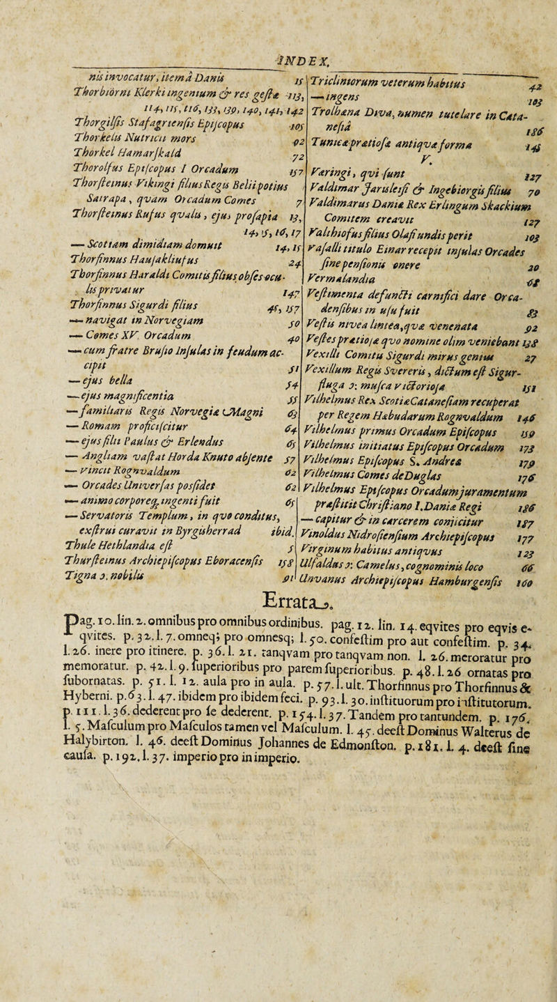 nis invocatur* item a Danis jy Thorbiorni Klerki ingenium &amp; res gejla tl4-&gt; 'tf, ti6, /yy, i3Q, 141,14Z Thorgilfis Staf agrienfis Epij capus 103 TherkeLis Nutricii mors q2 Thorkel fJamarjkald y2 Thorolfus Eptfcopus I Orcadum ty7 Thorfemus Vikingi flius Regis Beliipotius Satrapa, qvam Orcadum Comes Tricliniorum veterum hamus 7 Thorfemus Rufus qvahs, eju&gt; profapia /y, td, 17 —- Scotiam dimidiam domuit 14, if Thorfnnus Haufakliufus 24 Thorfinnus Haraldi Comitisfilius obfes ocu - lis privatur Thorfnnus Sigurdi flius 44 }y7 — navigat w Norvegiam y0 Comes XV Orcadum cum fratre Brufio Infulas in feudum ac¬ cipit — ejus bella —-ejus magnificentia —familiaris Regis Norvegia (JMagni — Romam profici(citur — ejus flu E au lus &amp; Erlendus — Angliam vaf at Horda Knuto abjente — Vincit Rognualdum — Orcades Univerfas posfdet - ammo corpore^ ingenti fuit — Servatoris Templum, in qvo conditus, exflrui curavit in Byrgisherrad ibid. Thule Hethlandia efi y Thurfemus Archiepifcopus Eboracenfs 13$ Tigna 0. nobilis 42 — ingens Trolhana Diva, numen tutelare in Cata- ”'f‘* ,si Tumcapratiofk antiqva forma iyj K Varingi, qvi funt l27 Vtldimar Jarislcifi &amp; Ingebiorgis filius 70 Valdimarus Dama Rex Erhngum Skackium Comitem creavit /27 Valthiofus filius Olafiundis perit 10$ rafalli titulo Emar recepit tnjulas Orcades finepenfonu onere 20 Vtrrnalandia 4g l4-7 Vefiimcnta defuntti carnifici dare Orca- denfbus m uju fuit 33 Ve fis nivea lintea,qva Venenata $2 Vefes pr at io/a qvo nomine ohm veniebam 138 Vexilli Com itis Sigurdi mirus genius 27 Vexillum Regis Svereris, diCium ef Sigur- fuga o: mufca vicionoja jyj Vilhelmus Rex Scotia Catanefam recuperat per Regem Habudarum Rognvaldum 146 Vilhelmus primus Orcadum Eptfcopus 139 Vi Ih e Imus initiatus Eptfcopus Orcadum 173 Vilhelmus Eptfcopus S. Andre a 1737 Vilhelmus Comes dcDuglas j7f Vilhelmus Eptfcopus Orcadumjuramentum St H // d3 #4 ds S7 02 dz dS Errata_s profluit Chrifia.no l.DanU Regi — capitur &amp; in carcerem conjicitur Vmoldus Nidrofenfium Archiepifcopus Virginum habitus antiqvus Ulf nidus r. Camelus, cognominis loco Unvanus Archiepifcopus Hamburgenfis l$d 187 177 123 dd 160 pag. 1 o. Iin. z. omnibus pro omnibus ordinibus, pag. ix. li„. i4.eqvites pro eqvis e* , &lt;fltes• P' 3 *• 7- omneq» pro omncsq; 1.50. confeftim pro aut confeftim p ,4 U6. mere pro itinere, p. 36.1. xi. ranqvam protanqvam non. 1. x6.mcroratur pro memoratur, p. 4x. U.fupenoribus pro parem fuperioribus. p.48.1.x6 ornatas pro fubornatas. p. &lt;1.1. 1 x^ aula pro in aula. p. S7.1. ult. Thorfinnus pro Thorfinnus Sc Hyberm. p 63 •} 47- ibidem pro ibidem feci. p. 93.1.30. mutuorum pro hftitutorum. P 1 V/r r °cc‘ere“t jPvo je dederent, p. 1 y4.1.3 7. Tandem pro tantundem. p. 176, L 5- Malculum pro Mafcuios tamen vel Malculum. 1. 4y. deeft Dominus Walterus de Halybirton. I. 46. deeft Dominus Johannes de Edmonfton. p. x8i. 1. 4. deeft fine caula. p. 19x, 1.3 7. imperio pro in imperio.