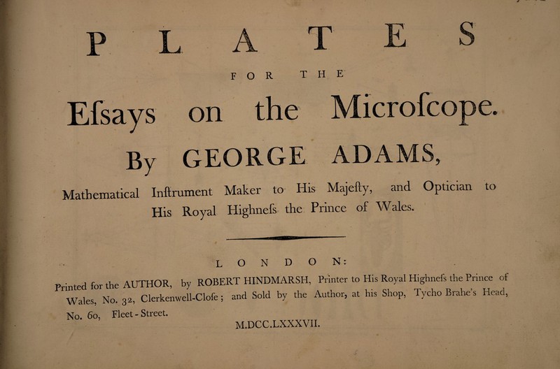 FOR THE Mathematical Inftrument Maker to- His Majefty, and Optician to His Royal Highnefs the Prince of Wales. LONDON: P nted for the AUTHOR, by ROBERT HINDMARSH, Printer to His Royal Hlghnefs the Prince of wales, No. 32, Clerkenwell-Clofe; and Sold by the Author, at his Shop, Tycho Brahe’s Head, No. 60, Fleet - Stieet. M.DCC.LXXXVII.