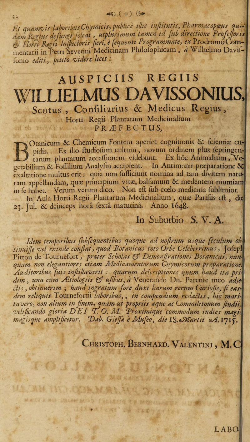 ^ - • Et quamvis laboribus Chjmicts,prMce illic infiitutis, Pharmacopgus qw- dam Regius defungi folcat, utplunmum tamen id jub directione Profejjons &amp; Harii Regii Infectoris fieri, e fequentt Programmate, ex Prodromo Com- ! mentarii in Petri Severim Medicinam Philolbphicam , d Wilhelmo Davif- fonio editi, petito videre licet : AUSPICIIS REGIIS WILLIELMUS DAVISSONIUS, Scotus , Confiliarius &amp; Medicus Regius, Horti Regii Plantarum Medicinalium PR^EF ECTUS, Otanicum &amp; Chemicum Fontem aperiet cognitionis &amp;C {ckntix cu¬ pidis. Ex iEo ftudiofum cultum, novum ordinem plus feptingen- __ tarum plantarum acceftionem videbunt. Ex hoc Animalium * Ve¬ getabilium &amp; Foffilium Analyfin accipient. In Antimonii pra?paratione exaltatione multus erit: quia non fufficiunt nomina ad tam divitem natu-j ram appellandam, qua? principium vita?, balfamum 6c medentem mumiam in fe habet. Verum verum dico. Non eft fub coelo medicina fublimior. In Aula Horti Regii Plantarum Medicinalium , qua? Pariftis eft , die) 21. Jul. 6c deinceps hora fexta matutina. Anno 1648. In Suburbio S. V. A. Idem temporibus [ubfequentibus quoque ad noftrum usque [eculum ob\ tinuijje vel exinde confiat, quod Botamcus toto Orbe Celeberrimus , Jofeplj Pitton de Tournefort ^ pr&amp;ter Scholas C? Demonfitr at wnes Botamcas, nun\ quam non elegantiores etiam Medicamentorum Chymtcorum praparatione. Auditoribus fuis infiiliaverit: quarum descriptiones quum haud ita pri¬ dem , una cum AEtiologiis &amp; ufibus, d Venerando Dn. Parente meo adjel Bis , obtinuerim 5 haud ingratum fore duxi harum rerum Cur 10Jis, fi eas¬ dem reliquis Tournefortii laboribus,, in compendium redactis, hic mari¬ tavero, non alium in finem, quam ut propriis nque ac Lommilitonum fiudiik velificando gloria DEI D O. Ad. Broximique commodum indies magi A magis me amplificetur. Dab. Gicjfiz e Adufeo, die l&amp;oAfCartu qA.IJIJ. Chkistoph, Bernhard. Valentini , M.