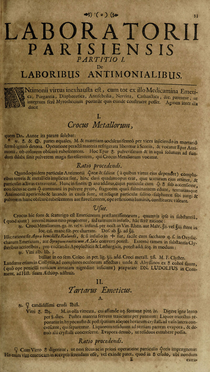 LABORATORII PARISIENSIS PARTITIO I; De LABORIBUS ANTIMONIALIBUS. (Ntimonii virtus inexhaufta eft* cum toc ex illo Medicamina Emei ca, Purgantia, Diaphoretica, Antifebrilia, Nervina, Cathardica, &lt;3cc. parentur, integrum fere Myrothccium portatile quis exinde conftruere pollet. Agmen inter i ducit ' l ' i- Crocus Metallorum, ut ilia quemDn. Autor ita parare folebat: • ’ ij«. 8. &amp; O. partes aquales, M. &amp; materiam cochleari ferreo per vices injiciendo in mortario ferreo ignito detona. Operatione perada materia refrigerata liberetur a Scoriis, &amp; vocatur Epar Anti- monii, ob colorem oblcure rubefeentem. Hoc Epar &lt;$. pulverifatum &amp; in aqua folutum ad fun¬ dum dilabi linit pulverem magis flavefcentcm, qui Crocus Metallorum vocatur. Ratio procedendi. Quandoquidem particulx Antimonii ^rex&amp;falinx (aquibus virtus ejus depenefet) complu¬ ribus terreis &amp; metallicis implicitae lint, hinc clavi quadam opus erat, qua: texturam ejus referet Sc particulas adivas extra vertat. Hunc in finem ® ana additur,cujus particulx cum 3 fub accenflone nonfecusac cum A communi in pulvere pyrio, fragorem quali fulminantem edunt, texturanique Antimonii aperiendo &amp;: laxando in caufa funt, ut reliquis particula: falino-fulphurea: libi juivu 2c pulverem hunc obfcure rubefeentem autflavefcentem, ope reflexionis luminis, conftituerc valeant. ° VfitS. Crocus hic fons &amp; fcaturigo eft Emeticorum prxftantiflmioriim, quamvis ipfe in fubflantia (quodajunt) interne minus tuto propinetur, fed tantum in infufo, hac fere ratione: i£. Croci Metallorum, gr. iv. vel v- infund. per nod. in Vin. Rhen. aut Malv. fi j. vel f iij. flent in loc. cal. mane Alt.per chartam. Dof ab fj. ad fij. Hac ratione fit Aqua beneditta RuUndi, &amp; fi infufio in + fiat, facile cum faccharo q. f. inOxvlac- charum Emeticum, aut Syrupum emeticum A. SaU converti poteft. Externe tamen in fubflantia Cly- fteribus acrioribus, pro excitandis Apopledicis &amp; Lethargicis, poteft addi feq. in modum: v/.. Vinialb. lib. j. bulliat in co fem.Coloc. in pet. lig. £ij. add. Croci metall. M. F. Clyfter. Laudatur etiam in Collyriis,ad complures oculorum aftedus, unde &amp; Abyflinos ex $ cohol fuum (quo ope penicilli tunicam annatam nigredine inficiunt) praeparare DN. LUDOLFUS in Com- ment, adHift. fuanii£thiop.adftruit. II. Tartarus Emeticus. A. j}*. ^ candidiftimi crudi ifcifi. Vitri §. tbj. M.inollavitreata, cui affunde aq. fontana: pint. iv. Digere igne lento per 8-dies. Poftea materia fervens trajiciatur per pannum: Liquor trajedus re¬ ponatur in hy pocaufto &amp; poft fpatium aliquot horarum cryftall.ad vafis latera con- crefcent, quifeparentur. Liquorem reliduum ad tertiam partem evapora, &amp; de- nuo alii cryftalli concrefcent. Evapora denuo, ut refiduos extrahere poflis. Ratio procedendi. CJ Cum Vitro 8 digeritur, ut nonfecusac in priori operatione par ficulis ^rcis impraegnetur: His enim vi«j emeticam in acceptis ferendam efle, vel exinde patet, quod in $ crudo, ubi nondum E extra»