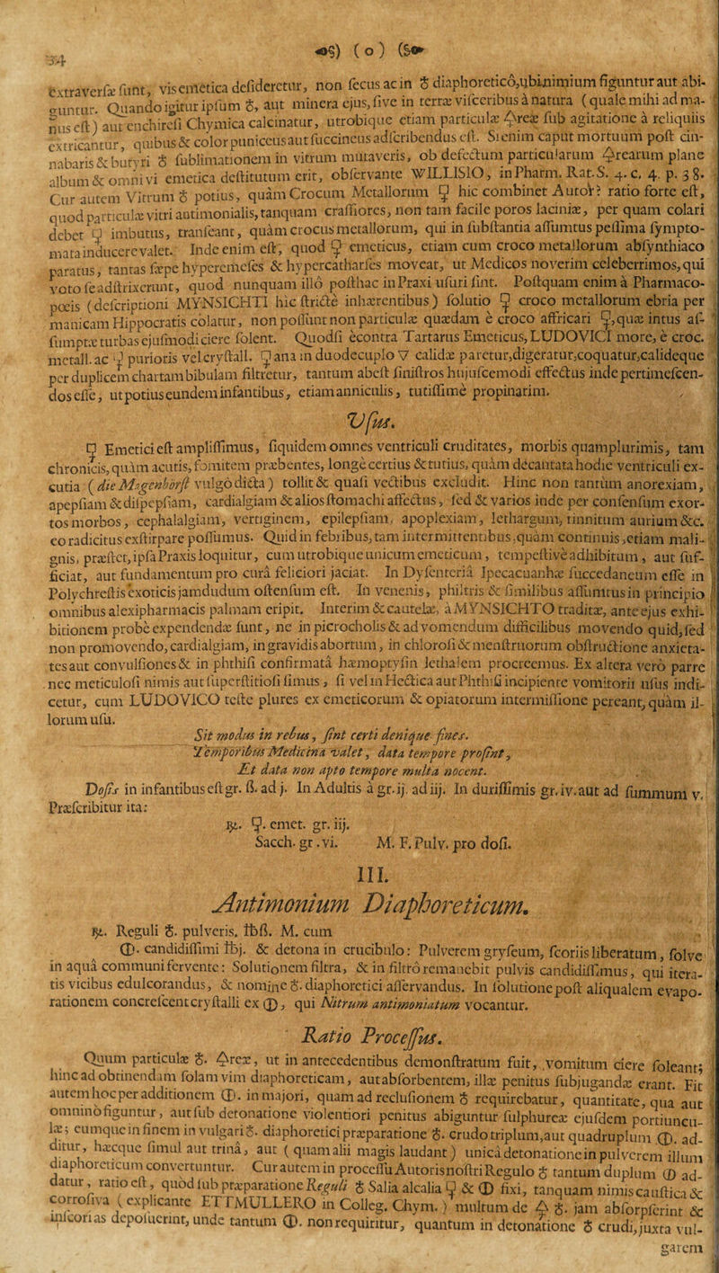 *&gt;§) (o) (§o fcxtraverfa: furit vis emetica defideretur, non fecusaon 5 diaphoretic6,tffiinimium figuntur aut abi- cruntur Quando igitur ipfum §, aut miner* ejus, five in terra; vifcenbus inatura (quale mihi ad ma¬ nus eft) autcnchirefi Chymica calcinatur, utrobique etiam particulae Qrea; fub agitatione a reliquus extricantur quibus* colorpuniceiisautfoccineusadlqribendus di Sicnim caput mortuum poft cin¬ nabaris &amp;butvri $ fublimationem in vitrum mutaveris, ob defettum particularum ^rearum plane album &amp; omni vi emetica deftitutum erit, obfervante WILLISIO, inPharm. Rat-S. 4. c, 4. p. 3 8. (ur autem vitrum 5 potius, quam Crocum Metallorum 5 hic combinet A utor? ratio forte eft, quod particulae vitri autimonialis, tanquam craftiores, non tam facile poros laciniae, per quam colari debet d imbutus, tranfeant, quam crocus metallorum, qui infubftantia aflumtuspeffima fympto- mata inducere valet. Inde enim eft, quod ff emeticus, etiam cum croco metallorum abfynthiaco paratus, tantas fepe hyperemefes &amp; hypercatharfes moveat, ut Medicos noverim celeberrimos,qui voto feadftrix erunt, quod nunquam illo pofthac inPraxi ufuri fmt. Poftquam enim a Pharmaco- poeis (delcriptioni MYNSICHTI hic ftricte inhxrentibus) folutio ^ croco metallorum ebria per manicam Hippocratis colatur, non poffunt non particulae quaedam e croco affricari quae intus af- ' fumptx turbas cjufmodi ciere folent. Quodfi econtra Tartarus Emeticus, LUDO VICI more, e croc. mctall. ac 'Q purioris velcryftall. □ ana in duodecuplo V calidae paretur,digeratur,coquatur,calideque per duplicem chartam bibulam filtretur, tantum abeft fmiftros htijufcemodi efFedus indepertimefccn- dosdfe, ut potius eundem infantibus, etiam anniculis, tutiffime propinarim. Vftts, n Emetici eft ampliftimus, fiquidem omnes ventriculi cruditates, morbis quamplurimis, tani chronicis, quam acutis, fomitem praebentes, longe certius &amp; tutius, quam decantata hodie ventriculi ex¬ curia {die Msgcnborft vulgo dida) tollit &amp; quali vedibus excludit. Hinc non tantum anorexiam, apepfiam &amp; dilpepliam, cardialgiam &amp; alios ftomachi alfedus, fed &amp; varios inde per confenfum exor¬ tos morbos, cephalalgiam, vertiginem, epilepfiam, apoplexiam, lethargum, tinnitum aurium&amp;c. eo radicitus exftirparepoftiimus. Quid in febribus, tam intermittentibus ;quam continuis ,etiam mali- onis, pra;ftet,ipfa Praxis loquitur, cum utrobique unicum emeticum, tempeftive adhibitum, aut fuf- ficiat, aut fundamentum pro cura feliciori jaciat. In Dyfcnteria Ipecacuanke fuccedaneum efle in ■ Polychreftisexoticisjamdudum oftenfum eft. In venenis, philtris &amp; fimilibus affuimus in principio I omnibus alexipharmacis palmam eripit. Interim &amp; cautela;, aMYNSICHTO traditae, ante ejus exhi- f bitionem probe expendendae lunt, ne in picrocholis &amp; ad vomendum difficilibus movendo quid, fed non promovendo, cardialgiam, in gravidis abortum, in chloroli &amp; menftruorum obftrudlione anxieta- tesaut convulfiones&amp; in phthifi confirmata haemoptyfin Jethalem procreemus. Ex altera vero parre nec meticulofi nimis aut fupcrftitiofi limus, fi vel mHedica aut Phthifi incipiente vomitorii ufus indi¬ cetur, cum LUDQViCG tefte plures ex emeticorum &amp; opiatorum intermiffione pereant, quam ii- - lorum ufu. Sit modus in rebus, jtnt certi denique fines, temporibus Medicina valet, data tempore profnt, JLt data non apto tempore multa nocent. Dofs in infantibus eft gr. fi. ad j. In Adultis a gr-ij. adiij. In duriffimis gr.iv.aut ad fummum v. Prsefcribitur ita; fy. emet. gr. iij. Sacch. gr. vi. M. F. Pulv. pro dofi. III. ,v; Antimonium Diaphoreticum. $i. Reguli §. pulveris, ttifi. M. cum 0. candidiffimi tfej. &amp; detona in crucibnlo: Pulverem gryfeum, fcoriisliberatum, folve in aqua communi fervente: Solutionem filtra, &amp; in filtro remanebit pulvis candidiffimus, qui itera¬ tis vicibus cdulcorandus, &amp; nomine S. diaphoretici afiervandus. In lolutionepoft aliqaalem evapo¬ rationem concrelcent cryftalli ex 0, qui Nitrum antimoniatum vocantur. Ratio Procejfm. Quum particula; $. ^rex, ut in antecedentibus demonftratum fuit, vomitum ciere foleant* hinc ad obtinendam folam vim diaphoreticam, aut abforbentem, illa; penitus fubjuganda; erant. Fit autem hoc per additionem 0. in majori, quam ad reclufionem 8 requirebatur, quantitate, qua aut omnino figuntur, aut fub detonationc violentiori penitus abiguntur fulphureas ejufdem portiuncu \x -, eumquein finem in vulgaris, diaphoretici praparatione $. crudo triplum,aut quadruplum .0. ad- miur, haecque fimul aut trina, aut ( quam alii magis laudant) unicadetonatione in pulverem illum lap orencum convertuntur. Cur autem in proceflu Auroris lioftri Regulo § tantum duplum (D ad datur ratio eft quod iubpteparationeReguli S Salia alcalia Q &amp; 0 fixi, tanquam nimiscauftica&amp; corrofn a ( explicante ETTMULLERO m Colleg. Chym.) multum de A i jam abforpferint &amp; mlconas depoiucrint, unde tantum 0. non requiritur, quantum in detonationc S crudi,juxta vul¬ garem