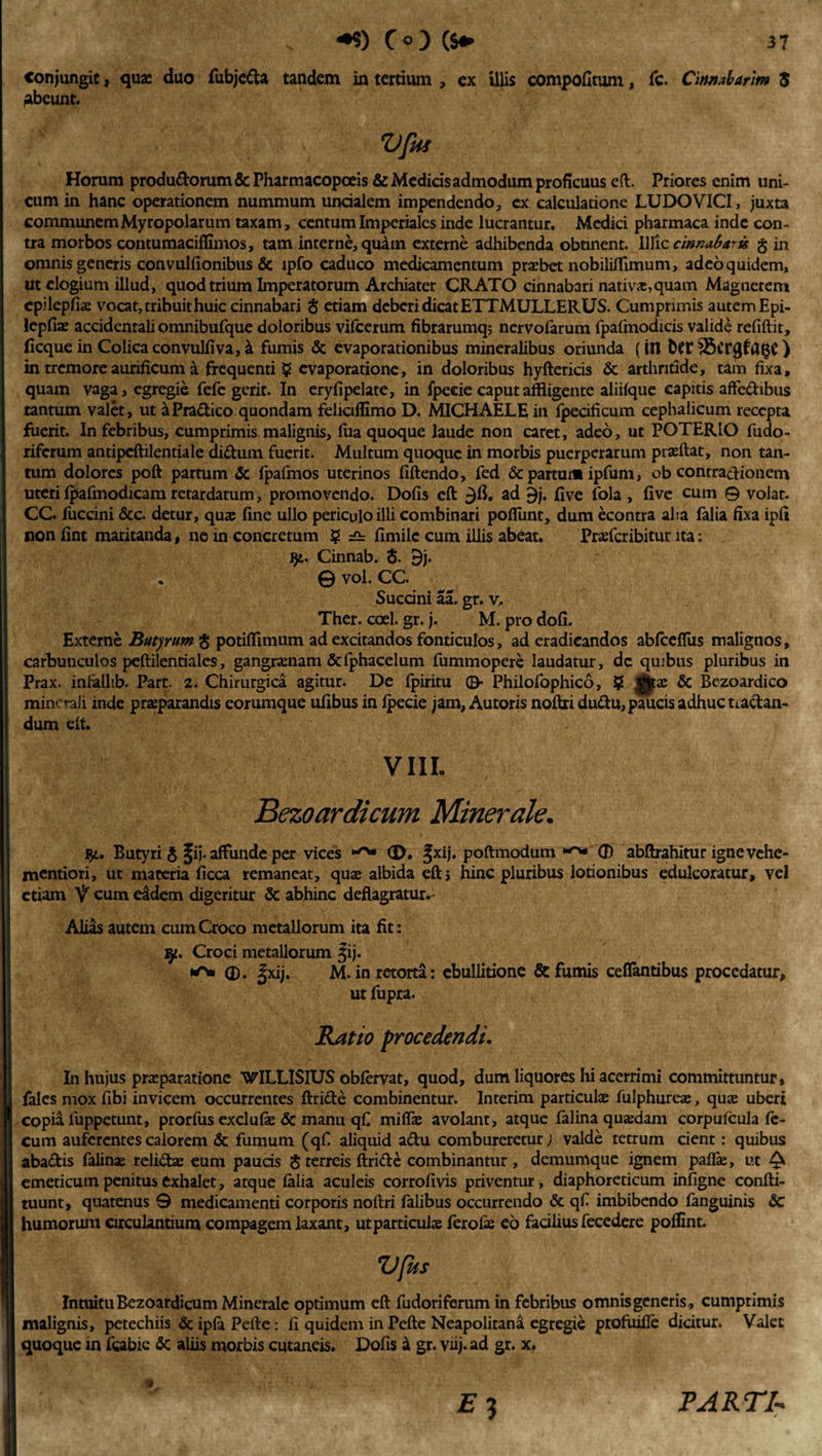 Conjungit &gt; quae duo fubjefta tandem in tertium , ex illis compofitum, fc. Cinnabarim 5 Abeunt. Vfus Horum produdorum&amp;Pharmacopceis &amp; Medicis admodum proficuus eft. Priores enim uni¬ cum in hanc operationem nummum uncialem impendendo, ex calculatione LUDO VICI, juxta communem Myropolarum taxam, centum Imperiales inde lucrantur. Medici pharmaca inde con¬ tra morbos contumaciflimos, tam interne, quam externe adhibenda obtinent. Illic cinnabaris g in omnis generis convulfionibus &amp; ipfo caduco medicamentum praebet nobiliffimum, adeo quidem, ut elogium illud, quod trium Imperatorum Archiater CRATO cinnabari nativae,quam Magnetem epilepfiae vocat, tribuit huic cinnabari $ etiam deberi dicat ETTMULLERUS. Cumprimis autem Epi- lepfiae accidentali omnibufque doloribus vifcerum fibrarumq; nervofarum fpafmodicis validi refiftit, ficquein Colicaconvulfiva,\ fumis &amp; evaporationibus mineralibus oriunda (in bCf35crgfagC) in tremore aurificum a frequenti ? evaporatione, in doloribus hyftericis &amp; arthritide, tam fixa, quam vaga, egregie fefe gerit. In eryfipelate, in fpecie caput affligente aliifque capitis aflfedibus tantum valet, ut aPradico quondam feliciflimo D. MICHAELE in fpecificum cephalicum recepta fuerit. In febribus, cumprimis malignis, fua quoque laude non caret, adeo, ut POTERIO fudo- riferum antipcftilentiale didum fuerit. Multum quoque in morbis puerperarum pise flat, non tan¬ tum dolores poft partum &amp; Ipafmos uterinos fiftendo, fed &amp; partum ipfum, ob contradionem uteri fpafmodicam retardatum, promovendo. Dofis eft ad §j. fi ve fola , five cum © volat. CC. fuccini &amp;c. detur, qua: fine ullo periculo ilii combinari poflunt, dum econtra aha falia fixa ipfi non fint maritanda, ne in concretum ? ^ fimile cum illis abeat. Praefcribitur ita: jj:. Cinnab. 8. 9j. . @ vol. CC. Succini aa. gr. v, Ther. coel. gr. j. M. pro dofi. Externe Butyrum g potiflimum ad excitandos fonticulos, ad eradicandos abfceflus malignos, carbunculos peftilentiales, gangraenam &amp;fphacelum fummopere laudatur, dc quibus pluribus in Prax. infallib. Part. 2. Chirurgica agitur. De fpiritu ©■ Philofophico, ? igjjfx &amp; Bezoardico minerali inde praeparandis eorumque ufibus in ipecie jam, Autoris noftri dudu, paucis adhuc tiadan- dum eft. VIII. Bezoardicum Minerale. $t. Butyri g ^ij. affunde per vices &lt;D. fxij. poftmodum 0 abftrahitur ignevehe- mentiori, ut materia ficca remaneat, quae albida eft; hinc pluribus lotionibus edulcoratur, vel etiam V cum e£dem digeritur &amp; abhinc deflagratur. Alias autem cum Croco metallorum ita fit: Croci metallorum |ij. 0. |xij. M. in retorta: ebullitione &amp; fumis ceflantibus procedatur, ut fupra. Ratio procedendi. In hujus praeparatione WILLISIUS obfervat, quod, dum liquores hi acerrimi committuntur, Ifales mox fibi invicem occurrentes ftride combinentur. Interim particulae fulphureae, qua: uberi copia luppetunt, prorfus exci Life &amp; manu qfi mifla: avolant, atque falina quaedam corpufcula fe¬ cum auferentes calorem &amp; fumum (qfi aliquid adu combureretur; valde tetrum cient: quibus abadis falina: relidas eum pauds § terreis ftride combinantur , demumque ignem paflae, ut Q emeticum penitus exhalet, atque falia aculeis corrofivis priventur, diaphoreticum infigne confti- tuunt, quatenus 9 medicamenti corporis noftri falibus occurrendo &amp; qf imbibendo fanguinis Sc humorum circulantium compagem laxant, ut particula ferofie eo facilius fecedere poflint. Vfus Intuitu Bezoardicum Minerale optimum eft fudoriferum in febribus omnis generis, cumprimis malignis, petechiis &amp; ipfe Pefte: fi quidem in Pefte Neapolitana egregie profuifle dicitur. Valet quoque in fcabie &amp;: aliis morbis cutaneis. Dofis a gr. viij. ad gr. x. PARTI-