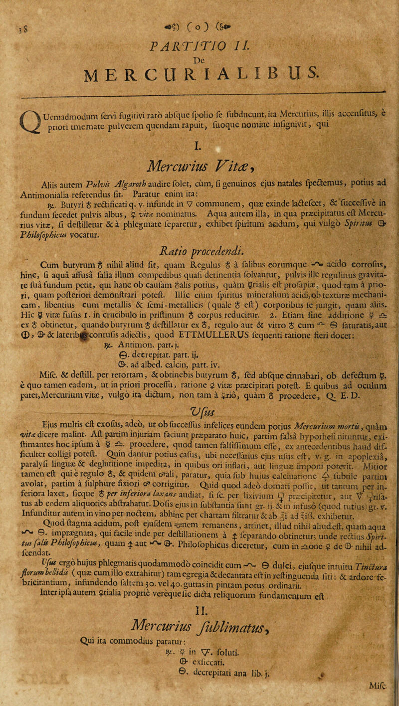 «•§) ( o ) (§«&gt; PARTITIO 11 De MERCURI ALIB U S. QUemadmodum fervi fugitivi raro abfqucfpolio fe fubducunt, ita Mercurius, illis accenfitus, e priori tmemate pulverem quendam rapuit, fuoque nomine lnfignivit, qui I. Mercurius Vitee, Aliis autem Pulvis Algaroth audire folet, cum, fi genuinos ejus natales fpedemus, potius ad Antimonialia referendus fit. Paratur enim ita: Butyri $ redificatiq. v- infunde in V communem, qua: exinde ladefcet, &amp; fuceeffive in fundum fecedet pulvis albus, ? vitee nominatus. Aqua autem illa, in qua praecipitatus eft Mercu¬ rius vita:, fi deftilletur &amp;a phlegmate feparetur, exhibet (piritum aridum, qui vulgo Spiritus 0&lt; Philofophicus vocatur. Ratio procedendi. . Cum butyrum S nihil aliud fit, quam Regulus &lt;$ a falibus eorumque acido eorrofiis, hine, fi aqua afFusa falia illum compedibus quali detinentia folvantur, pulvis ille regulinus gravita¬ te fua fundum petit, qui hanc ob caufam Salis potius, quam ?rialis eft profapiae, quod tam a prio¬ ri, quam poftenori demonftrari poteft. Illic enim fpiritus mineralium acidi,ob textura: mechani¬ cam, libentius cum metallis &amp; (emi - metallicis (quale S eft) corporibus fe jungit, quam aliis. Hic $ vitae fufus i. in crucibulo in priftinum S corpus reducitur. 2. Etiam fine additione ? ex § obtinetur, quando butyrum S deftillatur ex S, regulo aut &amp; vitro S cum -n~ © faturatis,aut (D? ©* &amp; lateribg“contufis adjedis, quod ETTMULLERUS fequenti ratione fieri docet: 91. Antimon. part.j. ©. deerepitat. part. ij, ©\ ad albed. calcin, part. iv. Mifc. &amp; deftill. per retortam, &amp; obtinebis butyrum &lt;5, fed abfque cinnabari, ob defedum $. e quo tamen eadem, ut in priori proceliu, ratione $ vita: praecipitari poteft. E quibus ad oculum patet,Mercurium vitae, vulgo ita didum, non tam h $rio, quam § procedere, (U E. D. Vfm Ejus multis eft exoius, adeo, ut ob fucceftiis infelices eundem potius Mercurium mortis, qidm *uit&amp;dicere malint. Aft partim injuriam faciunt pra:parato huic, partim falsa hypothefinituntur, exi- ftimantes hoc ipfum a § procedere, quod tamen falfifilmum e(fe, ex antecedentibus haud dif¬ ficulter colligi poteft. Quin dantur potius cafus, ubi neceflarius ejus ufus eft, v. g. in apoplexia, paralyfi linguae &amp; deglutitione impedita, in quibus ori inflari, aut linguae imppni poterit. Mitior tamen eft qui e regulo S, &amp; quidem cr?ali, paratur, quiafub huius calculatione Q fubtile partim avolat, partim a fulphure fixiori &amp; corrigitur. Quid quod adeo domari poffit, ut tantum per in¬ feriora laxet, fi eque $ per inferiora laxans audiat, fi fc. per lixivium Q praecipitetur, aut V Ai la¬ tus ab eodem aliquoties abftrahatur. Dofis ejus in fubftantia funt gr. ij.&amp;in infuso (quod tutius' gr.v. Infunditur autem in vino per nodem, abhinc per chartam filtramr&amp;ab 5’i adlifi. exhibetur. Quod ftagma acidum, poft ejufdem ^nem remanens, attinet, illud nihil aliucLeft, quam aqua WrW/^* iptpt^g^ta, qui facile inde per deftillationem a £ ieparando obtinetur; unde redius Spiri- tus falis Philojophicus, quam $ aut ^ ©-. Philofophicus diceretur, cum in =-one $ de©- nihil ad- fcendat. „ A/e/S^hu’USph!egmatisqU°^ammocl°coinciditcum'^ © dulci, ejufqueintuitu TinSun florum bellidis (qua cumillo extrahitur) tam egregia &amp; decantata eft in reAinguenda liti: &amp; ardore fc- bricitantium, infundendo (altem 30. vel 40. guttas in pintam potus ordinarii. Inter ip(a autem ?rialia proprie verequelic dida reliquorum fundamentum eft II. Mercurius fublimatus, Qui ita commodius paratur: 9*. 5 in y. foluti. ©* exficcati. ©. decrepitati ana lib. j. 1 Mifc.