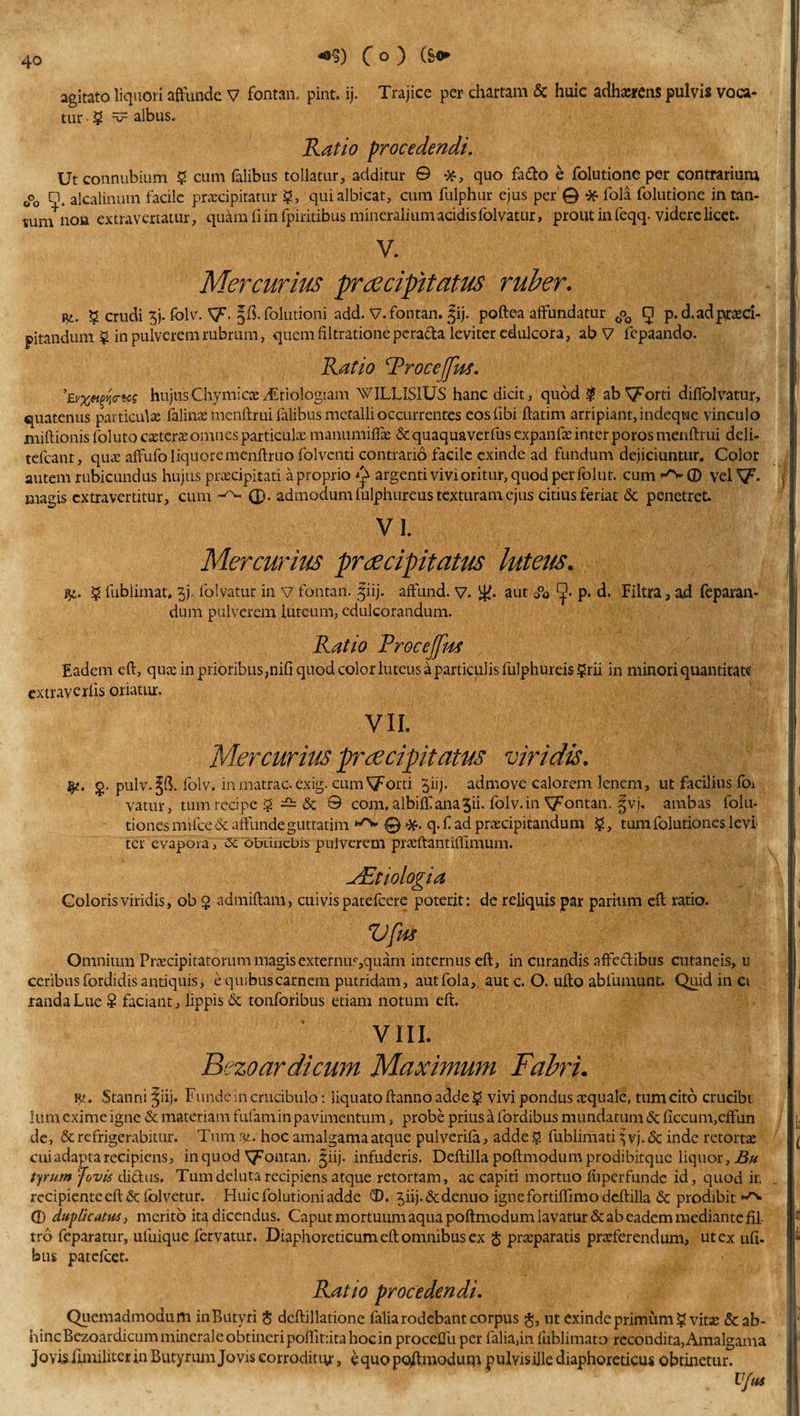 +%) C °) (s* agitato liquori affunde V fontan. pint. ij. Trajice per chartam &amp; huic adhxrcns pulvis voca¬ tur ? v albus. Ratio procedendi, Ut connubium ? cum Talibus tollatur, additur © quo fa&amp;o e folutione per contrarium 0°0 Q. alcalinum facile praecipitatur §, qui albicat, cum fulphur ejus per @ * fola folutione in tan¬ tum no» extravertatur, quam fi in fpiritibus mineralium acidisfolvatur, prout in feqq. videre licet. V. Mercurius praecipitatus ruber. j$i. ? crudi 3j. folv. Sf. folutioni add. V.fontan. |ij. poftea affundatur 0o0 g p.d.ad praeci¬ pitandum $ in pulverem rubrum, quem filtrationepcrafta leviter edulcora, ab V fepaando. Ratio RroceJJus. ’Evx&amp;tm&lt;rtc$ hujusChymicaCiEtiologiam WILLIS1US hanc dicit, quod ? ab^orti diflolvatur, quatenus particulae ialinae menftrui lalibus metalli occurrentes eos Tibi ftatim arripiant, indeqtae vinculo miftionis follito caeterae omnes particulae manumifiae &amp; quaquaverfus expanfae inter poros menftrui deli- tefcant, quae affufo liquore menftruo folventi contrario facile exinde ad fundum dejiciuntur. Color autem rubicundus hujus praecipitati a proprio y argenti vivi oritur, quod per folut. cum •■'v © vel Sf. magis extravertitur, cum (£. admodum lulphureus texturam ejus citius feriat &amp; penetret. VI. Mercurius praecipitatus lutetis. $ fublimat. 5j. lblvatur in v fontan. fiij. affund. v. aut &lt;&amp; ■J. p. d. Filtra, ad feparan- dum pulverem luteum, edulcorandum. Ratio Proceffm Eadem eft, qua; in prioribus, nifi quod color luteus a particulis fulphureis ?rii in minori quantitate extraverlis oriatur. VII. Mercurius praecipitatus viridis. fy. g. pulv.Jft. folv. inmatrac.exig. cuiii Vorti ^iij. admove calorem lenem, ut facilius foi vatur, tum recipe ? ~ &amp; 0 com, albifll ana 5ii. folv. in fontan. Jvj. ambas folu- tiones mifce &amp; affunde guttatim ‘^-0*. q.f ad praecipitandum ?, tum folutiones levi ter evapora, obtinebis pulverem praeftantiflimum. ^Etiologia Coloris viridis, ob g admiftam, cuivis patefeere poterit: de reliquis par parium eft ratio. VfM Omnium Praecipitatorum magisexternus,quam internus eft, in curandis affetftibus cutaneis, u ceribus fordidis antiquis, e quibus carnem putridam, aut fola, aut c. O. ufto abfumunt. Quid in ci randaLue S faciant, lippis &amp; tonforibus etiam notum eft. VIII. Bezoardicum Maximum Fabri. ip. vStanni^iij. Funde in crucibulo: liquato ftanno adde? vivi pondus aquale, tum cito crucibi lum exime igne &amp; materiam fufam in pavimentum, probe prius a fordibus mundatum &amp; ficcum,effun de, &amp; refrigerabitur. Tum ut. hoc amalgama atque pulverila, adde ? fublimati % vj. &amp; inde retorta; cui adapta recipiens, in quod fontan. |iij. infuderis. Deftilla poftmodum prodibitque liquor, Bu tyrum Rvis dictus. Tum deluta recipiens atque retortam, ac capiti mortuo iuperfunde id, quod ir. recipiente eft &amp;folvetur. Huic folutioni adde CD. jiij.&amp;denuo igne fortiftimo deftilla &amp; prodibit © duplicatus, merito ita dicendus. Caput mortuum aqua poftmodum lavatur &amp; ab eadem mediante fil- tro feparatur, ufuique fervatur. Diaphoreticum eft omnibus ex $ praeparatis praeferendum, ut ex uft. bus patefeet. Ratio procedendi. Quemadmodum inButyri &lt;$ deftillatione faliarodebant corpus $, ut exinde primum ? vit£ &amp;ab- hincBezoardicummineraleobtineripoftit:itahocinproceffuper falia,infublimato recondita,Amalgama Jovis fimiliter in Butyrum Jovis corroditur, equo poffmodum pulvisille diaphoreticus obtinetur. Vftts