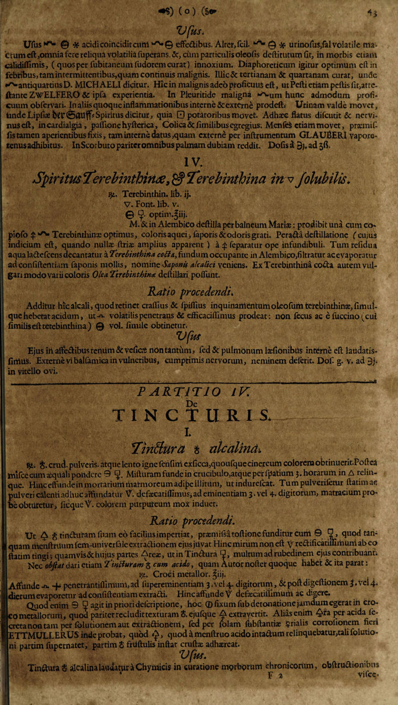 Ufus © ■* acidi coihciditcum ^0 effedibus. Alrc^fcil.,*^ © *. urinolu$,fal volatile ma¬ ctum eft,omnia fere reliqua volatilia fuperans.&amp;, cum particulis oleofis deftitutum fit, in morbis etiam calidilfimis, ( quos per fubitaneum fudorem curat) innoxium. Diaphoreticum igitur optimum eft in febribus, tam intermittentibus,quam continuis malignis. Illic &amp; tertianam &amp; quartanam curar, unde ^antiquattiusD. MICH AELI dicitur. Hic in malignis adeo proficuus eft, ut Pefti etiam pcftisfir,atte~ ftante ZwELFERO &amp;: ipfa experientia. In Pleuritide maligna ^um hunc admodum profi« cuum obfervari. In aliis quoque inflammationibus interne &amp; externe prodelb Urinam valde movet. Unde Lipfias bcriSflUff*Spiritus dicitur, quia 0 potatoribus movet. Adhare flatus difeutit &amp; nervi¬ nus eft, incardialgia, paftionehyfterica. Colica &lt;5cfimilibus egregius. MenfeS etiam movet, prasmif- fis tamen aperientibus fixis, tam interne datus,quam externe per inftrumentum GL A UBERI vapore- tenus adhibitus. InScorbuto pariter omnibus palmam dubiam reddit. Dolis d 5), ad jff IV. Spiritus Terebinthinae, 'Terebinthina in v Jolubilis. ijt. Terebinthin. lib. ij. V. Font. lib. v. © optiro.|iij. M.&amp;in Alcmbicodeftilla per balneum Mariae: prodibit una cumco- piolo $ ^ Terebinthinae optimus, coloris aquei * laporis&amp; odoris grati. Perada deftillatione ('cujus indicium eft, quando nullas ftriae amplius apparent ) a £ feparatur ope infundibuli. Tum refidua aqua ladefcens decantatur a Terebinthina cofta&gt; fundum occupante in Alembico,filtratur ac evaporatur ad confidentiam faponis mollis, nomine Saponis alea.lici veniens. Ex Terebinthina coda autem vul¬ gari modo varii coloris Olea Terebinthina deftillari poliunt. Ratio procedendi. Additur hicalcali, quod retinet crafllus &amp; fpiftius inquinamentum oleofum terebinthinas, fimul- que hebetat acidum» ut-^- volatilis penetrans &amp; efticaciftimus prodeat: non fecus ac e fuccino(cui fimilisefttetebinthina) © vol. finule obtinetur. Vfli* Ejus iri affedibus renum &amp; veficas non tantum, fed &amp; pulmonum lasfionibus interne eft laudatis- firttiiS. Externe Vi bailamica in vulneribus, cumprimis nervorum, neminem delerit. Dof. g. v. ad $j. ' in vitello ovi. PARTITIO 1K De TINCTUR I S„ i 'Tin&amp;urd $ ulcalind. i£. &amp; crud. pulveris, atque lento igne lerifirri exllcca,quoiilquecincreiim colorena obtinuerit.Poftea mifce cum asqiiiU pondere 0 fj. Mifturam funde in crucibub,atque per fpatium 3. horarum in A relin¬ que. HinceftundeinmoitariuhliiiaS-moreumadipeillitam, utindurefcat. Tumpulverifctur ftatimae pulveri calenti adhuc affundatur AT. defascatiifimusi ad eminentiam 3. vel 4- digitorum, matraeium pro¬ be obturetur, licqueV. colorem purpureum mox induet. Ratio procedendi. Ut ^ g tindutam fuam eo facilius impertiat, prasm iisatoftione funditur cum © Q, quodtan- Iquamnienftriiumfem-univcrlaleextradionem ejus jUvat Hinc mirum non eft V redificatiiumuniabeo ftatim tingi; quam vis &amp; hujus partes Areas, utinTindura r^, multum ad rubedinem ejus contribuant; Nec olfiat dari etiam TinBuram g cum acido, quam A utor noftet quoque habet 6c ita parat: i&lt;i. Croci metallor. ^iij. Affunde-n. + pcnetrantiflimuni,ad fupereminentiam 3.vel4. digitorum, &amp;poftdigeftionem3,vel4. dierum evaporetur ad confiftentiam extradi. Hinc affunde V defascatifiimurit ac digere. Quod enim 0 fj? agit in priori delcriptione, hoc (D fixum fub detonatione jamdum egerat in cro¬ co metalloruni, quod pariter recludit texturam &amp; ejufque A extravertit. Alias enim ^fa per acida fc- cretanontam per lolutionem aut extradionem, fed per tolam fubftantias §rialis corrofionem fieri ETTMULLERUS inde probat, quod &lt;£, quod &amp; menftruo acido intadum relinquebatur,tali folutio- | ni partim fupernatet, partim $ frUftulis inftar cruftas adhaereat. Vfm. Tindura § alcalina laudatur a Chymicis in curatione morborum chronicorum, obftrudionibus * - F % Vifcc-