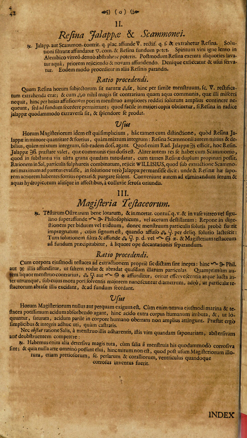 4$ *$) ( o ) (&amp;&lt;► II. Rejina Jalappa &amp; Scammonei. Rt. Jalapp.autScammon. contrit. q. plac. affunde V. redif. q. f. &amp; extrahetur Refina. Solu¬ tioni filtrataeaffundatur V. com. &amp; Refina fundum petet. Spiritum vini igne lento in Alembico vitreo dentio abftrahere poteris. Poftmodum Refina exemta aliquoties lava¬ tur aqua, priorem rejiciendo &amp; novam affundendo. Denique exficcatur &amp; ufui ferva¬ tur. Eodem modo proceditur in aliis Relinis parandis. Ratio procedendi. Quum Refina horum fubjedorum fit natura: ©°ofie, hinc per fimile menftruum, fc. V. redifka- tum extrahenda erat; &amp; cum O°0o nihil magis fit contrarium quam aqua communis, qua: illi mifceri nequit, hinc per hujus affufionem pori in menftruo ampliores redditi folutum amplius continere ne¬ queunt, fedad fundum fecederc permittunt; quod facile in majori copia obtinetur, fi Refina in radice jalappa: quodammodo extraverfa fit, &amp; fplendore fc prodat. Vflii Horum Magifteriorum idem eft quifimpheium , hac tamen cum diftindionc, quod Refina Ja¬ lappa: in minore quantitate &amp; fortius, quam mixtum integrum: Refina Scammonii autem mitius &amp; de¬ bilius, quam mixtum integrum, fub eadem dofi, agant. Quod enim Rad. Jalappa: 9j. efficit, hoc Refin. Jalappa: praftare valet, qua: communis ejus dofis eft. Aliter autem res fe habet cum Scammonio, quod in fubftantia vix ultra grana quaedam tuto datur, cum tamen Refina: duplum propinari pofiit. Rationem in Sal, particulis fulphureis combinatum, rejicit WlLLISIUS, quod fub extradione Scammo¬ nei maximam ad partem evafiffe, in folutione verojalappaepermanfifle dicit; unde&amp; Relina: hae fapo- rem acriorem habentes fortius operari &amp; purgare folent. Conveniunt autem ad eliminandum ferum &amp; aquas hydropicorum aliifque in affedibus, a colluvie ferofa oriundis. iii. Magifteria ‘Tejlaceorunt. j)i. T6ftdfumOftrearum bene lotarum, &amp;inmortar. contufiq.v.&amp; in vafe vitreo vel figu- lino fuperaffunde Philofophicum, vel acetum deftillatum: Repone in dige- ftionem per biduum vel triduum, donec menftruum particulis folutis probe fuerit impraegnatum , ciijus fignumeft, quando affufo 0°» ^.per deliq. folutio ladefcit: Tum folutionerrt filtra&amp; affunde ©°« p. d. vel ^ @ &amp; Magifterium teftaceum ad fundum praecipitabitur, k liquore ope decantationis feparandum. Ratio procedendi. Cum corpora ejufm odi teftacea ad extradionem proprie fic didam fint inepta: hinc 9* Phil. aut 5K illis affunditur, utfaltem rodat &amp; abradat quafdam illarum particulas Quamprimum au¬ tem liquor menftruo contrarius, 0°o ^.aut A^v* 9 affunditur, oritut effervefecntia atque luda in¬ ter utrumque, fub cujus motu pori lol ventis majorem nancifcuntur diametrum, adeo, ut partieuhete- ftaceorumabrafac illis excidant, &amp; ad fundum fecedant. UJliS Horum Magiftcriorum nullus aut perquam exiguus eft. Cutn enim omnia ejulmodi marina &amp; t nacea potimmumacidumabloibendo agant, hinc acido extra corpus humanum imbuta, &amp;, ut Ic quuntur , faturata, acidum parile in corpore humano oberrans non amplius attingunt. Praeftat er° fimplicibus &amp; integris adhuc uti, quam caftratis. - jNCirat‘oneSahs&gt; * menftruo illis adhaerentis, iftis vim quandam faponariam, abftcrfivai auf dcobftruentem competere : r Habemuscmra alia deterfiva magis tuta, cum falia a menftruis his quodammodo corrofiv fmt; &amp; quia nulla arte omnino poliunt elui, hmcmitumnoneft, quod poft ufum Magifteriorum ille tum, cuam prettoforum, fc. perlatum &amp; coralliorum, ventriculus quandoque corrofus inventus fuerit. V t' INDEX