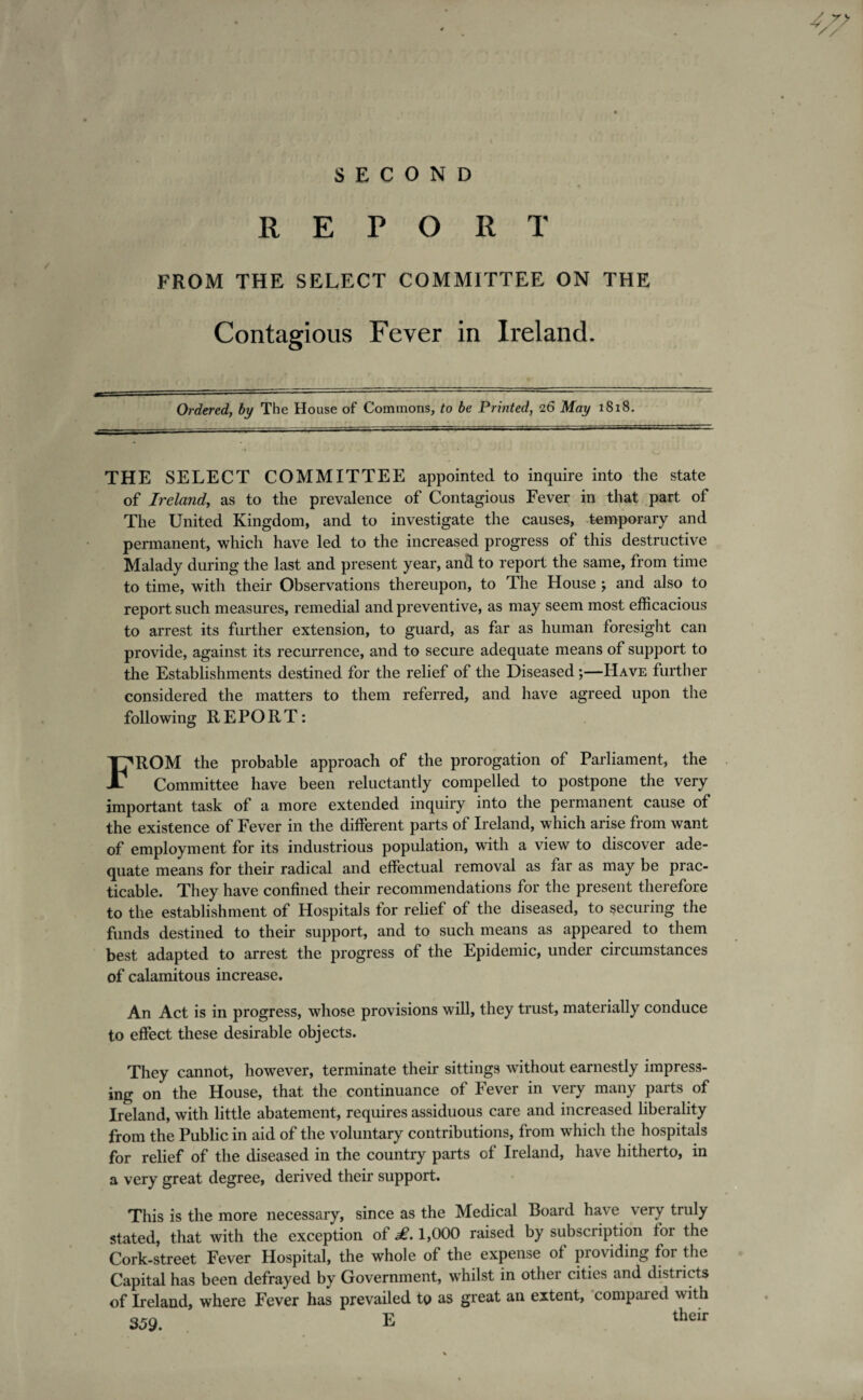 SECOND REPORT FROM THE SELECT COMMITTEE ON THE Contagious Fever in Ireland. Ordered, by The House of Commons, to be Printed, 26 May 1818. THE SELECT COMMITTEE appointed to inquire into the state of Ireland, as to the prevalence of Contagious Fever in that part of The United Kingdom, and to investigate the causes, -temporary and permanent, which have led to the increased progress of this destructive Malady during the last and present year, and to report the same, from time to time, with their Observations thereupon, to The House j and also to report such measures, remedial and preventive, as may seem most efficacious to arrest its further extension, to guard, as far as human foresight can provide, against its recurrence, and to secure adequate means of support to the Establishments destined for the relief of the Diseased;—Have further considered the matters to them referred, and have agreed upon the following REPORT: FROM the probable approach of the prorogation of Parliament, the Committee have been reluctantly compelled to postpone the very important task of a more extended inquiry into the permanent cause of the existence of Fever in the different parts of Ireland, which arise from want of employment for its industrious population, with a view to discover ade¬ quate means for their radical and effectual removal as far as may be prac¬ ticable. They have confined their recommendations for the present therefore to the establishment of Hospitals for relief of the diseased, to securing the funds destined to their support, and to such means as appeared to them best adapted to arrest the progress of the Epidemic, under circumstances of calamitous increase. An Act is in progress, whose provisions will, they trust, materially conduce to effect these desirable objects. They cannot, however, terminate their sittings without earnestly impress¬ ing on the House, that the continuance of Fever in very many parts of Ireland, with little abatement, requires assiduous care and increased liberality from the Public in aid of the voluntary contributions, from which the hospitals for relief of the diseased in the country parts of Ireland, have hitherto, in a very great degree, derived their support. This is the more necessary, since as the Medical Board have very truly stated, that with the exception of £. 1,000 raised by subscription for the Cork-street Fever Hospital, the whole of the expense of providing for the Capital has been defrayed by Government, whilst in other cities and districts of Ireland, where Fever has prevailed to as great an extent, compared with 359. E their