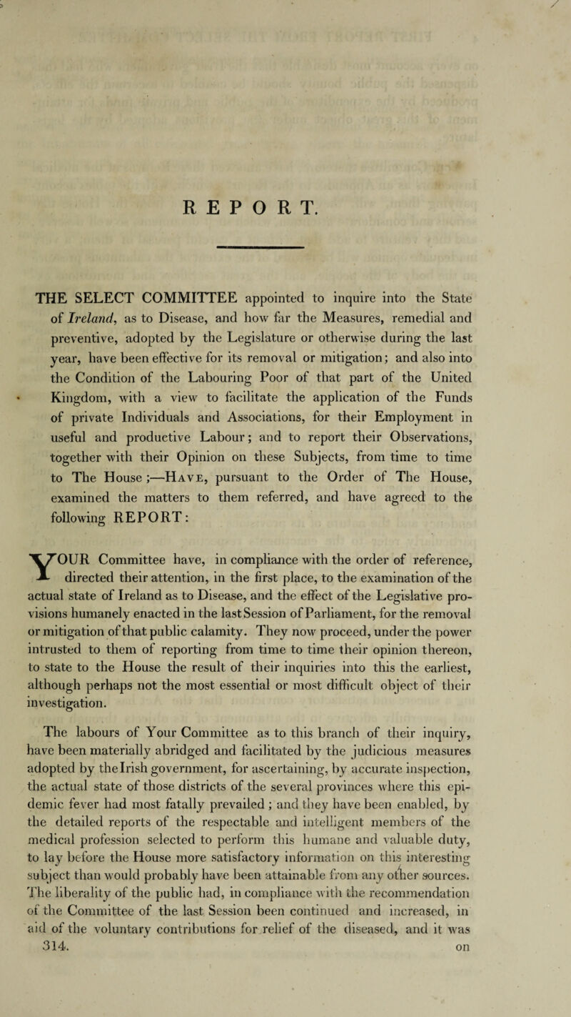 REPORT. THE SELECT COMMITTEE appointed to inquire into the State of Ireland, as to Disease, and how far the Measures, remedial and preventive, adopted by the Legislature or otherwise during the last year, have been effective for its removal or mitigation; and also into the Condition of the Labouring Poor of that part of the United Kingdom, with a view to facilitate the application of the Funds of private Individuals and Associations, for their Employment in useful and productive Labour; and to report their Observations, together with their Opinion on these Subjects, from time to time to The House ;—Have, pursuant to the Order of The House, examined the matters to them referred, and have agreed to the following REPORT: YOUR Committee have, in compliance with the order of reference, directed their attention, in the first place, to the examination of the actual state of Ireland as to Disease, and the effect of the Legislative pro¬ visions humanely enacted in the last Session of Parliament, for the removal or mitigation of that public calamity. They now proceed, under the power intrusted to them of reporting from time to time their opinion thereon, to state to the House the result of their inquiries into this the earliest, although perhaps not the most essential or most difficult object of their investigation. The labours of Your Committee as to this branch of their inquiry, have been materially abridged and facilitated by the judicious measures adopted by the Irish government, for ascertaining, by accurate inspection, the actual state of those districts of the several provinces where this epi¬ demic fever had most fatally prevailed ; and they have been enabled, by the detailed reports of the respectable and intelligent members of the medical profession selected to perform this humane and valuable duty, to lay before the House more satisfactory information on this interesting subject than would probably have been attainable from any other sources. The liberality of the public had, in compliance with the recommendation of the Committee of the last Session been continued and increased, in aid of the voluntary contributions for relief of the diseased, and it was 314. on