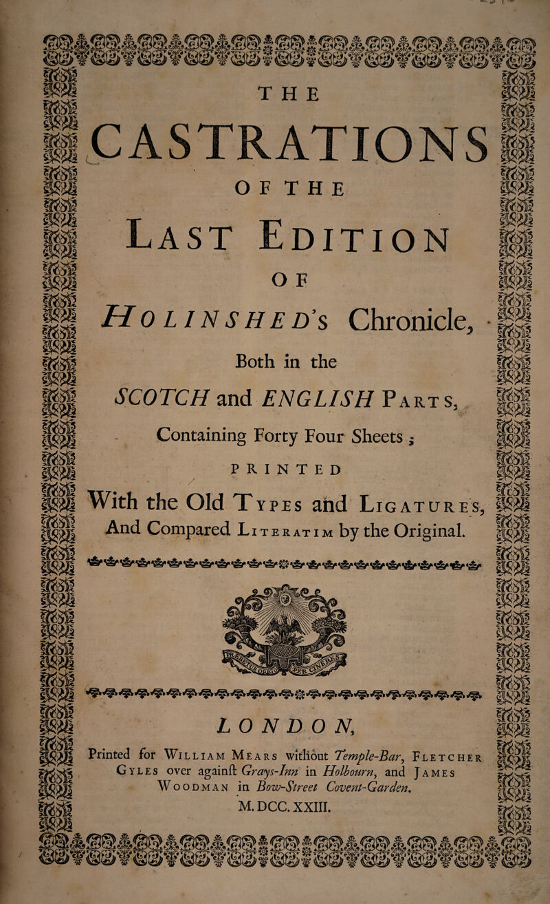 / CASTRATIONS Molinshed's Chronicle Both in the II SCOTCH ^nd ENGLISH Part s, , - Containing Forty Four Sheets j pH PRINTED With the Old Types and Ligature -And Compared Literatim by the Original. Printed for Wi LLiAM Mears without Tempk-Bar^ Fletcher Gyles over Grays-Inn in Holbourn^ and James Woo OMAN in Bow-Street Covent-Garden, M. DCC. XXIII.