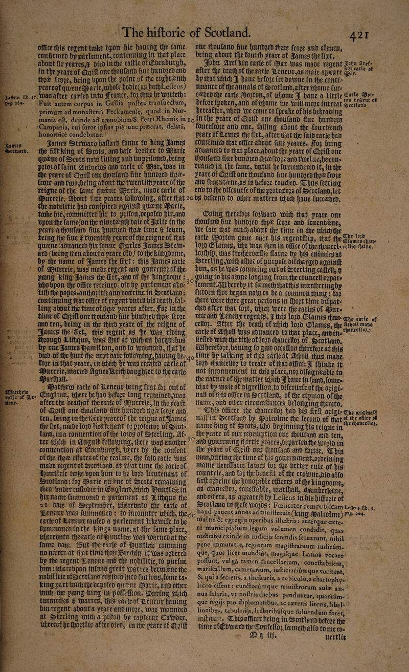 Lefleus Hb. lo pag. 569. omcEt!}ijS resent tcofet tipon Iilr i;aains tljc fame confirmet) bpparlcmcnt^contmuinsin ttat place about fix pearE0,$ OieDintbc caftlcofdEDenburgb!) in tl^e pcare of ® ill one tboiifanD hue l;unb^ED ano tb?® iron, being bpontbe point of tbc eiglit^ntb yeareof qufftiesparie.lDbofe bobieCa^ batbLeQeiis) , toa3 after carieb into jfranee, fo? ft)U0 Ije to^tetb: Fuit autem corpus in Gallia pojflca tranfueflunij primum ad monafteriu Feckanaenfe, quod in Nor- 421 one tfoufanb fine bunb?eb tb?ee fco^e anb eleuen, being about tbe fourtb ?eave of 3Iame0 tl)efij;t* 3o()n ;3refkin earle of ^par toag niabe regent si.o’&n ar«f- after tije beatboftbcearle %eneuj;,a0 mate a^jeare bptl;attrf)ifb3I bauc before fet botnne in tbe eonti^ nuance oftbcannalg of §)cotlanb,after trijome to c^bebtbe carle fpo^ton, of tdjome^ baue a little before fpoben, anb offeijorne toe niiUmo^e intreat SmS”' jereafter^ttben ttie come to fpeabe of bigbebtabing mania eft, deinde ad coenobium S. Petri Rhemis in lotntbe jcarc Of One tbOUfanb fiUE bunb^CD 3|aine^ ^tetoato. ■Campania, cui fororiplius pi^ tuneprseerat, delatu, honorifice condebatur. 3Iame0 ^tetoarb baltarb fonne to feing31ame0 tbb fiftfeing of &cot0, anbbafe blotter to 9^arie qudene of ^cot0 note lining anb imp^ifoneb,being p?io^ of faint ^nb^eto^ anb carle of S^air^Uia^ in tbc ^eare of <!!b?i(l onetboufanb hue bunbjeb t%%ki fco^e anb ttD05bEing about tbe ttoentitb peare of tbe reigneoftbe j^me qu^ne Sl^arie^ mabe carle of fourefco^e anb one, falling about tbe fourt^ntb ?eare of JletDc0 tbe firt, after tl;at tbe faib carle bab continucb that ofSce about hue pearc0* ifojt being abuanceb to tljat place,about tbe pearc of <I]^?ilIone tbOUfanb huebunb^eb %i^rco^canbttotlue,be con^ tirtueb in tbe fame, tntill befurrenbErEbit5intbe peare of ® id one tboufanb hue bunb^ebtb?® fco^e anb fcacnt^ne,a0 i0 before touebeb. 'Zltbu^ fetting enb to tbe bifeourfe of tbe protect 0^0 of ^cotlanbjet f^urreie* i^botit hue peare0 following, after that 20 bjs befeenb to oiljcr mattfr0 idjicb baue fucc^beb tbe nobilitie bab confpireb againft qu®ne fparie ^ , .Y y ' ^ __* j-A. ^ X^i** ta3bebir,committebbir to pnfon,bepofeb birjanb tpon die fame(on tbe ninet^ntb baie of BHulie in tbe peare a tboufanb hue bunb^eb tb^^ fco^e $ feuen, being tbe hue $ ttoentitb peare of tbe reigne of that qu^ne:abuancebbirfonne <I[barle0 3Iame0^tetD^ arb (beingtben about a peare olb; to tbebingbome, bp bbe name of 31ame0 tbe dtt: tbi0 31ame0 earlc of Sl^urreie, toa0 mabe regent anb gouerno^oftbe ptong bing 3Iame0 tbedtt, anb of tbe Ikingbome: dDoing tbetefo^E fo^toarb toitb that peare one tboufanbhue bunbjcb tb^® fco;e anb feuent^ne, toe faie tijat mUeb about tbe time in tbe thii^tbe carle g^oddn gaue ouer bt0 regentaiip, tfat tbe|?amSrt3„, lo^b (!5lame0, tibo tDa0 then in offiice of tbe djancel* ccUo? aaine. lo^fl)ipitoa0tte^erou(lieflaine bp bi0 enimie0at ^terling,tDitbalbot of purpofe bifebargeb againd bim, a0 be tDa0 comming out of Sterling cadell, $ ' going to bt0 otone lobging from tbe councell o^par* ftbobpon ^eofiScereceittcb, bibbp parlemcntabo^^ lement>tl2Xberebp it fametbtbattbi0murtl]eringbp iiflj tbe pope0*autbo^itie anb boctrine in ^cotlaiib: fubben Ibot began noto to be a common thing: fo? continuing that ofhee of regent tntill W beatbjfal iing about tbe time of ib^a? pEare0 after, jfo? mtlje time of (ttbnd one tboufanb hue bunbieb tb?® fco^e anb ten, being in ^e tbirb peace of tbe reigne of 31ame0 tbe fipt, tbi0 regent a0 lie toa0 tibing ft^ougb Jlitbquo, tna0 Cbot at toitbart barquebu0 tp one31ame0l^amilton,anbfo toounbeb, tljat be there toere tb?ee great perfon0 in Ibo jt time bifpat* rbeb after that fo^t, idjicb toere tbe earlc0 of 5pnr# teieanb Eeneupregent0, ^.tbi0lo^b (Blame0tban=<s:^e eatie cello^, dfter tbe beatb of febicb lo?b (]BlaniE0, tbe mane earieof ^tboll t3a0 abuanceb to that place, anb uedcb tottb tbe title of lo^b cbanceSo^ of ^cotlanb,. (iaiberefo?c,bauing fo gcob occadon therefore at tbi? bieb of tbe hurt tbe nertbaiefoliotDing,b toigbe==4otto bptalfeing of tbi0 carle of jatboll tbu0 .ma'be carle of 3Le=> oeup. fo^c in that peace, in iibicb be tDa0 cteateb earle of #ttrreie,marieb :^gne0lteitbbaugbtt£ to tlje earle ^arCbalU . #attbeto earle of ileneur being Cent fei out of C^nglanb, dberebebati before long rEmaineb,toa0 after tbe beatb of tbe earle of ^urreie, in tlje peare of vlb^id one tboufanb fitiebunb^ebtb^T fto^eanb ten, being in tbe tbirb peace of tbe reigne of 3amc0 tbe Ojct, mabelo;b lieutenant 0? p^otecto^ of ^cot^ lanb, in a conuention of tlje lo^^b0 of Sterling, / ter febicb in 5augu{t follotoing,tbere toa^ another anb gouerningtbirtie peare0,bcparteb'tbetDozlb in rnnnotTif-trm at frivcro 7iv) ranfot^t fhp nf ntip atth lo^b chancellor to treare ofthatcifiOLce:31 tbinlce it not inconuenient in tbi0 place,nor bifagr^able to the nature of the matter t4!icb 3 bane in banb,fome* hhat bp maic of bigreffion.to bifconrfe of ^e origin nail of tlji0 ofiice in §>cotlcmb, of tbe etpmon of dje name, anb otter circiimftance0 belonging thereto, Cbi0 ofheer the chancellor bab biis hrd origin tiiie ouginaii nail in ^cotlanb bp ^alcolme the feconb of tbat®^ t!)e nflice ol namefeingof ^cot0,td)D beginningbi0reignein*^*'’*”'^^^ the peare of our rebemption one tboufanb anb ten, conuention at Cbenburgb, tchefe bp die content of tbe tbr® cftate0oftbe tealme, tbe faib earlc VDa0 mabe regentof ^cotlanb.at dhattime dje earle of t^untleie tcofeebponbim to be lorb lieutenant of ^cotlanbtfor iiparie qiiitne of ^cot0 remaining then bnbercuftobiein€nglanb,tibicb l^untleiein bit name fummoneb a parlement at iitbquo dje tz I baie of September, tsijerebnto tbe earle of tbe peace of <m^rift one tboufanb anb fortie, Cbi? mansburing dje time of bi0 gouernment,orbeining manie necedarie lalLue0 for tbe better rule of bi0 rountriejanb fortbebeneht of tbe crotDne,bib alfo hrh orbeine tbe honorable odLter0 of dje bingbome, a0 (hantellor, toneliable, marfball, diamberieine, anbod;er0,a0 aipeareibbpLefleus inbi0bidorieof ^COtlanb in tbefe tl)Orb01 Foeliciter rempnblicamLefleus iib. WV 4*^4.. vuivt- OV --» 1. iCUjpULllitamLC ifeneujr \Ea0 fummoneb: to incoiinm* Mjicb, tbe^o admmiftrauit (king i^alcolme) carle of llcneuietaufeb a parlement likeVoife to be fummoneb in the bing0 name5attbe fame place, dberebnto the carle of l^imtleie VDa0 toarneb at the fame bate. But dje earle of l^iintleie comming no n^ret at that time than Brechin, it Voa0 orbereb bp the regent Henenp anb the nobilitie, to jmrfue him: tdjerebpon infutb great toarre0 betto^ne the nobilitie of^cotlanb biuibeb into facrion0,fome ta* king part toitb the bepofeb qusdne iparie, anb other toitb the pmng king in podedion. 2During lihicb turmoile0 f toarre0, tbi0 cadc of Hencut bailing bin regent about a peace anb more, toa0 ttiounbeb at §>terling toitt) a piftoU bp capteine Catober, fcI;Ereofbefl;o?tlie afterbieb, intbcpearcofdnjri'd multis & egregijsoperibus illufiris: int^rque cete¬ ra municipialium Icgum volumen condidit, quas noftrates cxinde in iudieijs ferendis feruarunt, nihil pene immutatas, regiorum magiftratuum iudicum- que,quos licet mundids, magifque Latin^ vocare poftunt, vulg5 tamen c'ancellarium, coneftabilem marircallum, camerarium, iufticiariunaque vocitant, 6c qui a fecretis, a thelaurjs, a cobiculo,a chartophy- hceo eftent: cunaorumque miniftrorum aula an¬ nua falaria, vt noftrisdiebus pendurtur, quantum- que regijs pro diplomatibus, ac cseteris literis, libel- lionibus, tahuUrijs, Itdoribufque foluendum forer inftitu j r* %\)i» odicEr being in ^cotlanb before tbo time ofd^broarb tbcConfcdor.htmetb alfo to me to* q ill, uertlii ■g. 2«4.