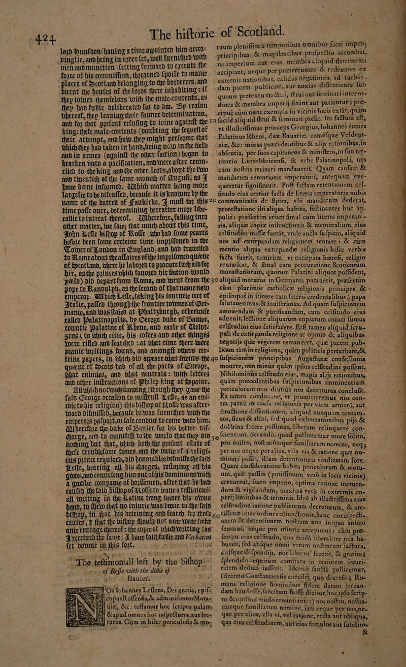 42+ . Y' nleniffi'Tiis temporibus omnibus facri imperii l6Jbtl?tmC8on(l)attln5atimcapinteI)j)imaK0^ & maaiftratibus profpeaio incumbat, lOfu tt^UlllODrillJaUiU^ti y -nrinrinihiis & magiftratibus prolpectio incii tlin5liE,anObEtaSlnOfBettEt,teUfUttll(i5tDtolti) „,.mbLalLaid de.ri mElLDmiimtiOnlCEttingfOltoatDtOEJECtttEtljC na .mpermm aut ems m,mbr q a fo?C£ of l)i!3 eommlffion, fpoiU to mame tmenti accipiant, ncque per praetereuntes & redeuntes ex placEsrf&cotlanabElongtristotbcbojBEmg,^^^ . lurx^t linnr.ci nf fh^lniT^rt ^Tt illhafettmCt I tf puoiicam aur nox quouis pretextutraidan, ftruiaut feminari inter oi- iiiirnt flje JouCeiS of tljeldio^ tl)ere inlialsttins tljEv ioitiEti tl)EinfelUE0 tottt) tljE male'ContEUt^jaj? and fo^ tlmt p^efEtit rEfaOns to ioine agatnCt fetng:tf}EtEmalE^content0 (Doubtinj t^feauellof t^EiE attEinpt, aitdljoto ttjEp migtijt pEtfo^mE ttjat U^id) tl)Ep Ijat) tafeEii in l)auti,iJEing no\t3 in^c fiElD and in armt^ (againft djc otliEt faction) began to liEarlfeEn bnto a pacification, and Vdece ate tecon^^ tiled to tfiefeing andtbeote lojd^^abotittfiEttoo and ttoentitt) of tbe fame monetb of asi 3| bane b^ne info^med^ SEbicb matter being mo^e largElie to be difcnlfEd, bEcaufE it i?5 fenotone b? m vt illuftriflimus princeps Georgius,Tohannes comes PalatinusRheni, dux Bauaria:, com^fque Veldeot- ziiE, &c: motus prascedeatibus & alijs rationibus,in abfentia, per fuos capitaneos Sc minifl:r,os,in fuo ter- ritorio Lutz^elfteincnll, & vrbe Palatinopoli, nos cum noftris retineri mandauerit. Quam caufam & mandatum retentionis imperatori, antequam exe- queretur fignificauit. Poll: fa6tam retentionem, cel- fitudo eius cerrior fa(9:a de liter is imperatori s nobis name of tbe battEll of ifaubirbe, 31 mutt fo^ W communicatis de Spira, vbi mandatum dederat. timepaife oiiee, dEtEtmining mo^e libe- j;alUE to intEEat tbeteot TOerEfo^E^faUing into otbEt mattEt, Sue faief that mucb about tji^ time, 3!obn JlEflE bifi;op of Eofle (bbobad fome peare^ before been fome terteine time imp^ifoned in tbe ‘SCotoErofUondon in (l^ngland,and bad traiiElled to IRomE about ^e affaireis of tbt imp^ifoned qu^nc of Scotland, bbttebt labo^Ed to p^ocutEfucb aid foj bit, as3t^ fauo^Ed bit faction tooiiid proteftatione ibialiqua habita, feftinanter hue ap- pulit: prasfertim etiam fimul cum literis imperatc- ris, aliqujE copiae inftrud;ionis Sc memoralium eius celfitudini miUie fuerat, vnde au<5ia fufpicio, aliquid nos ad extirpandam religionem tentare : Sc cum mentio aliqua extirpandse religionis hifee verbis faiSfa fuerit, nimirum, vt extirpata hasrefi, religio reuiuifeat, & fimul cum procuratione Scoticorum monaftefibrum, quorum Palatini aliquot poflident. p^lD) did dEpartfeom IRome^ and tOEUt from tbe 30 ^liquid moturos in Gecrnania putauerit, pr^fertim pope to IRandulpbi ais tbe fecond of that name noto Emperor TObiJbJbefiEjtafeingbtiS iournete out of ^talie^pafled tb?ougbfbe frontiertotonejiofc!Der= manie,andtoa0(faied at |0balt5burgb!) otberMc taUed J3alatinoppli0, bp Ceo^ge dube of 25auier, countie |3alatinE of IRbrne, and earle of CUXeldts 5£nsi^ in citie, biis cof^t^ and ofticr tbingesl ioere rifled andfearte *at bbat time tber^ tee ntanie to^iting^ founds and amongif oteis ceri cum plurimos catholicie religionis principes Sc epilcopos in itinere cum literis credentalibus a papa falutaucrimus,&inuilerimus. Ad quam fufpicianem amouendartt Sc purificandam, cum cellltudo eiuS aduenit, le£iionc aliquarum copiariim conati fumus celfitudini eius fatisfacere. Etfi tamen aliquid feru- puli de extirpanda religione ac opinio de aliquibus negQtijs quae vrgerem reman eret, qu^ pacem pub- licam tarn in religione^ quam politicis perturbare,&. teine paperjl, in tdjicb did ajpearetlbat frtendjS tbe 40 fufpicionem principibus Auguftanae confeffionis qu^ne of ^COt^ bsd of all parts! of eSurope, moucre, non minus quam ipfius celfitudini poffent. ^JL^4. nottf-rald * WkirtY Tet-f-orri Nibilominus celfitudo eiuy, magis alijs rationibus, quam praecedentibus fufpicionibus immihentium periculorum non diutius nos detenturos conclufit. Ea, tamen conditione, vt promitteremus nos con¬ tra patria in caufa religionis per viam armoru, aut. ftrudione diflentionum, aliquid nunquam tentatu- ros.ficuc, & alibi, fed quod exhortationibus pijs & doflrina fjcere pofiimus, liberam relinquere con- tibat Enimie09 and tdjat neutrals: toitb letter^ and o^er inftructionsi of pbifip btng of ^painE* autcbidinottoitbftandingctijougb tbep gaue tbo raid Ceo^ge occafion to miSnift ^eOe, ajs an eni^ mteto bi0 religion) tbi^!btfl)op of aRoffetoa^ after^ inard diCmiiredjbecaiife bEtoajs furnifl)ed toitb tbe emperors! pafpojt,oi fafe conduct to come bnto bim» tbe dufee of Baiiier bijs better dif^ tbarge, and to manifeif totbc too^ld tbattbe]? did ^^feientiani. Secundo, quod pollkeamur morefolito. hotbing but that, tibicb both tbe p^efent efiate of tbefe troublefome times!.and tbe dutie ef a religi* ous! prince required^ did bono^abliedifmiffeUje fain ILellE, bearing all btis ^large^, reflo^ing all biis gojdsi,and comiEleng bim out of biis dominions toltb a gmdlte companie of bo^ffEmEn, after that be bad taufed tbefaid bUbopoflRoCTeto leauEatE{fimoni= all touting iu tbe Ratine tmug bndet biis olaine band, to IbEto that qo iniurie toasi doaue to tbe faid pro nqflro, noftrarumque familiarum nomine, neqj per nos neque per alios, vlla via Sc ratione qu^ no- minari pofii% illam detentionem vindicatam fore. Quare coniideratione habita periculorum Sc motu- um, qus: paflim (potiflimum vero in locis vicinis) cernuntut, facro imperio, optima ratione metuen- dura & vigilandum, maxima ver6 in extremis im- perij limitibus 8c termihis. Ideo ab illuftriflima eius celfitudine ratione publjcorum decretorum, Sc arc- bif^opj in. that bts^ beteining andfearcb fc^tbofE5o^^^^‘^^'^^*'®^^’^scoiunaioni8,hanc circufpetai- taufEs! i f tbit tbe biibop fiiouldnot antetoaief^fee ante rEuengete^of: tbe copie of iibicb Anting (ais' 3TEtEiUEd5je fame) % Verbatim fEt dotone in ibt0 , -s. _ . ^ ■ ; The teftimoniall left by the bilhbp vf Rojjs'OJith the duke of Bauier. ^Os lohannes Lefleus, Dei gratia, epif- copusRoiTenfisiSc adminiflratorMora- uije, &c; teftamur hoc feripto pakjni; &apud omnes hoc infpe6luros,aut lee- turos. Cum in hifee periculofis Sc mo- onem & detentionem noftram non iniquo aninio ferinaus, neque pro iniuria accepimus: ciim prsc- fertim eius celfitudo, non modo liberalitcr nos ha- bucrit, fed abfque omni rcrum nollrarum iailura, alijfque difpendijs, nos liberos' fecerit, Sc gratios^ fplendido- equitum comitatu in maiorem lecuri- tatem deduci iuflerit. Idcirco lan^le pollicemur, (decreto Conftantienfis concilij, quo diuerfisi Ro- mana religione hominibus fidem datam ieruan- dam baud eCTejfancitum fuiffe dicitur,hoc ipfo ferip¬ to Sc optimo modo renunt>antcs) nos noftro, noftra¬ rumque familiarum nf)mine, iam neque per nos.,ne- que per alios, vlla vi, vel ratjone, reita aut obliqua, qua eius c.elfitudinem, aut eius famulosaut fubditos &