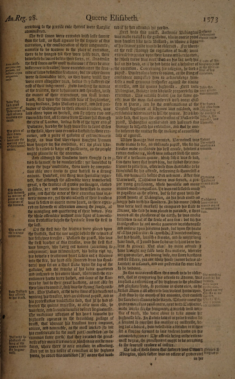 ijti Reg- 28. Queene Elifabeth. 1573 actojumg to tfse jutcifc rule fljcrcof loece ten if lie Ijao csrcnscs 'pir pcrfdit. aummiO^rcD* fjtrld deltas fari tenfdvda, nip. tnHittr‘t aHquA tnitj^duonis cAofa, ,$c)rt tinto fuis ^ntbnnic 113(10 mau rcauii tc tlje gaiiolu^, td)Q iit euerie point er^utcc inas IjdnDleo like Unto ii5ai!aro ^ in tdjomo a 0gnc of \)is foimer pMtoc urns to ijc obforaco ♦ ifoi Uboce^ <13 tbc rcfi: (ti);3oagl) ttje cogitation of oeafl)) inccc otcrcifcij in plaice Upon tbeir Unm anobcrcboatco 5 Ijc(td3cfe turne toas nett) 0ooo on t(ct toitb q -5,, bat on bio b^ao, as if ije Ijao beerie but a bcboloer of mitgi-on^ pane 2d}0 firft feuen tocro ctccutco Initb lr0e faucai* than U)C laft, as fljaU awcarc bp tbe fcquelc of tliis natration, 1 tbc conOocration of tljciv iiiogmcnts 5 namclic to be i);3aU3ne to tlje place of etecution, there to be Ijangco till tbep tuere balfc ocau, their botncls to be burnt befoic their fares, f c. no trnlic the firft feuen as the moft malicious (if there be ante oifferenccm treafon) luere erccuteoiutre the fcue=^ lothe crecution ♦ Concerning his religion,'he oieo a f olin T5aX= iavB pMCft ritic of laros Definitiue fentence 5 but the 0i1)er feuen toere To fauo^ablie Ufeo, as thepJjjong Until! thep toere euen altogither oeati, befoie tb p rulTereb tUt reft of their iuogement, touching the names of the trattois, their behainours ano fpcajhcs, luittj the maner of their ererutions, pou ftjaU Unoer^ ftano, that Upon tijc ttoentith baie cf September, being tuefoaie, 3ohn llBaUarD a p^ceft, ano frrft per perfuauEr of of jlgaUington to thefe ooions treafons, mas papift ♦ l^is trcafoics bere fo ootcus, as the ftingof t>;t‘cuttoiu foiiftieiife compellets hi^n to achnoMciSge Ijim^ • fclfc.a moft gr^uous trefpatfer againft the Diuine maieftic, ano the queens IjighucJIe ♦ jj^ert Unto IBalnngton, f^atiagc mas tiUcmife pjieparco foj the crecuticn . Shis notable traito? (as iijt fame gc^‘ * etb) mas the man that-conferreo mitlj occtoj dBif^ foio at parts 5 an'o bp the confirmations cf the Cnglift) fiigitmes at it hemes Uias rcfolueb, tl)efeo5iou^ laio alone Upon an hnrbell, ano Cix others ttuo anu 20refoiutelieoetermmeo to hill the queene* it is lifee? rb couf.mi ot tewfonji e,i;£= fmoinlinefo.:t,allojatuneftomSEcmer Ijiil %ough tuife faiu, that Upon the app^cheniton cf BallarD the ^uo cutfu. of §lonuon, Untoa ftelo at the Upper cm of ppasft, llBaisington accellerateD anu hafteneu fm Hbinaak, ^olbojne, h^^robp the high mate Koe to faint Chiles ^iie place of tn the fielo, tshere mas erecteo a fcaffolo foi their cre^ Sn cution, anD a pairs of galtoms cf erti*ao.eoinarie fometime t^z hight, as mas that UhercUpen haiightie Iranian Sifconfui an'’->‘twn, Ic: the place likcf mife h railed to h^pe oft hojlTciiien, as the people might plaineUc the erecution* tation. Manage to oirpat^h his refoUrtion, and that he one^ lie beferreo the matter fcj the maUing of acouctUhe fiite of a^arelL ®hen ^auage InaS ereruteU, IBarnemell mas maoe reaoie to die, anebftinate papift, Uho fo^ W pSeSaii treafon made ccnfctence hie beft ercufe; h^mbett a e,cecutco. rotten confcience, tdiich mas infected lUith the mur^^ 0nD although the thoufanos mere thought (1 in 30 ther of a Uertiious qu^ncj Uhich fithit mas fo bad, D#d fo feemep) to be numberleftc: pet fomelihat to note the huge multitude, there mere bp computa^ ^ tion able men enom to giue battcU to a ftrong eitimie. l^ombeit, one thing mas fpeciallie egar^ bed, that although the aftemblte mere mconderfull great, f the traitors all gcodlie perfonages, clothed ®i)emttiti= in filfees, fc: anci euerte mate furnilhed to mceue tiiur 1^0 order of their epecutton mas iit-e^ JfttTe anV uerie mans eie 5 pet the odtoufnefte of their treafons ececittion of traitoii^!. fern there mere that heard him, but foxbad their con^ fcience to pitie him, othermife than charitablie to be foircmfull fox hi’^ offenfe, deferumg fa thamefull a fall, and damnabre beioxe ciB^od and man * Hftcr this - aSarnemeU, 2i::i£h!30xns turne mas ferued, a p^o? •■<Esciil3o;^n£ per poong gentiemai], Uhofe humilit'ie and mono mcDued mud) compaften. %e mas not fetled fo much * in papiftrie as the others, but fo far gone mith the ' P7cud humo? of iSabington, as liis head could mas fo fetled in euerte mans heart, as there aipea^ 4omnger hold mitlj his thoulders* 3}n his mone (Uhiti) lanijtU'atsoit ' C..<_II_.ft t¥t a •SLlie omr of tlje traitor? fjjfcution. red no fadnefte ox alteration among the people, at the mangling and quartering of their bodies, ^ea the td)ole aftemblie mithout ante Egne of lamenta^ ticn ftedfaftlie beheld the fpedacle from the firft to the laft. ^n the 0rft date the traitoxs mere placed Upon the fcaftcld, that the one migh^ behold the remard of his fellomes treafon i )15altard the pxceft, Uho tuas the firft bxccher of this treafon, mas the ierft that mas Uerie mcll marhed) he compared tjis ftate to ;^dams, Uho faid he mas placed in paradife, f there inioied all the pleafures of the earthy he mas onelie foxbidden to eat of the frute of one tree: but fox tranfgreftton he not onelie pxocured mxetchetJneHU and miferie Upon hio omne head, tut Upon (he heads cf all hie pofteritie: fo (quoth he) i Inanted nothing, but had healti), mealih f freends, and fo might long haue liued, if 3 could haue foxboxne to haue bejie Un^ ca* mas hanged, liho I'^ing cut domne (accoxding f0 5'o^rue to p'xince; 3l5ut alas! bp mine of'enfe 31 iudgejnent) mas difmembxcd, hm bclUe ript Up, his bomels I traitoxcus heart ta^en out f thxomne into the fire, hi^ head alfo (feuered from hio Ihoul^ ders) mas fet on a (hoxt ftake Upon the top of the gaUoms,' and the trunfee of hi^J bcdie quartered ' and imbxued in his omne blond, tsheremith the epc^ cutioners hands mere bathed, and Tome of the ftan? dcrs bp (but fo their great loathing, as not able fox their lines to auoid it, fuel) mas the thxong) beefpxink haue bxfught mp felfe Unto this miferie, Uherefap mp good mother, mp louing mife, mp fburc bxeihxen and 0r fffters, pea our Uijolc heufe (neuer befexe at^ tainted) is tufamed, and our pofteritie fox euer lifee to be Undmne. in this mansconfetnon thus much is to be cbfer? ucD, that in comparing his oftciife to Spains, mas pV'S'ft dy ha* implied a refcmblmg of hir highues to the plcafant and gloxlous frute, fp pxetious in OBods eies, as he Oirishs . f'iit' nia!tn>p,*s meet. «t aeath. ijoto Mats . *,10 jiSaBars, at fte betic time of (jts seatl) not 6of“3tat> aBam i all ofljM-B to laiebiolent IjanBs Upon, f tea* afftfle? {tjafon, otcB ait obCinat papiff, miB in iino i1)u« by Uje moutlj cf l)it eiiimtcs, «BoB caKfett),r«i,' ' fits sjofelfation BBubtfiilUe faia, fljat Jf be fjao of^ bicfatceoerfeUenetetpieljlajeB. Xiliieicouooftljc fenaeo fte quaits maiettic, o? ante man elfe, be qa®nB inaicftteB penfioiterB, ncet tmto acitblJo.inc, rdv £,v£aa£D. mas foxte and fo conditionallie defired foxgiueneftc. made moxbe fox the hangmaui g mxetch meU mox^ Hie mraictous affection of his heart tomards hie Mt of deatl), Uho ment about to me amaie htr . “  hishuefte life, in ftatnte lam it is petie treafon fox ISatlarti*! fo= ' pljifticall af= king of tX)Z queenjf niale- iiie fo^giu£= tieif?. htfthuecre appeared in the trembling paftage cf death, that Uhereas hi^ treafons mere impious, odious, and damnable, as the moft miefeed (to Init his confederats fox the moft part) confefted (as the common fame goeth) that thep erceeded the greats nelTe of hir maiefties mercie,Uhichmnte not be mea^ fared, Uljere there is ante meafure in oftending. 0nd pet in his deCre of remtftion at hir highues hands, he added this condition (30 asonetljat doub^ a feruant to iftfirther his mailler op miftrefte, bc^ ing but a fubiect 5 hom deteftable a tteafon is it then fox a fmoxnc feruant to laie Uiol.ent hands oit hts annointedpxince i J£i}c oftenfe being intbe'ertrea? meft degree, the puniftment ought to be accoxding . - to the feuereft cenfure of iuftice. Hje laft of thefe feuen that fuftercd mas (ll;dted mMx'n i^bington, Uhefe father mas an ofticer of gmd credit t- ' 3 in hie