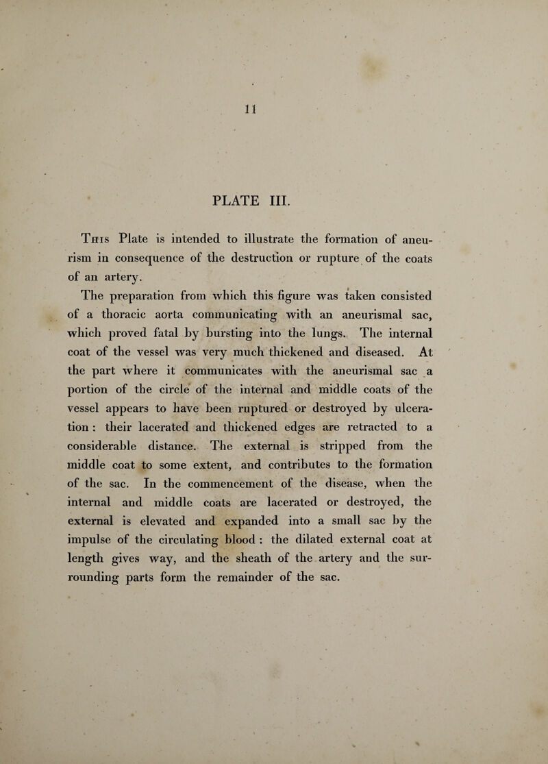 11 PLATE III. Th is Plate is intended to illustrate the formation of aneu¬ rism in consecpience of the destruction or rupture of the coats of an artery. The preparation from which this figure was taken consisted of a thoracic aorta communicating with an aneurismal sac, which proved fatal by bursting into the lungs. The internal coat of the vessel was very much thickened and diseased. At the part where it communicates with the aneurismal sac a portion of the circle of the internal and middle coats of the vessel appears to have been ruptured or destroyed by ulcera¬ tion : their lacerated and thickened edges are retracted to a considerable distance. The external is stripped from the middle coat to some extent, and contributes to the formation of the sac. In the commencement of the disease, when the internal and middle coats are lacerated or destroyed, the external is elevated and expanded into a small sac by the impulse of the circulating blood : the dilated external coat at length gives way, and the sheath of the artery and the sur¬ rounding parts form the remainder of the sac.