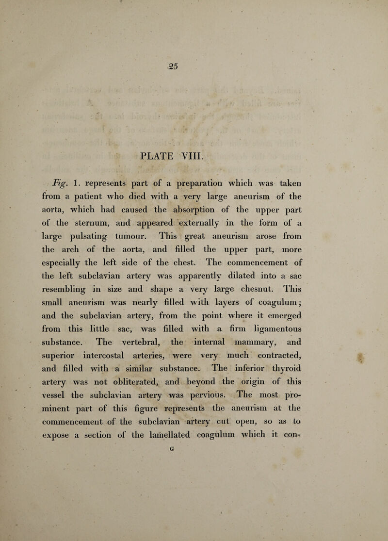 PLATE VIII. Fig. 1. represents part of a preparation which was taken from a patient who died with a very large aneurism of the aorta, which had caused the absorption of the upper part of the sternum, and appeared externally in the form of a large pulsating tumour. This great aneurism arose from the arch of the aorta, and filled the upper part, more especially the left side of the chest. The commencement of the left subclavian artery was apparently dilated into a sac resembling in size and shape a very large chesnut. This small aneurism was nearly filled with layers of coagulum; and the subclavian artery, from the point where it emerged from this little sac, was filled with a firm ligamentous substance. The vertebral, the internal mammary, and superior intercostal arteries, were very much contracted, and filled with a similar substance. The inferior thyroid artery was not obliterated, and beyond the origin of this vessel the subclavian artery was pervious. The most pro¬ minent part of this figure represents the aneurism at the commencement of the subclavian artery cut open, so as to expose a section of the lamellated coagulum which it con- G