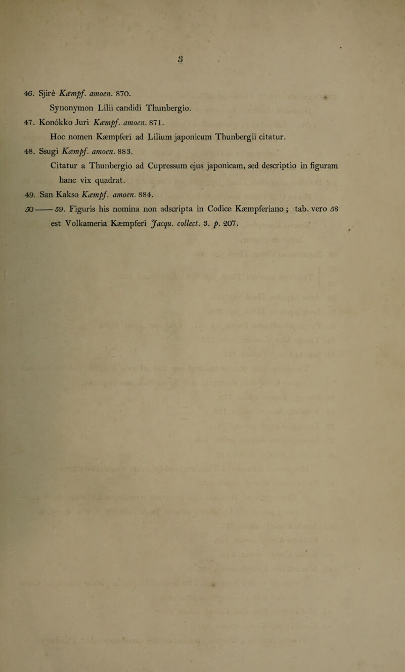 46. Sjire Kcempf. amoen. 870. Synonymon Lilii candidi Thunbergio. 47. Konokko Juri Kcempf. amoen. 871. Hoc nomen Kaempferi ad Lilium japonicum Thunbergii citatur. 48. Ssugi Kcempf. amoen. 883. Citatur a Thunbergio ad Cupressum ejus japonicam, sed descriptio in figuram hanc vix quadrat. 49. San Kakso Kcempf. amoen. 884. 50-59. Figuris his nomina non adscripta in Codice Kaempferiano ; tab. vero 58 est Volkameria Ksempferi Jacqu. collect. 3. p. 207.