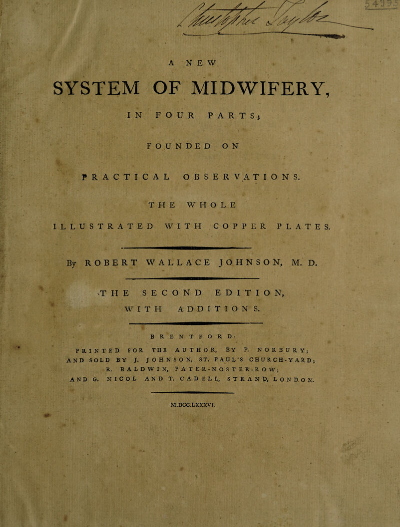 A NEW SYSTEM OF MIDWIFERY, IN FOUR PARTS} FOUNDED ON PRACTICAL OBSERVATIONS. » ' u ' THE WHOLE ILLUSTRATED WITH COPPER PLATES. By ROBERT WALLACE JOHNSON, M.D. THE SECOND EDITION, WITH ADDITIONS. BRENTFORD: PRINTED FOR THE AUTHOR, BY P. NOR BURY; AND SOLD BY J. JOHNSON, ST. PAUL’S CHURCH-YARD; R. BALDWIN, PATER-NOSTER-ROW; ANDG. NICOL ANDT. CADELL, STRAND, LONDON. M.DCC.LXXXVI.