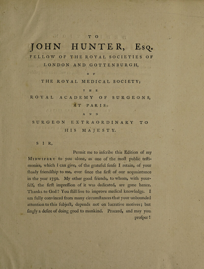 T O JOHN HUNTER, Esq. FELLOW OF THE ROYAL SOCIETIES OF LONDON AND GOTTENBURGH, ♦ O F THE ROYAL MEDICAL SOCIETY; THE ROYAL ACADEMY OF SURGEONS, IT PARIS: A dL * . * . y f AND SURGEON EXTRAORDINARY TO HIS MAJESTY. S I R, Permit me to infcribe this Edition of my Midwifery to you alone, as one of the moft public tehi- monies, which I can give, of the grateful fenfe I retain, of your heady friendship to me, ever fince the firh of our acquaintance in the year 1750. My other good friends, to whom, with your- felf, the firh imprefllon of it was dedicated, are gone hence. Thanks to God ! You hill live to improve medical knowledge. I am fully convinced from many circumhances that your unbounded attention to this fubjedt, depends not on lucrative motives; but fingly a defire of doing good to mankind. Proceed, and may you profper!