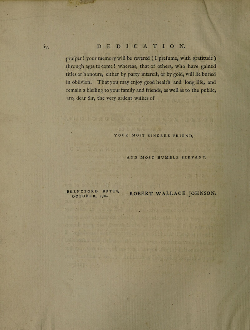 \ DEDICATION. profpcr! your memory will be revered ( I prefume, with gratitude ) through ages to come ! whereas, that of others, who have gained i *' ^ * ' titles or honours, either by party intereft, or by gold, will lie buried in oblivion. That you may enjoy good health and longlife, and remain a blefling to your family and friends, as well as to the public, are, dear Sir, the very ardent willies of YOUR MOST SINCERE FRIEND, AND MOST HUMBLE SERVANT, BKocNtToFb°eRR? ,I!aUTTS’ ROBERT WALLACE JOHNSON.