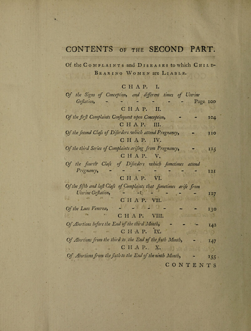 Of the Complaints and Diseases to which Child- Bearing Women are Liable. CHAP. I. Of the Signs of Conception, and different times of Uterine Gefiationy - - - - Page 100 CHAP. II. Of the frf Complaints Confequent upon Conception, - - 104 CHAP. III. Of the fecond Clafs of D if orders which attend Pregnancy, - no CHAP. IV. Of the third Series of Complaints arifing from Pregnancy, - 115 C H A P. V. Of the fourth' Clafs of Diforders which fometimes attend Pregnancy, - - - - - - - 121 C H A P. VI.  V  « V- . A A- - . i Of the fifth and lafi Clafs of Complaints that fometimes arife from Uterine Gefiationy - - - - - 127 CHAP. VII. Of the hues Venerea, - - - - — - 130 C H A P. VIII. Of Abortions before the End of the third Month, - X42 CHAP. IX. Of Abortions from the third to the End of the fixth Monthy - k 147 C H A P._ X. Of Abortions from the fixth to the End of the ninth Month, - 133