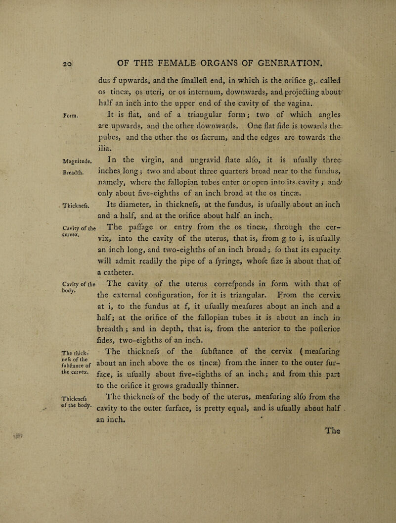 Form. Magnitude. Breadth. . Thicknefs. Cavity of the cervex. Cavity of the body. The thick- mefs of the fubftance of the cervex. Thicknefs of the body. dus f upwards, and the fmalleft end, in which is the orifice g,. called os tinea?, os uteri, or os internum, downwards,, and projecting about half an inch into the upper end of the cavity of the vagina. It is flat, and of a triangular form; two of which angles are upwards, and the other downwards. One flat fide is towards the pubes, and the other the os facrum, and the edges are towards the ilia. In the virgin, and ungravid date alfo, it is ufually three, inches long; two and about three quarters broad near to the fundus, namely, where the fallopian tubes enter or open into its cavity ; and/ only about five-eighths of an inch broad at the os tineas. Its diameter, in thicknefs, at the fundus, is ufually about an inch and a half, and at the orifice about half an inch. The paflage or entry from the os tinea?, through the cer¬ vix, into the cavity of the uterus, that is, from g to i, is ufually an inch long, and two-eighths of an inch broad;. fo that its capacity, will admit readily the pipe of a fyringe, whofe fize is about that of a catheter. The cavity of the uterus correfponds in form with that of the external configuration, for it is triangular. From the cervix at i, to the fundus at f, it ufually meafures about an inch and a half; at the orifice of the fallopian tubes it is about an inch in breadth ; and in depth, that is, from the anterior to the poflerior fides, two-eighths of an inch. The thicknefs of the fubdance of the cervix (meafuring about an inch above the os tincae) from the inner to the outer fur- face, is ufually about five-eighths of an inch.; and from this part to the orifice it grows gradually thinner. The thicknefs of the body of the uterus, meafuring alfo from the cavity to the outer furface, is pretty equal, and is ufually about half . an inch. The