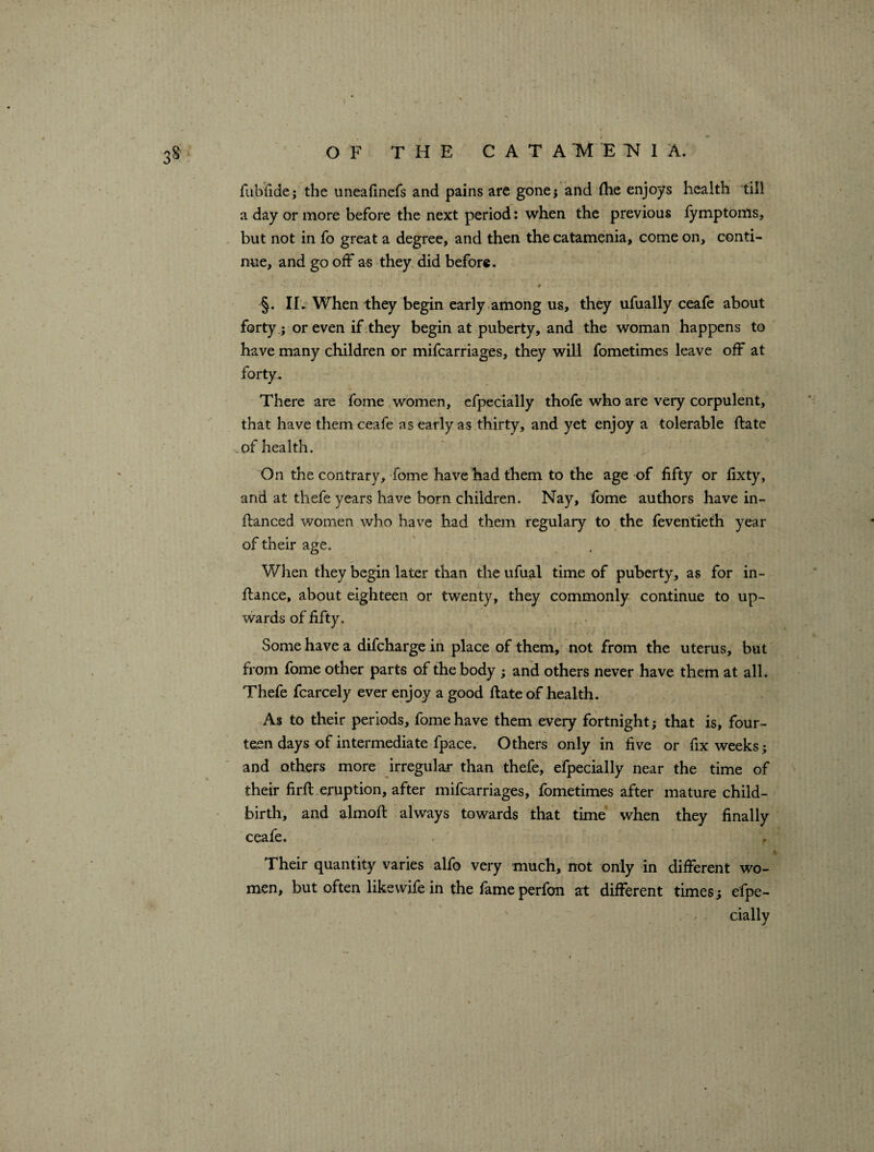 fubfide; the uneafinefs and pains are gone; and ihe enjoys health till a day or more before the next period: when the previous fymptoms, but not in fo great a degree, and then the catamenia, come on, conti¬ nue, and go off as they did before. §. IL When they begin early among us, they ufually ceafe about forty.; or even if they begin at puberty, and the woman happens to have many children or mifcarriages, they will fometimes leave off at forty. There are fome women, efpecially thofe who are very corpulent, that have them ceafe as early as thirty, and yet enjoy a tolerable ftate .of health. \ ' f , . On the contrary, fome have had them to the age of fifty or fixty, and at thefe years have born children. Nay, fome authors have in- ftanced women who have had them regulary to the feventieth year of their age. When they begin later than the ufual time of puberty, as for in- ffance, about eighteen or twenty, they commonly continue to up¬ wards of fifty. Some have a difcharge in place of them, not from the uterus, but from fome other parts of the body ; and others never have them at all. Thefe fcarcely ever enjoy a good ftate of health. As to their periods, fome have them every fortnight; that is, four¬ teen days of intermediate fpace. Others only in five or fix weeks; and others more irregular than thefe, efpecially near the time of their firft eruption, after mifcarriages, fometimes after mature child¬ birth, and almoft always towards that time when they finally ceafe. Their quantity varies alfo very much, not only in different wo¬ men, but often likewife in the fame perfon at different times; efpe-