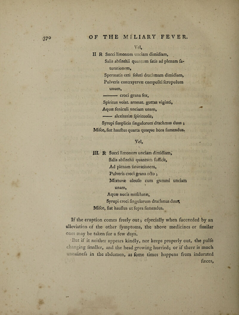 Vel, II R Sued limonum unciam dimidram, Salis abfinthii quantum fatis ad plenam fa- turationem, Spermatis ceti foluti drachmam dimidiam, Pulveris contrayervse compofiti fcrnpulum unum, --— croci grana fex, Spiritus volat. aromat. guttas viginti. Aquas feniculi unciam unam, --alexiterias fpirituofas, Syrupi fimplicis fingulorum drachmas duas ; Mifce, fiat hauftus quarta quaque hora fumendus. Vd, III. R Succi limonum unciam dimidiam, Salis abfinthii quantum fufficit. Ad plenam faturationem, Pulveris croci grana o£to ; Mixturas oleofas cum gummi unciam \ unam. Aquas nucis mofehatae, Syrupi croci fingulorum drachmas dua^, Mifce, fiat haufius ut fupra fumendus. If the eruption comes freely out ; efpecially when fucceeded by an alleviation of the other fymptoms, the above medicines or fimilar ones may be taken for a few days. But if it neither appears kindly, nor keeps properly out, the pulfc changing irnaller, and the head growing hurried; or if there is much uneafinefs in the abdomen, as fome times happens from indurated fbces.