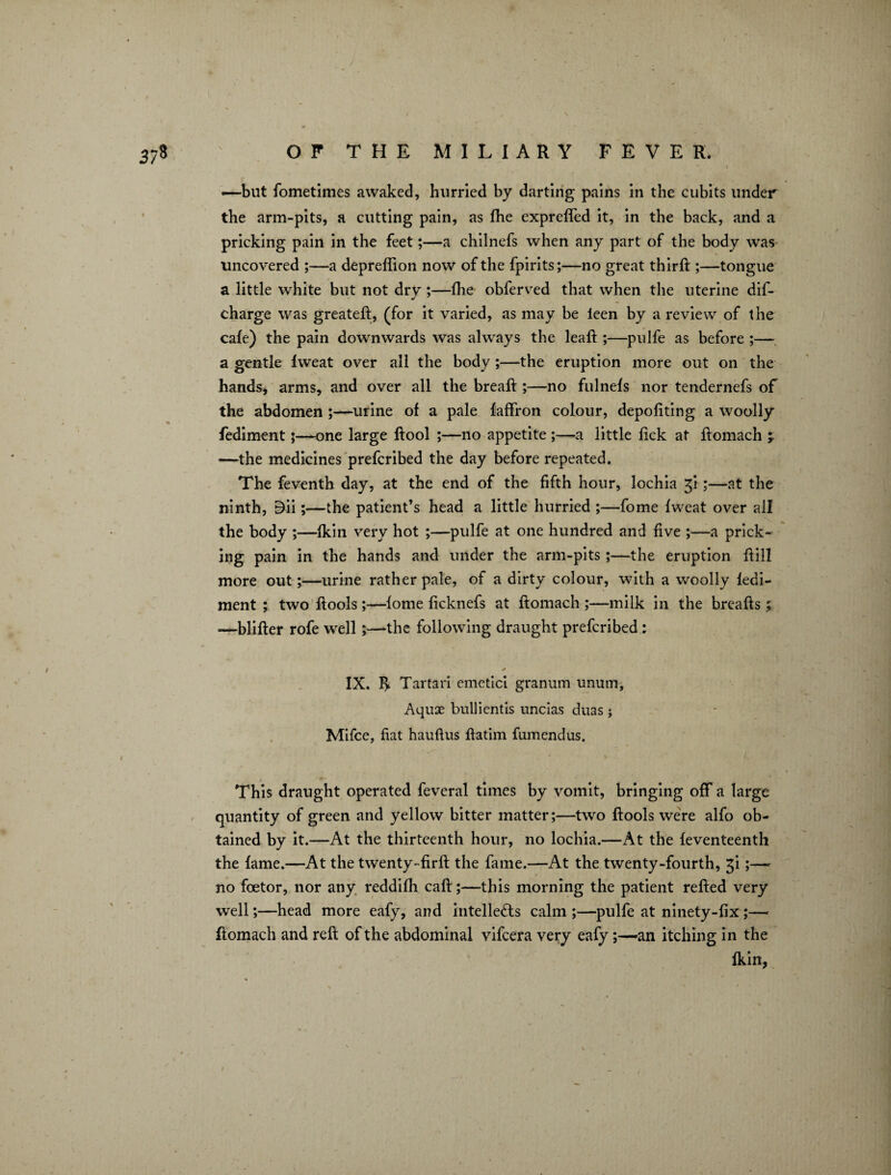 —but fometimes awaked, hurried by darting pains in the cubits under the arm-pits, a cutting pain, as fhe exprefled it, in the back, and a pricking pain in the feet;—a chilnefs when any part of the body was uncovered ;—a depreffion now of the fpirits;—no great thirft ;—tongue a little white but not dry ;—the obferved that when the uterine dis¬ charge was greateft, (for it varied, as may be ieen by a review of the cafe) the pain downwards was always the leaft ;—pulfe as before ;— a gentle Iweat over all the body ;—the eruption more out on the hands, arms, and over all the breaft ;—no fulnefs nor tendernefs of the abdomen ;—urine of a pale faffron colour, depofiting a woolly fediment;—one large ftool ;—no appetite ;—a little lick at ftomach —the medicines prefcribed the day before repeated. The feventh day, at the end of the fifth hour, lochia gi ;—at the ninth, Dii;—the patient’s head a little hurried ;—fome fweat over all the body ;—fkin very hot ;—pulfe at one hundred and five ;—a prick¬ ing pain in the hands and under the arm-pits ;—the eruption ftill more out;—urine rather pale, of a dirty colour, with a woolly fedi¬ ment ; two ftools;—fome ficknefs at ftomach ;—milk in the breafts ; .—blifter rofe well;—the following draught prefcribed: * IX. I> Tartan emetici granum unurn, Aquse bullientis uncias duas; Mifce, fiat hauflus ftatim fumendus. This draught operated feveral times by vomit, bringing off a large quantity of green and yellow bitter matter;—two ftools were alfo ob¬ tained by it.—At the thirteenth hour, no lochia.—At the feventeenth the fame.—At the twenty-firft the fame.—At the twenty-fourth, gi;— no foetor, nor any reddifh caft;—this morning the patient refted very well;—head more eafy, and intellects calm ;—pulfe at ninety-fix ;— ftomach and reft of the abdominal vifcera very eafy;—an itching in the fkin,