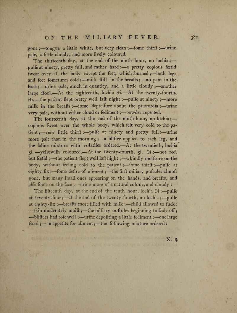 \ 381 •f OF THE MILIARY FEVER. gone ;—tongue a little white, but very clean ;—fome thirft ;—urine pale, a little cloudy, and more lively coloured. The thirteenth day, at the end of the ninth hour, no lochia;— pulfe at ninety, pretty full, and rather hard ;—a pretty copious foetid fweat over all the body except the feet, which churned ;—both legs and feet fometimes cold ;—milk ftill in the breafts ;—no pain in the back;—urine pale, much in quantity, and a little cloudy ;—another large ftool.—At the eighteenth, lochia 9i.—At the twenty-fourth, Bu—the patient flept pretty well laft night;—pulfe at ninety ;—more milk in the breafts;—fome depreflure about the praecordia ;—urine very pale, without either cloud or fediment;—powder repeated. The fourteenth day, at the end of the ninth hour, no lochia;— copious fweat over the whole body, which felt very cold to the pa¬ tient ;—very little thirft ;—pulfe at ninety and pretty full;—urine more pale than in the morning ;—a blifter applied to each leg, and the faline mixture with volatiles ordered.—At the twentieth, lochia gi. —yellowifh coloured.—At the twenty-fourth, £i. Bi ;—not red, but foetid ;—the patient flept well laft night ;—a kindly moifture on the body, without feeling cold to the patient;—fome thirft;—pulfe at eighty fixfome defire of aliment;—the firft miliary puftules almofi: gone, but many fmall ones appearing on the hands, and breafts, and alfo fome on the face ;—urine more of a natural colour, and cloudy : The fifteenth day, at the end of the tenth hour, lochia E)i;—pulfe at feventy-four;—at the end of the twenty-fourth, no lochia ;—pulfe at eighty-fix ;—breafts more filled with milk ;—child allowed to fuck; —-fkin moderately moift ;—the miliary puftules beginning to fcale off; —blifters had rofe well ;—urine depofiting a little fediment;—one large ftool;—-an appetite for aliment;—the following mixture ordered: