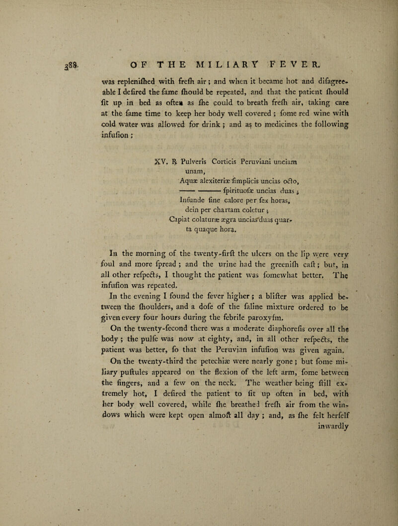 was replenifhed with frefh air; and when it became hot and difagree* able I defired the fame fhould be repeated, and that the patient fhould fit up in bed as often as fhe could to breath frefh air, taking care at the fame time to keep her body well covered ; fome red wine with cold water was allowed for drink ; and as to medicines the following infufion : XV. fl: Pulveris Corticis Peruviani unciam unam. Aquae alexiterix iimpiicis uncias ofto, -fpirituofse uncias duas 5 Infunde fine calore per fex horas, dein per chartam coletur ; Gapiat colaturx xgra uncias'duas quar* ta quaque hora. In the morning of the twenty-firfi: the ulcers on the lip were very foul and more fpread ; and the urine had the greenifh call; but, in all other refpe&s, I thought the patient was fomewhat better. The infufion was repeated. In the evening I found the fever higher; a blifter was applied be* tween the fhoulders, and a dofe of the faline mixture ordered to be given every four hours during the febrile paroxyfm. On the twenty-fecond there was a moderate diaphorefis oyer all the body ; the pulfe was now at eighty, and, in all other refpedfs, the patient was better, fo that the Peruvian infufion was given again. On the twenty-third the petechias were nearly gone ; but fome mi* liary puftules appeared on the flexion of the left arm, fome between the fingers, and a few on the neck. The weather being ftill ex* tremely hot, I defired the patient to fit up often in bed, with her body well covered, while fhe breathed frefh air from the win, dows which were kept open a 1 mo ft all day ; and, as fhe felt herfelf inwardly 1