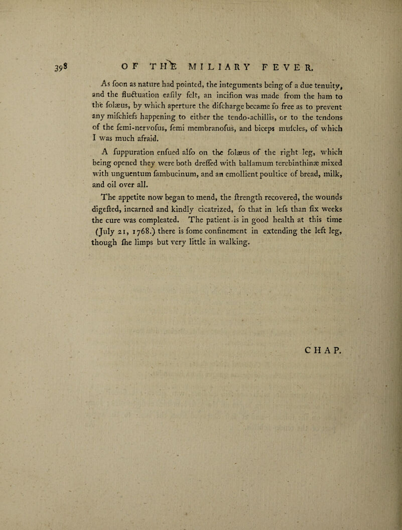 \ As foon as nature had pointed, the integuments being of a due tenuity, and the fluctuation eafily felt, an incifion was made from the ham to the folasus, by which aperture the difcharge became 10 free as to prevent any mifchiefs happening to either the tendo-achillis, or to the tendons of the femi-nervofus, femi membranofus, and biceps mufcles, of which I was much afraid. A fuppuration enfued alfo on the folaeus of the right leg, which being opened they were both drefied with ballamum terebinthinae mixed with unguentum fambucinum, and an emollient poultice of bread, milk, and oil over all. The appetite now began to mend, the ftrength recovered, the wounds digefted, incarned and kindly cicatrized, fo that in lefs than fix weeks the cure was compleated. The patient is in good health at this time (July 21, 1768.) there is fome confinement in extending the left leg, though (he limps but very little in walking. CHAP.