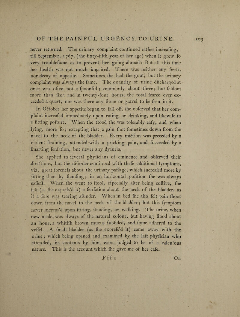 N OF THE PAINFUL URGENCY TO URINE. never returned. The urinary complaint continued rather increafing, till September, 1767, (the fixty-fifth year of her age) when it grew fo very troublefome as to prevent her going abroad : Rut all this time her health was not much impaired. There was neither any fever, nor decay of appetite. Sometimes fhe had the gout, but the urinary complaint was always the fame. The quantity of urine difcharged at once was often not a fpoonful ; commonly about three; but feldom V ' % more than fix ; and in twenty-four hours, the total fcarce ever ex¬ ceeded a quart, nor was there any fione or gravel to be feen in it. In October her appetite began to fall off, the obferved that her com¬ plaint increafed immediately upon eating or drinking, and likewife in a fitting pofture. When fhe food fhe was tolerably eafy, and when lying, more fo ; excepting that a pain (hot fometimes down from the navel to the neck of the bladder. Every million was preceded by a violent f raming, attended with a pricking pain, and fucceeded by a fmarting fenfition, but never any dyfuria. She applied to feveral phyficians of eminence and obferved their directions, but the diforder continued with thefe additional fymptoms, viz. great forenefs about the urinary paffage, which increafed more by fitting than by fianding ; in an horizontal pofition fhe was always eafieft. When flic went to fool, efpecially after being cofiive, fhe felt (as fhe express’d it) a fenfation about the neck of the bladder, as if a fore was tearing afunder. When in bed fhe alfo felt pain fhoot down from the navel to the neck of the bladder ; but this fymptom never increas’d upon fitting, fianding, or walking. The urine, when new made, was always of the natural colour, but having flood about an hour, a whitifh brown mucus fubfided, and fome adhered to the veffel. A fmall bladder (as fhe exprefs’d it) came away with the urine ; which being opened and examined by the laft phyfician who attended, its contents by him were judged to be of a calculous nature. This is the account which fhe gave me of her cafe. F f f 2 - ~ On 4 03 i