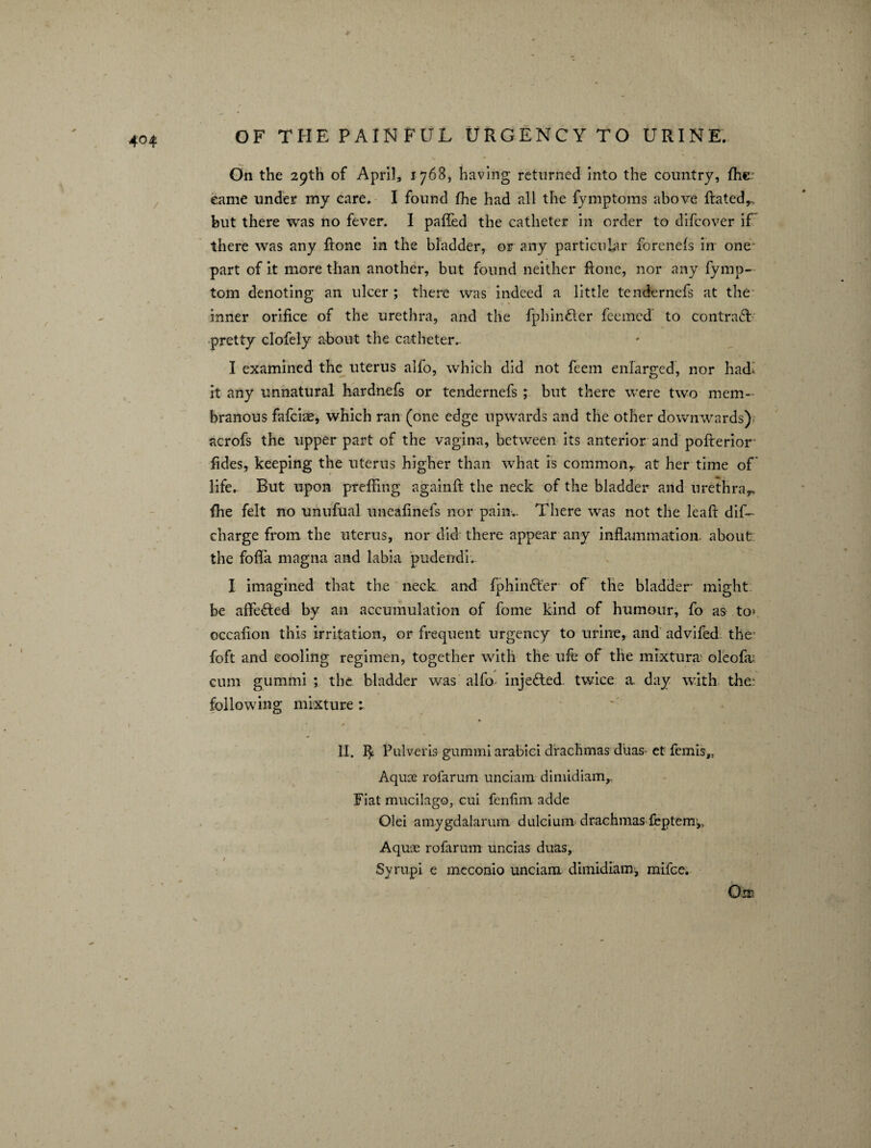 On the 29th of April, 1768, having returned into the country, fhc came under my care. I found (he had all the fymptoms above Rated,., but there was no fever. I palled the catheter in order to difcover if there was any Rone in the bladder, or any particular forenefs in one part of it more than another, but found neither Rone, nor any fymp- tom denoting an ulcer ; there was indeed a little tendernefs at the inner orifice of the urethra, and the fphindter feemed to contract pretty clofely about the catheter. I examined the uterus alfo, which did not feem enlarged, nor hadi. it any unnatural hardnefs or tendernefs ; but there were two mem¬ branous fafciae, which ran (one edge upwards and the other downwards) acrofs the upper part of the vagina, between its anterior and poRerior- fides, keeping the uterus higher than what is common,, at her time of life. But upon preffing againR the neck of the bladder and urethra*, (he felt no unufual uneafinefs nor pain.. There was not the leaR dis¬ charge from the uterus, nor did there appear any inflammation, about the fofla magna and labia pudendi. I imagined that the neck and fphiniRer of the bladder might be affedted by an accumulation of fome kind of humour, fo as to-' occafion this irritation, or frequent urgency to urine, and advifed the foft and cooling regimen, together with the ufe of the mixtura oleofa; cum gummi ; the bladder was alfo injected twice a. day with the:: following mixture : IX. Pulveris gummi arabici drachmas duas et fcmis,, Aquas rofarum unciam dimidiam,. Fiat mucilago, cui fenfini adde Olei amygdalarum dulcium drachmas feptem,. Aquas rofarum uncias duas. Syrupi e meconio unciam dimidiam, mifce.