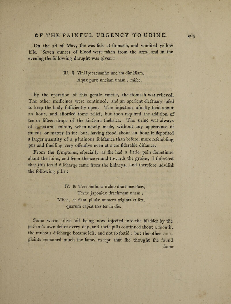 4° 5 On the 2d of May, fhe was lick at Romach, and vomited yellow bile. Seven ounces of blood were taken from the arm, and in the evening the following draught was given : III. If Vini Ipecacuanha unciam dimidiam. Aquae purse unciam unam ; mifce. By the operation of this gentle emetic, the Romach was relieved. The other medicines were continued, and an aperient ele&uary ufed to keep the body fufficiently open. The injection ufually Raid about an hour, and afforded fome relief, but foon required the addition of ten or fifteen drops of the tin&ura thebaica. The urine was always of natural colour,, when newly made, without any appearance of mucus or matter in it ; but, having Rood about an hour it depofited a larger quantity of a glutinous fubfiance than before, more refembling pus and fmelling very offenfive even at a confiderable diflance.. From the fymptoms, efpecially as fhe had a little pain fometimes- about the loins, and from thence round towards the groins, I fufpe&ed that this foetid difcharge came from the kidneys, and therefore advifed the following pills : FT. ^ Terebinthinae e chio drachmas duas, Terrs japonicae drachmam unam ; Mifce, et fiant piluhc numero triginta et fex,. quarum capiat tres ter in die.. Some warm olive oil being now inje&ed into the bladder by the patient’s own deRre every day, and thefe pills continued about a month* the mucous difcharge became lefs, and not fo foetid ; but the other com¬ plaints remained much the fame, except that fhe thought fhe found fome-
