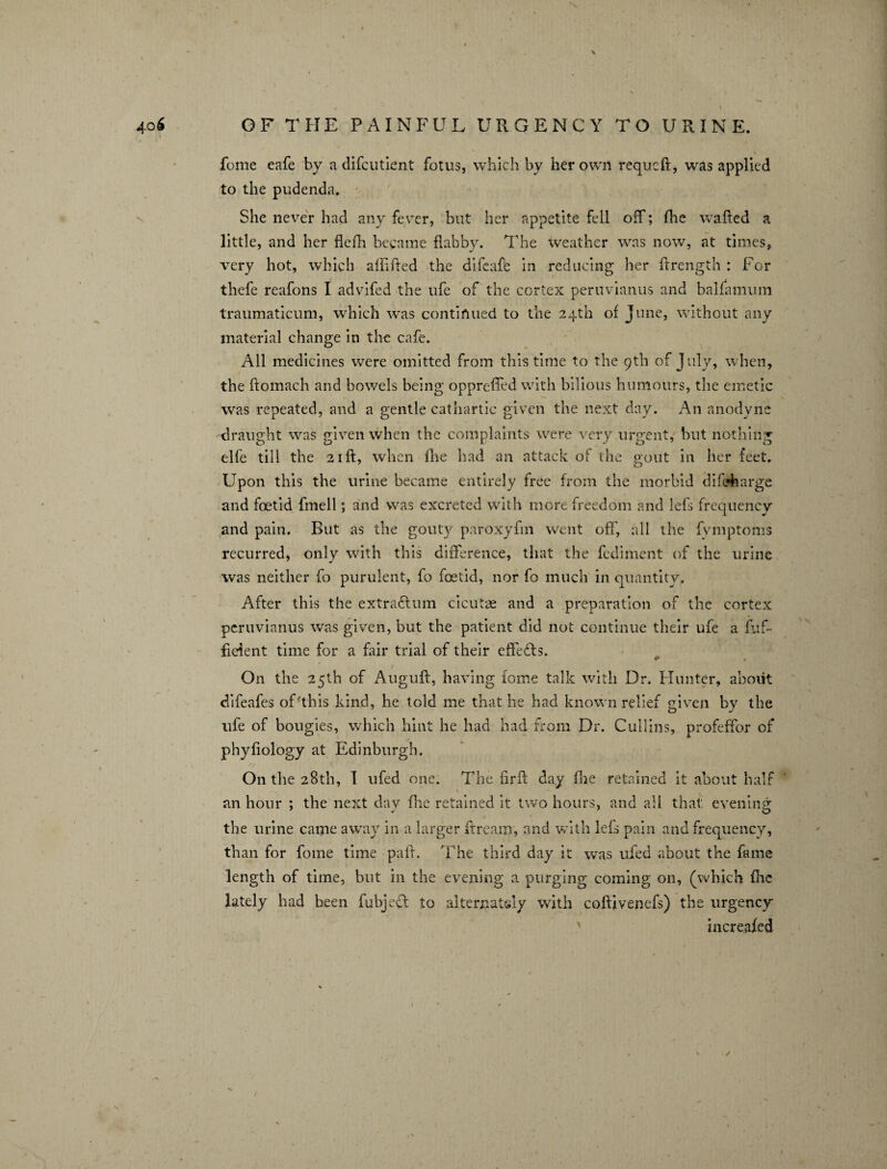 \ % feme eafe by a difeutient fotus, which by her own requeft, was applied to the pudenda. She never had any fever, but her appetite fell off; fhe wafted a little, and her flefh became flabby. The weather was now, at times, very hot, which affifted the difeafe in reducing her ftrength : For thefe reafons I advifed the life of the cortex peruvianus and baltamum traumaticum, which was continued to the 24th of June, without any material change in the cafe. All medicines were omitted from this time to the 9th of July, when, the ftomach and bowels being opprefled with bilious humours, the emetic was repeated, and a gentle cathartic given the next day. An anodyne draught was given when the complaints were very urgent, but nothing elfe till the 21ft, when fhe had an attack of the gout in her feet. Upon this the urine became entirely free from the morbid difcAarge and foetid fmell; and was excreted with mere freedom and lefs frequency and pain. But as the gouty paroxyfm went off, all the fymptoms recurred, only with this difference, that the fediment of the urine was neither fo purulent, fo fetid, nor fo much in quantity. After this the extraftum cicutae and a preparation of the cortex peruvianus was given, but the patient did not continue their ufe a fuf~ fieient time for a fair trial of their effects. • On the 25th of Auguft, having fome talk with Dr. Hunter, about difeafes of'this kind, he told me that he had known relief given bv the life of bougies, which hint he had had from Dr. Cullins, profeffor of phyfiology at Edinburgh. On the 28th, I ufed one. The firft day fhe retained it about half an hour ; the next day flic retained it two hours, and all that: evening the urine came away in a larger ftream, and with lefs pain and frequency, than for fome time paft. The third day it was ufed about the fame length of time, but in the evening a purging coming on, (which fhe lately had been fubject to alternately with coftivenefs) the urgency increased s /