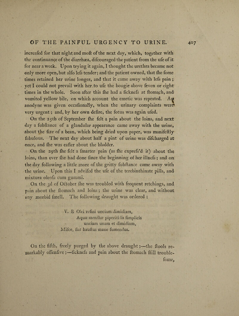 increafed for that night and moft of the next day, which, together with the continuance of the diarrhaea, difcouraged the patient from the life of it for near a week. Upon trying it again, I thought the urethra became not only more open,but alfo lefs tender; and the patient owned, that fhe fome times retained her urine longer, and that it came away with lefs pain ; yet I could not prevail with hervto ufe the bougie above feven or eight times in the whole. Soon after this fhe had a ficknefs at ftomach, and vomited yellow bile, on which account the emetic was repeated. Aij anodyne was given occafional'ly, when the urinary complaints were* very urgent; and, by her own defire, the fotus was again ufed. On the 25th of September fhe felt a pain about the loins, and next day a fubftance of a glandular appearance came away with the urine, about the fize of a bean, which being dried upon paper, was manifeftly fabulous. The next day about half a pint of urine was difcharged at once, and fhe was eafier about the bladder. On the 29th fhe felt a fmarter pain (as fhe exprefs’d it) about the loins, than ever fhe had done fince the beginning of her illnefs; and on the day following a little more of the gritty fubftance came away with the urine. Upon this I advifed the ufe of the terebinthinate pills, and mixtura oleofa cum gummi. On the ^d of October fhe was troubled with frequent retchings, and pain about the ftomach and loins; the urine was clear, and without any morbid fmell. The following draught was ordered : V. I> Olei refini unciam dimidiam, Aquse menthx piperitidis iimplicis unciam unam et dimidiam, Mifce, fiat hauftus mane ftimendus. On the fifth, freely purged by the above draught;—the ftools re¬ markably offenfiveficknefs and pain about the ftomach ftill trouble-